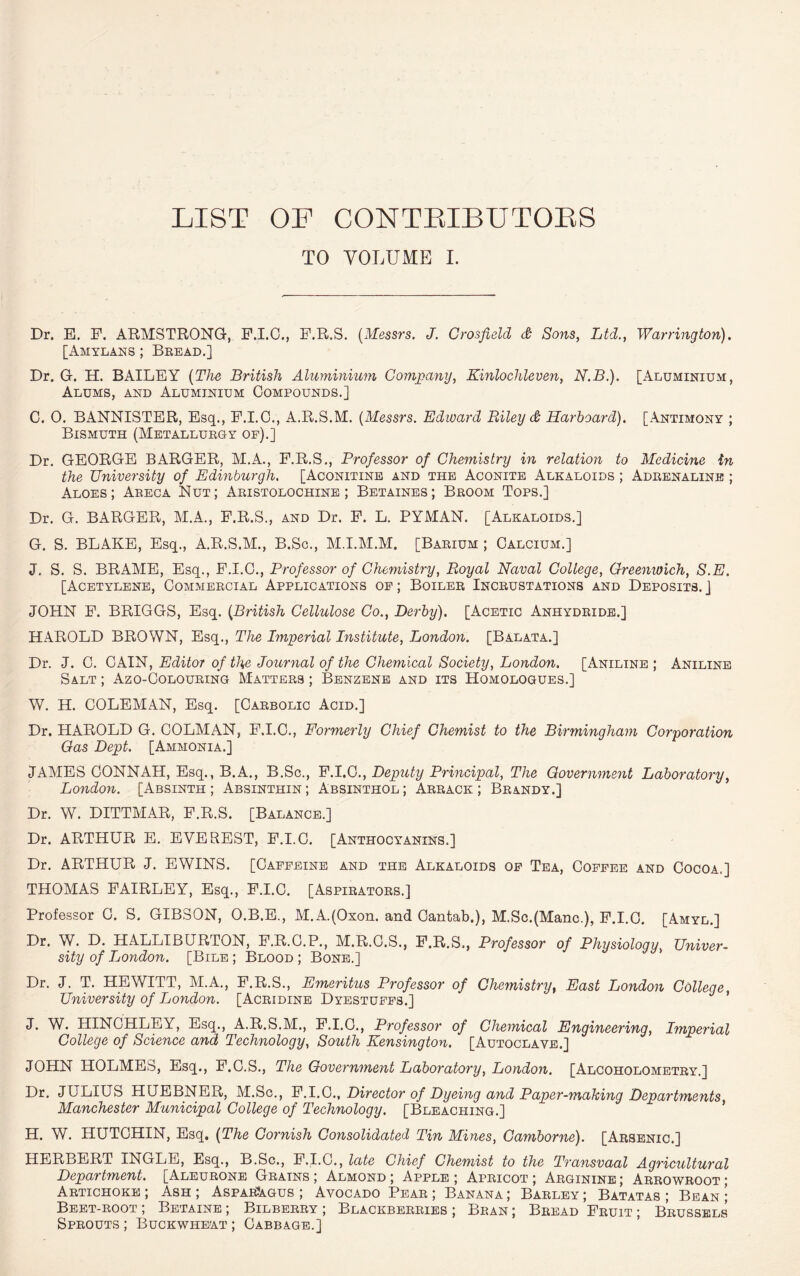 LIST OP CONTRIBUTORS TO VOLUME I. Dr. E. F. ARMSTRONG, F.I.O., F.R.S. (Messrs. J. Crosfield & Sons, Ltd., Warrington). [Amylans ; Bread.] Dr. G. H. BAILEY (The British Aluminium Company, Kinlochleven, N.B.). [Aluminium, Alums, and Aluminium Compounds.] C. 0. BANNISTER, Esq., F.I.C., A.R.S.M. (Messrs. Edward Riley dt Harboard). [Antimony ; Bismuth (Metallurgy of).] Dr. GEORGE BARGER, M.A., F.R.S., Professor of Chemistry in relation to Medicine in the University of Edmburgli. [Aconitine and the Aconite Alkaloids ; Adrenaline ; Aloes; Areca Nut; Aristolochine ; Betaines; Broom Tops.] Dr. G. BARGER, M.A., F.R.S., and Dr. F. L. PYMAN. [Alkaloids.] G. S. BLAKE, Esq., A.R.S.M., B.Sc., M.I.M.M. [Barium ; Calcium.] J. S. S. BRAME, Esq., F.I.C., Professor of Chemistry, Royal Naval College, Greenwich, S.E. [Acetylene, Commercial Applications of ; Boiler Incrustations and Deposits. ] JOHN F. BRIGGS, Esq. (British Cellulose Co., Derby). [Acetic Anhydride.] HAROLD BROWN, Esq., The Imperial Institute, London. [Balata.] Dr. J. C. CAIN, Editor of the Journal of the Chemical Society, London. [Aniline ; Aniline Salt ; Azo-Colouring Matters ; Benzene and its Homologues.] W. H. COLEMAN, Esq. [Carbolic Acid.] Dr. HAROLD G. COLMAN, F.I.C., Formerly Chief Chemist to the Birmingham Corporation Gas Dept. [Ammonia.] JAMES CONNAH, Esq., B.A., B.Sc., F.I.C., Deputy Principal, The Government Laboratory, London. [Absinth; Absinthin; Absinthol; Arrack; Brandy.] Dr. W. DITTMAR, F.R.S. [Balance.] Dr. ARTHUR E. EVEREST, F.I.C. [Anthocyanins.] Dr. ARTHUR J. EWINS. [Caffeine and the Alkaloids of Tea, Coffee and Cocoa.] THOMAS FAIRLEY, Esq., F.I.C. [Aspirators.] Professor C. S. GIBSON, O.B.E., M.A.(Oxon. and Cantab,), M.Sc.(Manc.), F.I.C. [Amyl.] Dr. W. D. HALLIBURTON, F.R.C.P., M.R.C.S., F.R.S., Professor of Physiology, Univer- sity of London. [Bile ; Blood ; Bone.] Dr. J. T. HEWITT, M.A., F.R.S., Emeritus Professor of Chemistry, East London College, University of London. [Acridine Dyestuffs.] J. W. HINCHLEY, Esq., A.R.S.M., F.I.C., Professor of Chemical Engineering, Imperial College of Science and Technology, South Kensington. [Autoclave.] JOHN HOLMES, Esq., F.C.S., The Government Laboratory, London. [Alcoholometry.] Dr. JULIUS HUEBNER, M.Sc., F.I.C., Director of Dyeing and Paper-making Departments Manchester Municipal College of Technology. [Bleaching.] H. W. HUTCHIN, Esq. (The Cornish Consolidated Tin Mines, Camborne). [Arsenic.] HERBERT INGLE, Esq., B.Sc., F.I.C., late Chief Chemist to the Transvaal Agricultural Department. [Aleurone Grains ; Almond ; Apple ; Apricot ; Arginine ; Arrowroot ; Artichoke ; Ash ; Asparagus ; Avocado Pear ; Banana ; Barley ; Batatas ; Bean ; Beet-root ; Betaine ; Bilberry ; Blackberries ; Bran ; Bread Fruit ; Brussels Sprouts ; Buckwheat ; Cabbage.]