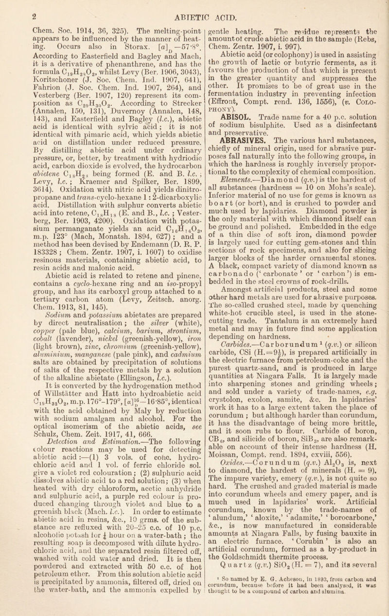 Chem. Soc. 1914, 36, 325). The melting-point appears to be influenced by the manner of heat- ing. Occurs also in Storax, [a] — 57-8°. According to Easterfield and Bagley and Mach, it is a derivative of phenanthrene, and has the formula C19H25j02, whilst Levy (Ber. 1906, 3043), Koritschoner (J. Soc. Chem. Ind. 1907, 641), Eahrion (J. Soc. Chem. Ind. 1907, 264), and Vesterberg (Ber. 1907, 120) represent its com- position as C20H30O2. According to Strecker (Annalen, 150, 131), Duvernoy (Annalen, 148, 143), and Easterfield and Bagley (l.c.), abietic acid is identical with sylvic acid ; it is not identical with pimaric acid, which yields abietic acid on distillation under reduced pressure. By distilling abietic acid under ordinary pressure, or, better, by treatment with hydriodic acid, carbon dioxide is evolved, the hydrocarbon abietene C18H28 being formed (E. and B. l.c. ; Levy, l.c. ; Kraemer and Spilker, Ber. 1899, 3614). Oxidation with nitric acid yields dinitro- propane and frans-cyclo-hexane 1: 2-dicarboxylic acid. Distillation with sulphur converts abietic acid into retene, C18H18 (E. and B., l.c. ; Vester- berg, Ber. 1903, 4200). Oxidation with potas- sium permanganate yields an acid C]6H1G03, m.p. 123° (Mach, Monatsh. 1894, 627); and a method has been devised by Endemann (D. R. P. 183328 ; Chem. Zentr. 1907, i. 1607) to oxidise resinous materials, containing abietic acid, to resin acids and malonic acid. Abietic acid is related to retene and pinene, contains a cyclo-hexane ring and an fso-propyl group, and has its carboxyl group attached to a tertiary carbon atom (Levy, Zeitsch. anorg. Chem. 1913, 81, 145). Sodium and 'potassium abietates are prepared by direct neutralisation; the silver (white), copper (pale blue), calcium, barium, strontium, cobalt (lavender), niclcel (greenish-yellow), iron (light brown), zinc, chromium (greenish-yellow), aluminium, manganese (pale pink), and cadmium salts are obtained by precipitation of solutions of salts of the respective metals by a solution of the alkaline abietate (Ellingson, l.c.). It is converted by the hydrogenation method of Willstatter and Hatt into hydroabietic acid 0i9H3202, m.p. 176°-I79°, [«]“-16*85°, identical with the acid obtained by Maly by reduction with sodium amalgam and alcohol. For the optical isomerism of the abietic acids, see Schulz, Chem. Zeit. 1917, 41, 666. Detection and Estimation.—The following colour reactions may be used for detecting abietic acid :—(1) 3 vols. of cone, hydro- chloric acid and 1 vol. of ferric chloride sol. give a violet red colouration; (2) sulphuric acid dissolves abietic acid to a red solution; (3) when heated with dry chloroform, acetic anhydride and sulphuric acid, a purple red colour is pro- duced changing through violet and blue to a greenish black (Mach. l.c.). In order to estimate abietic acid in resins, &c., 10 grms. of the sub- stance are refluxed with 20-25 c.c. of 10 p.c. alcoholic potash for | hour on a water-bath ; the resulting soap is decomposed with dilute hydro- chloric acid, and the separated resin filtered off, washed with cold water and dried. It is then powdered and extracted with 50 c.c. of hot petroleum ether. From this solution abietic acid is precipitated by ammonia, filtered off, dried on the water-bath, and the ammonia expelled by ! gentle heating. The residue represents the amount of crude abietic acid in the sample (Rebs, Chem. Zentr. 1907, i. 997). Abietic acid (or colophony) is used in assisting the growth of lactic or butyric ferments, as it favours the production of that which is present in the greater quantity and suppresses the other. It promises to be of great use in the fermentation industry in preventing infection (Effront, Compt. rend. 136, 1556), (v. Colo- phony). ABISOL. Trade name for a 40 p.c. solution of sodium bisulphite. Used as a disinfectant and preservative. ABRASIVES. The various hard substances, chiefly of mineral origin, used for abrasive pur- poses fall naturally into the following groups, in which the hardness is roughly inversely propor- tional to the complexity of chemical composition. Elements.—Diamond (g.v.)is the hardest of all substances (hardness = 10 on Mohs’s scale). Inferior material of no use for gems is known as bo art (or bort), and is crushed to powder and much used by lapidaries. Diamond powder is the only material with which diamond itself can be ground and polished. Embedded in the edge of a thin disc of soft iron, diamond powder is largely used for cutting gem-stones and thin sections of rock specimens, and also for slicing larger blocks of the harder ornamental stones. A black, compact variety7 of diamond known as carbonado (‘ carbonate ’ or ‘ carbon’) is em- bedded in the steel crowns of rock-drills. Amongst artificial products, steel and some other hard metals are used for abrasive purposes. The so-called crushed steel, made by quenching white-hot crucible steel, is used in the stone- cutting trade. Tantalum is an extremely hard metal and may in future find some application depending on hardness. Carbides.—Carborundum1 (q.v.) or silicon carbide, CSi (H. = 9J), is prepared artificially in the electric furnace from petroleum-coke and the purest quartz-sand, and is produced in large quantities at Niagara Falls. It is largely made into sharpening stones and grinding wheels; and sold under a variety of trade-names, e.g. crystolon, exolon, samite, &c. In lapidaries’ work it has to a large extent taken the place of corundum ; but although harder than corundum, it has the disadvantage of being more brittle, and it soon rubs to flour. Carbide of boron, CB6, and silicide of boron, SiB3, are also remark- able on account of their intense hardness (H. Moissan, Compt. rend. 1894, cxviii, 556). Oxides.—Corundum {q.v.) A1203 is, next to diamond, the hardest of minerals (H. = 9). The impure variety, emery {q.v.), is not quite so hard. The crushed and graded material is made into corundum wheels and emery paper, and is much used in lapidaries’ work. Artificial corundum, known by the trade-names of 4 alundum,’ 4 aloxite,’ 4 adamite,’ 4 borocarbone,’ &c., is now manufactured in considerable amounts at Niagara Falls, by fusing bauxite in an electric furnace. 4 Corubin ’ is also an artificial corundum, formed as a by-product in the Goldschmidt thermite process. Quartz {q.v.) Si02 (H. = 7), and its several 1 So named by E. G. Acheson, in 1893, from carbon and corundum, because before it had been analysed, it was thought to be a compound of carbon and alumina.