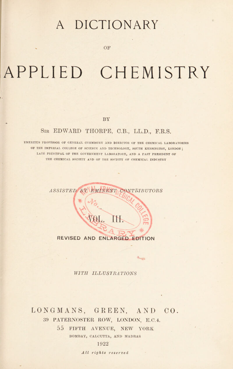 A DICTIONARY V OF APPLIED CHEMISTRY BY Sib EDWARD THORPE, C.B., LL.D., F.R.S. EMERITUS PROFESSOR OF GENERAL CHEMISTRY AND DIRECTOR OF THE CHEMICAL LABORATORIES OF THE IMPERIAL COLLEGE OF SCIENCE AND TECHNOLOGY, SOUTH KENSINGTON, LONDON; LATE PRINCIPAL OP THE GOVERNMENT LABORATORY, AND A PAST PRESIDENT OF THE CHEMICAL SOCIETY AND OF THE SOCIETY OP CHEMICAL INDUSTRY REVISED AND ENLARGED. EDITION WITH ILLUSTRATIONS LONGMANS, GREEN, AND CO. 39 PATERNOSTER ROW, LONDON, E.C.4. 55 FIFTH AVENUE, NEW YORK BOMBAY, CALCUTTA, AND MADRAS 1922 All rights reserved