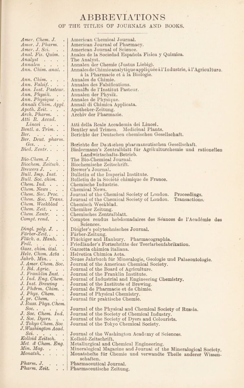 ABBREVIATIONS OP THE TITLES OP JOURNALS AND BOOKS. Amer. Chem. J. Amur. J. Pharni. . Amer. J. Sci. . . Anal. Fis. Quim. . Analyst . . . . Annalen .... Ann. Chim. anal. . Ann. Chim. . . . Ann. Falsif. . . . Ann. Inst. Pasteur. Ann, Physik. . . Ann. Physique . . Annali Chim. Appl. Apoth. Zeit. . . Arch. Pharm. . . Atti B. Accacl. Lincei .... Bentl. a. Trim. . . Ber Ber. Deut. pharm. Ges Biecl. Zentr. . . Bio-Chem.J. . . Biochem. Zeitsch. . Brewers J. . . . Bull. Imp. Inst. Bull. Soc. chmi. Chem. Ind. . . . Chem. News . . . Chem. Soc. Pi'oc. . Chem. Soc. Trans. Chem. Weekblad . Chem. Zeit. . . . Chem. Zentr. . . Compt. rend. . . Dingl. poly. J. . . Fdrber-Zeit.. . . Flilck. a. Hanb. Frdl Oazz. chim. ital. Helv. CMm. Acta . Jahrb. Min. . . J. Amer. Chem. Soc. I. Bd. Agric. . . J. Franklin Inst. . J. Ind. Eng. Chem. J. Inst. Brewing J. Phdrm. Chim. . J. Phys. Chem. J.pr. Chem. . . J. Buss. Phys. Chem. Soc J. Soc. Chem. Ind. J. Soc. Dyers. . . J. Tokyo Chem. Soc. J. Washington Acad. Sci Kolloid Zeitsch. Met. (& Chem. Eng. Min. Mag. . . . Monatsh Pharm. J. . . . Pharm. Zeit. . . American Chemical Journal. American Journal of Pharmacy. American Journal of Science. Anales de la Sociedad Espahola Fisica y Quimica. The Analyst. Annalen der Chemie (Justus Liebig). Annalesde Ghimieanalytique appliqueea ITndustrie, a TAgriculture, a la Pharmacie et a la Biologie. Annales de Ghimie. Annales des Falsifications. AnnalSs de ITnstitut Pasteur. Annalen der Physik. Annales de Physique. Annali di Chimica Applicata. Apotheker-Zeitung. Archiv der Pharmazie. Atti della Reale Accademia dei Lincei. Bentley and Trimen. Medicinal Plants. Berichte der Deutschen chemischen Gesellschaft. Berichte der Deutschen pharmazeutischen Gesellschaft. Biedermann’s Zentralblatt fiir Agrikulturchemie und rationellen Landwirtschafts-Betrieb. The Bio-Chemical Journal. Biochemische Zeitschrift. Brewer’s Journal. Bulletin of the Imperial Institute. Bulletin de la Societe chimique de France. Chemische Industrie. Chemical News. Journal of the Chemical Society of London. Proceedings. Journal of the Chemical Society of London. Transactions. Chemisch Weekblad. Chemiker Zeitung. Chemisches Zentralblatt. Comptes rendus hebdomadaires des Seances de I’Acad^mie des Sciences. Dingler’s polytechnisches Journal. Farber-Zeitung. Fliickiger and Hanbury. Pharmacographia. Friedlander’s Fortschritte der Teerfarbenfabrikation. Gazzetta chimica italiana. Helvetica Chimica Acta. Neues Jahrbuch fiir Mineralogie, Geologic und Palaeontologie. Journal of the American Chemical Society. Journal of the Board of Agriculture. Journal of the Franklin Institute. Journal of Industrial and Engineering Chemistry. Journal of the Institute of Brewing. Journal de Pharmacie et de Ghimie. Journal of Physical Chemistry. Journal fiir praktische Chemie. Journal of the Physical and Chemical Society of Russia. Journal of the Society of Chemical Industry. Journal of the Society of Dyers and Colourists. Journal of the Tokyo Chemical Society. Journal of the Washington Academy of Sciences. Kolloid-Zeitschrift. Metallurgical and Chemical Engineering. Mineralogical Magazine and Journal of the Mineralogical Society. Monatshefte fiir Chemie und verwandte Theile anderer Wissen- schaften. Pharmaceutical Journal. Pharmaceutische Zeitung.