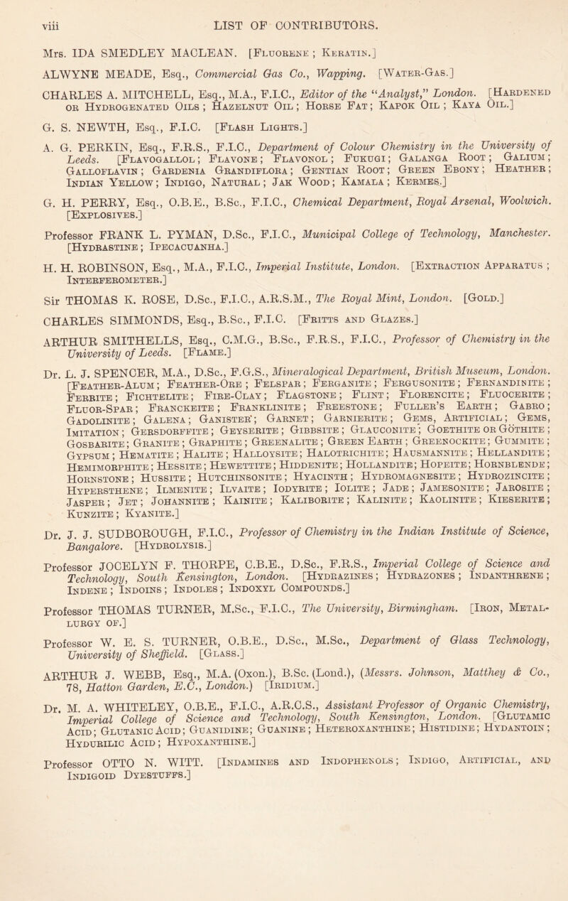 Mrs. IDA SMEDLEY MACLEAN. [Fluoeene ; Keratin.] ALWYNE MEADE, Esq., Commercial Gas Co., Wapping. [Water-Gas.] CHARLES A. MITCHELL, Esq., M.A., P.I.C., Editor of the Analyst,'' London. [Hardened OR Hydrogenated Oils ; Hazelnut Oil ; Horse Fat ; Kapok Oil ; Kaya Oil.] G. S. NEWTH, Esq., P.I.C. [Flash Lights.] A. G. PERKIN, Esq., F.R.S., F.I.C., Department of Colour Chemistry in the University of Leeds. [Flavogallol ; Flavone ; Flavonol ; Fukugi ; Galanga Root ; Galium ; Galloflavin ; Gardenia Grandiplora ; Gentian Root ; Green Ebony ; Heather ; Indian Yellow; Indigo, Natural; Jak Wood; Kamala ; Kermes.] G. H. PERRY, Esq., O.B.E., B.Sc., F.I.C., Chemical Department, Royal Arsenal, Woolwich. [Explosives.] Professor FRANK L. PYMAN, D.Sc., P.I.C., Municipal College of Technology, Manchester. [Hydrastine ; Ipecacuanha.] H. H. ROBINSON, Esq., M.A., P.I.C., Imperial Institute, London. [Extraction Apparatus ; Interferometer.] Sir THOMAS K. ROSE, D.Sc., P.I.C., A.R.S.M., The Royal Mint, London. [Gold.] CHARLES SIMMONDS, Esq., B.Sc., P.I.C. [Pritts and Glazes.] ARTHUR SMITHELLS, Esq., C.M.G., B.Sc., P.R.S., F.I.C., Professor of Chemistry in the University of Leeds. [Flame.] Dr. L. J. SPENCER, M.A., D.Sc., F.G.S., Mmeralogical Department, British Museum, London. [Feather-Alum ; Feather-Ore; Felspar; Ferganite ; Pergusonite ; Fernandinite ; Ferrite ; Pichtelite ; Fire-Clay ; Flagstone ; Flint ; Florencite ; Pluocerite ; Fluor-Spar ; Franckeite ; Pranklinite ; Freestone ; Fuller’s Earth ; Gabro ; Gadolinite; Galena; Ganister*; Garnet; Garnierite ; Gems, Artificial; Gems, Imitation; Gersdorfpite ; Geyserite; Gibbsite ; Glauconite”; Goethite orGothite ; Gosbarite; Granite; Graphite; Greenalite ; Green Earth; Greenockite; Gummite ; Gypsum; Hematite; Halite; Halloysite; Halotrichite ; Hausmannite; Hellandite ; Hemimorphite; Hessite; Hewettite; Hiddenite; Hollandite; Hopeite; Hornblende; Hornstone; Hussite; Hutchinsonite ; Hyacinth; Hydromagnesite; Hydrozincite; Hypersthene ; Ilmenite ; Ilvaite; Iodyrite ; Iolite ; Jade; Jamesonite; Jarosite ; Jasper ; Jet ; Johannite ; Kainite ; Kaliborite ; Kalinite ; Kaolinite ; Kieserite ; Kunzite ; Kyanite.] Dr. J. J. SUDBOBOUGH, P.I.C., Professor of Chemistry in the Indian Institute of Science, Bangalore. [Hydrolysis.] Professor JOCELYN F. THOEPE, C.B.E., D.Sc., F.E.S., Imperial College of Science and Technology, South Kensington, London. [Hydrazines ; Hydrazones ; Indanthrene ; Indene ; Indoins ; Indoles ; Indoxyl Compounds.] Professor THOMAS TUENEE, M.Sc., F.I.C., The University, Birmingham. [Iron, Metal- lurgy OF.] Professor W. E. S. TUENEE, O.B.E., D.Sc., M.Sc., Department of Glass Technology, University of Sheffield. [Glass.] AETHUE J. WEBB, Esq., M.A. (Oxon.), B.Sc. (Lond.), {Messrs. Johnson, Matthey S Co., 78, Hatton Garden, E.C., London.) [Iridium.] Dr. M. A. WHITELEY, O.B.E., F.I.O., A.E.C.S., Assistant Professor of Organic Chemistry, Imperial College of Science and Technology, South Kensington, London. [Glutamic Acid; GlutanicAcid; Guanidine; Guanine; Heteroxanthine; Histidine; Hydantoin; Hydurilic Acid ; Hypoxanthine.] Professor OTTO N. WITT. [Indamines and Indophetsols ; Indigo, Artificial, and Indigoid Dyestuffs.]