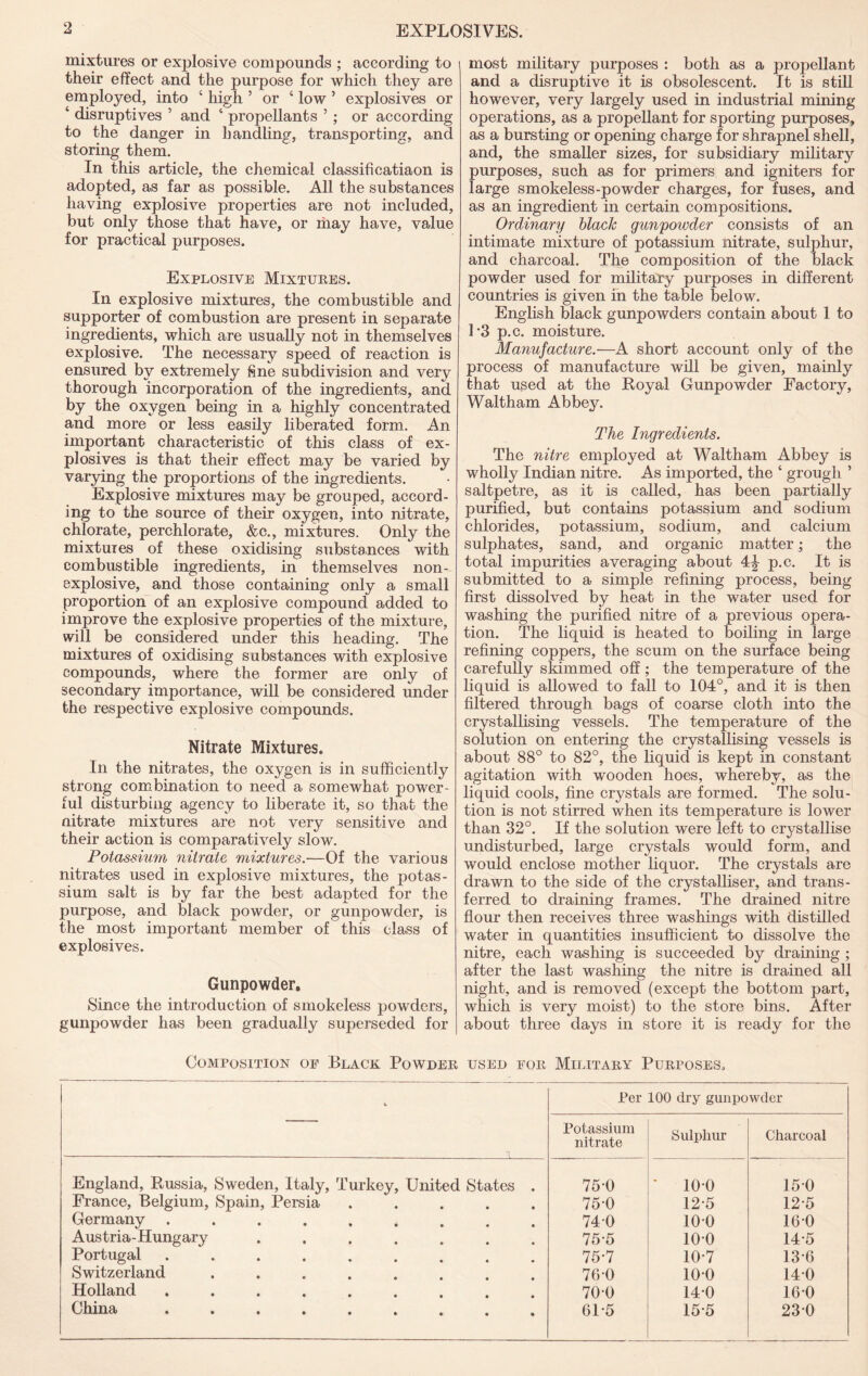 mixtures or ex23losive compounds ; according to their effect and the purpose for which they are employed, into ‘ high ’ or ‘ low ’ explosives or ‘ disruptives ’ and ‘ propellants ’; or according to the danger in handling, transporting, and storing them. In this article, the chemical classificatiaon is adopted, as far as possible. All the substances having explosive properties are not included, but only those that have, or may have, value for practical purposes. Explosive Mixtures. In explosive mixtures, the combustible and supporter of combustion are present in separate ingredients, which are usually not in themselves explosive. The necessary speed of reaction is ensured by extremely fine subdivision and very thorough incorporation of the ingredients, and by the oxygen being in a highly concentrated and more or less easily liberated form. An important characteristie of this class of ex- plosives is that their effect may be varied by varying the proportions of the ingredients. Explosive mixtures may be grouped, accord- ing to the source of their oxygen, into nitrate, chlorate, perchlorate, &c., mixtures. Only the mixtures of these oxidising substances with combustible ingredients, in themselves non- explosive, and those containing only a small proportion of an explosive compound added to improve the explosive properties of the mixture, will be considered under this heading. The mixtures of oxidising substances with explosive compounds, where the former are only of secondary importance, will be considered under the respective explosive compounds. Nitrate Mixtures. In the nitrates, the oxygen is in sufficiently strong combination to need a somewhat power- ful disturbing agency to liberate it, so that the nitrate mixtures are not very sensitive and their action is comparatively slow. Potassium nitrate mixtures.—Oi the various nitrates used in explosive mixtures, the potas- sium salt is by far the best adapted for the purpose, and black powder, or gunpowder, is the most important member of this class of explosives. Gunpowder, Since the introduction of smokeless powders, gunpowder has been gradually superseded for most military purposes : both as a propellant and a disruptive it is obsolescent. It is still however, very largely used in industrial mining operations, as a propellant for sporting purposes, as a bursting or opening charge for shrapnel shell, and, the smaller sizes, for subsidiary military purposes, such as for primers and igniters for large smokeless-powder charges, for fuses, and as an ingredient in certain compositions. Ordinary hlaele gunpowder consists of an intimate mixture of potassium nitrate, sulphur, and charcoal. The composition of the black powder used for military purposes in different countries is given m the table below. English black gunpowders contain about 1 to 1’3 p.c. moisture. Manufacture.—A short account only of the process of manufacture will be given, mainly that used at the Royal Gunpowder Factory, Waltham Abbey. The Ingredients. The nitre employed at Waltham Abbey is wholly Indian nitre. As imported, the ‘ grough ’ saltpetre, as it is called, has been partially purified, but contains potassium and sodium chlorides, potassium, sodium, and calcium sulphates, sand, and organic matter; the total impurities averaging about 4:^ p.c. It is submitted to a simple refining process, being first dissolved by heat in the water used for washing the purified nitre of a previous opera- tion. The liquid is heated to boiling in large refining coppers, the scum on the surface being carefully skimmed off; the temperature of the liquid is allowed to fall to 104°, and it is then filtered through bags of coarse cloth into the crystallising vessels. The temperature of the solution on entering the crystallising vessels is about 88° to 82°, the liquid is kept in constant agitation with wooden hoes, whereby, as the liquid cools, fine crystals are formed. The solu- tion is not stirred when its temperature is lower than 32°. If the solution were left to crystallise undisturbed, large crystals would form, and would enclose mother liquor. The crystals are drawn to the side of the crystalliser, and trans- ferred to draining frames. The drained nitre flour then receives three washings with distilled water in quantities insufficient to dissolve the nitre, each washing is succeeded by draining ; after the last washing the nitre is drained all night, and is removed (except the bottom part, which is very moist) to the store bins. After about three days in store it is ready for the Composition op Black Powder used for Mijatary Purposes. Per 100 dry gunpowder Potassium nitrate Sulphur Charcoal England, Russia, Sweden, Italy, Turkey, United States . 75-0 ■ 100 150 France, Belgium, Spain, Persia ..... 75-0 12-5 12-5 Germany ......... 740 100 160 Austria-Hungary ....... 75-5 100 14-5 Portugal ......... 75-7 10-7 13-6 Switzerland ........ 76-0 100 140 Holland ......... 70-0 14-0 160 China ......... 61-5 15-5 23-0