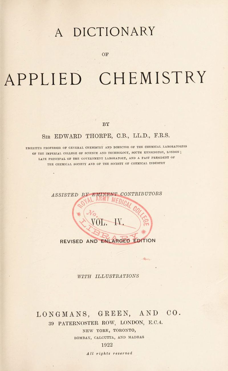OF APPLIED CHEMISTRY BY Sir EDWARD THORPE, C.B., LL.D., E.R.S. EMERITUS PROFESSOR OF GENERAL CHEMISTRY AND DIRECTOR OF THE CHEMICAL LABORATORIES OF THE IMPERIAL COLLEGE OF SCIENCE AND TECHNOLOGY, SOUTH KENSINGTON, LONDON ; LATE PRINCIPAL OF THE GOVERNMENT LABORATORY, AND A FAST PRESIDENT OF THE CHEMICAL SOCIETY AND OF THE SOCIETY OF CHEMICAL INDUSTRY MINENT An mi Ml ASSISTED /X 'CPd* sS REVISED AND ENLARGED EDITION WITH ILLUSTRATIONS LONGMANS, GREEN, AND CO. 39 PATERNOSTER ROW, LONDON, E.C.4. NEW YORK, TORONTO, BOMBAY, CALCUTTA, AND MADRAS 1922 All rights reserved