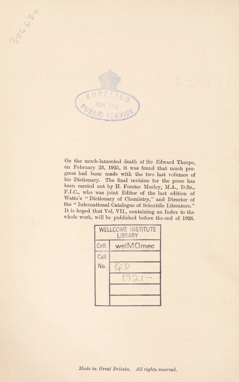 On the much-lamented death of Sir Edward Thorpe, on February 23, 1925, it was found that much pro- gress had been made with the two last volumes of his Dictionary. The final revision for the press has been carried out by H. Forster Morley, M.A., D.Sc., E.I.C., who was joint Editor of the last edition of Watts's “Dictionary of Chemistry,” and Director of the “ International Catalogue of Scientific Literature.” It is hoped that Yol. VII., containing an Index to the whole work, will be published before the end of 1926. WELLCOME INSTITUTE LIBRARY Co!!. Call No. wefMOmec ’ (P a v : Made in Great Britain. All rights reserved.