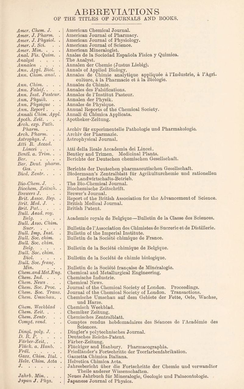 ABBREVIATION S OF THE TITLES OF JOURNALS AND BOOKS. Amer. Chem. J. Amer. J. Pharm. . Amer. J. Physiol. . Amer. J. Sci. . . Amer. Min. . . Anal. Fis. Quim. . Analyst .... Annalen .... Ann. Appl. Biol. . Ann. Ghim. anal. . Ann. Ghim. . . . Ann. Falsif. . . . Ann. Inst. Pasteur. Ann. Physik. . . Ann. Physique . . Ann. Report . . . Annali Ghim. Appl. Apotli. Zeit. . . Arch. exp. Path. Pharm. Arch. Pharm. . . Astrophys. J. . . Atti R. Accad. Lincei .... Bentl. a. Trim. . . Ber Ber. Deut. pharm. Ges Bied. Zentr. . . Bio-Chem. J. . . Biochem. Zeitsch. . Brewers J. . . . Brit. Assoc. Rep. . Brit. Med. J. . . Brit. Pat Bull. Acad. roy. Belg Bull. Asso. Ghim. Suer Bull. Imp. Inst. Bull. Soc. chim. Bull. Soc. chim. Belg Bull. Soc. chim. Biol Bull. Soc. franc. Min. . . . Chem.and Met.Eng. Chem. Ind. . . . Chem. News . . . Chem. Soc. Proc. . Chem. Soc. Trans. Chem. Umschau. . Chem. Weekblad . Chem. Zeit. . . . Chem. Zentr. . . Compt. rend. . . Dingl. poly. J. . . D. R. P Fdrber-Zeit.. Flilck. a. Hanb. Frdl Gazz. Chim. Ital. . Helv. Chim. Acta . J Jahrb. Min. . . Japan J. Phys. American Chemical Journal. American Journal of Pharmacy. American Journal of Physiology. American Journal of Science. American Mineralogist. Anales de la Sociedad Espahola Fisica y Quimica. The Analyst. Annalen der Chemie (Justus Liebig). Annals of Applied Biology. Annales de Chimie analytique appliqu6e a l’lndustrie, a l’Agri- culture, a la Pharmacie et a la Biologie. Annales de Chimie. Annales des Falsifications. Annales de l’lnstitut Pasteur. Annalen der Physik. Annales de Physique. Annual Reports of the Chemical Society. Annali di Chimica Applicata. Apotheker-Zeitung. Archiv fur experimentelle Pathologie und Pharmakologie. Archiv der Pharmazie. Astrophysical Journal. Atti della Reale Accademia dei Lincei. Bentley and Trimen. Medicinal Plants. Berichte der Deutschen chemischen Gesellschaft. Berichte der Deutschen pharmazeutischen Gesellschaft. Biedermann’s Zentralblatt fiir Agrikulturchemie und rationellen Landwirtschafts-Betrieb. The Bio-Chemical Journal. Biochemische Zeitschrift. Brewer’s Journal. Report of the British Association for the Advancement of Science. British Medical Journal. British Patent. Academie royale de Belgique—Bulletin de la Classe des Sciences. Bulletin de l’Association des Chimistes de Sucrerie et de Distillerie. Bulletin of the Imperial Institute. Bulletin de la Societe chimique de France. Bulletin de la Societe chimique de Belgique. Bulletin de la Societe de chimie biologique. Bulletin de la Society frangaise de Mineralogie. Chemical and Metallurgical Engineering. Chemische Industrie. Chemical News. Journal of the Chemical Society of London. Proceedings. Journal of the Chemical Society of London. Transactions. Chemische Umschau auf dem Gebiete der Fette, Oele, Wachse, und Harze. Chemisch Weekblad. Chemiker Zeitung. Chemisches Zentralblatt. Comptes rendus hebdomadaires des Seances de l’Acad4mie des Sciences. Dingler’s polytechnisches Journal. Deutsches Reichs-Patent. Farber-Zeitung. Fliickiger and Hanbury. Pharmacographia. Friedlander’s Fortschritte der Teerfarbenfabrikation. Gazzetta Chimica Italiana. Helvetica Chimica Acta. Jahresbericht uber die Fortschritte der Chemie und verwandter Tlieile anderer Wissenschaften. Neues Jahrbuch fiir Mineralogie, Geologie und Palaeontologie. Japanese Journal of Physics.