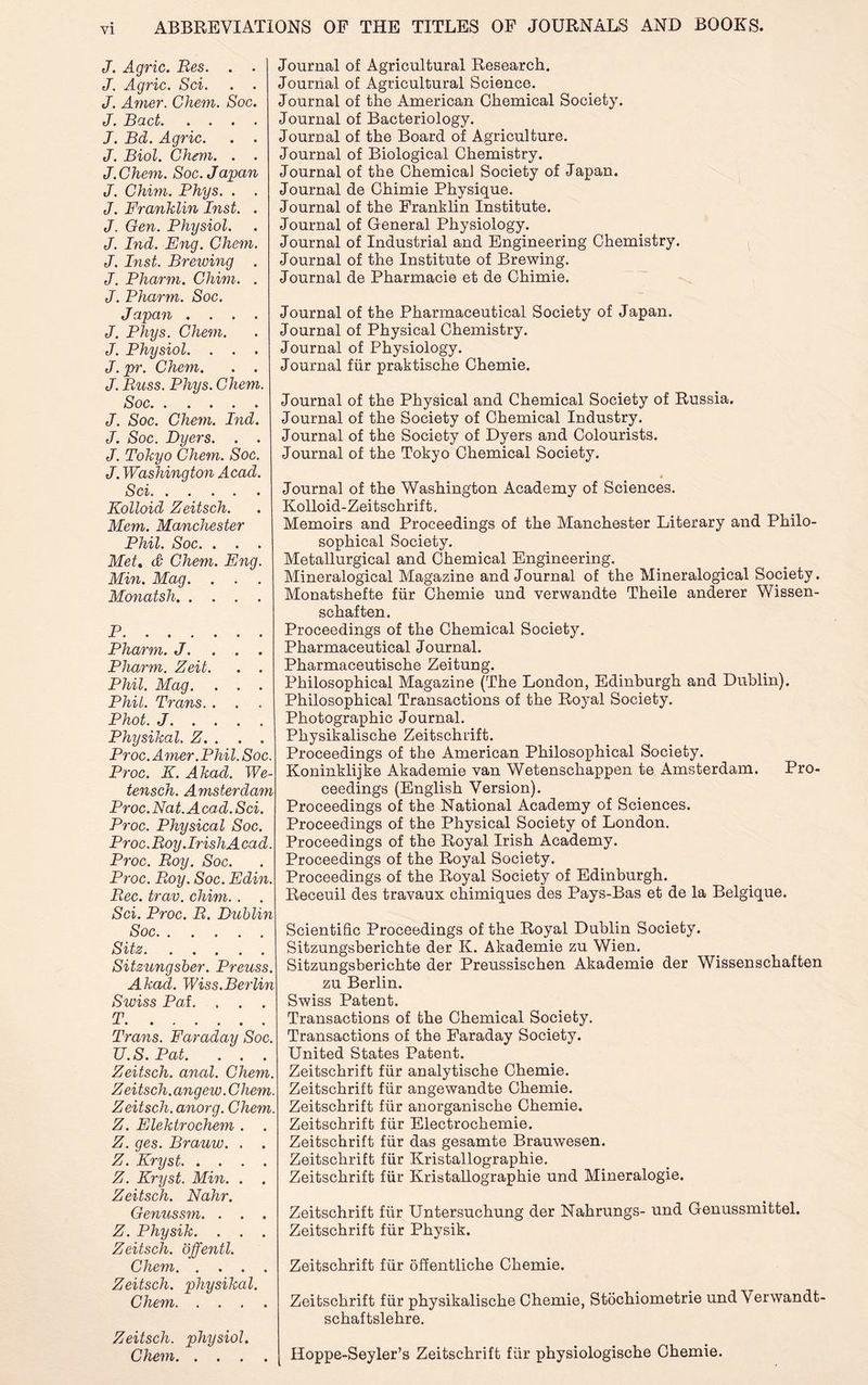 ABBREVIATIONS OP THE TITLES OF JOURNALS AND BOONS. J. Agric. Res. . . J. Agric. Sci. . . J. Amer. Chem. Soc. J. Bad. . . . . J. Bd. Agric. . . J. Biol. Chem. . . J.Chem. Soc. Japan J. Chim. Phys. . . J. Franklin Inst. . J. Gen. Physiol. J. Ind. Eng. Chem. J. Inst. Breiving . J. Pharm. Chim. . J. Pharm. Soc. Japan .... J. Phys. Chem. J. Physiol. . . . J. pr. Chem. . . J. Russ. Phys. Chem. Soc J. Soc. Chem. Ind. J. Soc. Dyers. . . J. Tokyo Chem. Soc. J. Washington Acad. Sci Kolloid Zeitsch. Mem. Manchester Phil. Soc. . . . Met. & Chem. Eng. Min. Mag. . . . Monatsh P Pharm. J. . . . Pharm. Zeit. . . Phil. Mag. . . . Phil. Trans. . . Phot. J Physikal. Z. . . . Proc. A mer .Phil. Soc. Proc. K. Akacl. We- tensch. Amsterdam Proc. Nat. A cad. Sci. Proc. Physical Soc. Proc. Roy. Iris hA ca d. Proc. Roy. Soc. Proc. Roy. Soc. Edin. Rec. trav. chim. . . Sci. Proc. R. Dublin Soc Sitz Sitzungsber. Preuss. Akad. Wiss.Berlin Swiss Pal. . . . T -*-• • • • • • « Trans. Faraday Soc. U.S. Pat. . . . Zeitsch. anal. Chem. Zeitsch.angew .Chem. Zeitsch. anorg. Chem. Z. Elektrochem . . Z. ges. Brauw. . . Z. Kryst Z. Kryst. Min. . Zeitsch. Nahr. Genussm. . . . Z. Physik. . . . Zeitsch. offentl. Chem Zeitsch. physikal. Chem Zeitsch. physiol. Chem Journal of Agricultural Research. Journal of Agricultural Science. Journal of the American Chemical Society. Journal of Bacteriology. Journal of the Board of Agriculture. Journal of Biological Chemistry. Journal of the Chemical Society of Japan. Journal de Chimie Physique. Journal of the Franklin Institute. Journal of General Physiology. Journal of Industrial and Engineering Chemistry. Journal of the Institute of Brewing. Journal de Pharmacie et de Chimie. Journal of the Pharmaceutical Society of Japan. Journal of Physical Chemistry. Journal of Physiology. Journal fur praktische Chemie. Journal of the Physical and Chemical Society of Russia. Journal of the Society of Chemical Industry. Journal of the Society of Dyers and Colourists. Journal of the Tokyo Chemical Society. Journal of the Washington Academy of Sciences. Kolloid-Zeitschrif t. Memoirs and Proceedings of the Manchester Literary and Philo- sophical Society. Metallurgical and Chemical Engineering. Mineralogical Magazine and Journal of the Mineralogical Society. Monatshefte fur Chemie und verwandte Theile anderer Wissen- schaften. Proceedings of the Chemical Society. Pharmaceutical Journal. Pharmaceutische Zeitung. Philosophical Magazine (The London, Edinburgh and Dublin). Philosophical Transactions of the Royal Society. Photographic Journal. Physikalische Zeitschrift. Proceedings of the American Philosophical Society. Koninklijke Akademie van Wetenschappen te Amsterdam. Pro- ceedings (English Version). Proceedings of the National Academy of Sciences. Proceedings of the Physical Society of London. Proceedings of the Royal Irish Academy. Proceedings of the Royal Society. Proceedings of the Royal Society of Edinburgh. Receuil des travaux chimiques des Pays-Bas et de la Belgique. Scientific Proceedings of the Royal Dublin Society. Sitzungsberichte der K. Akademie zu Wien. Sitzungsberichte der Preussischen Akademie der Wissenschaften zu Berlin. Swiss Patent. Transactions of the Chemical Society. Transactions of the Faraday Society. United States Patent. Zeitschrift fur analytische Chemie. Zeitschrift fur angewandte Chemie. Zeitschrift fiir anorganische Chemie. Zeitschrift fiir Electrochemie. Zeitschrift fiir das gesamte Brauwesen. Zeitschrift fiir Kristallographie. Zeitschrift fiir Kristallographie und Mineralogie. Zeitschrift fiir Untersuchung der Nahrungs- und Genussmittel. Zeitschrift fiir Physik. Zeitschrift fiir offentliche Chemie. Zeitschrift fiir physikalische Chemie, Stochiometrie und Verwandt- schaftslehre. Hoppe-Seyler’s Zeitschrift fiir physiologische Chemie.