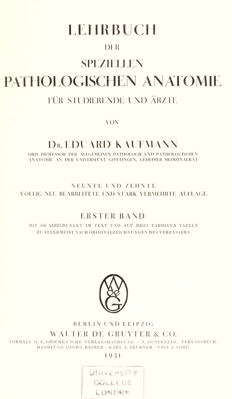 DIR SPIZIUJ1A EÜR SU DIEKEN DD UND AIT/TE \ ON Dr. EDUARD K U l AI WA OKI). PROFESSOR DER ALLGEMEINEN l> VTIIOI.OOIE IM) PATHOLOGISCHEN ANATOMIE \\ DER UNIVERSITÄT GÖTTINGEN, GEHEIMER MEDIZINALRAT \ l'UNTE INI) ZEHN V E VÖLLIG NEU BEAIIHEITETE UND STARK VEIIMEI III UE Al PLAGE ERSTER BAND MIT 506 ABBILDUNGEN IM TEXT UND AUF DREI FARBIGEN TAFELN ZU ALLERMEIST NACH ORIGINALZEICHNUNGEN DES VERFASSERS I! 1. II El V l N D E El I* / I G WALTER DE GRUYTER ^ CO. VORMALS G. J. GÖSCH EN'SCHE VERLAGSHANDLU VG • J. GUTTENTAG, VERLAGSBUCH HANDLUNG GEORG REIMER • KARL J. TRÜBNER • VEIT & COMB. I 9 3 i r UNIVtRSITY COLLEGE LOND&N