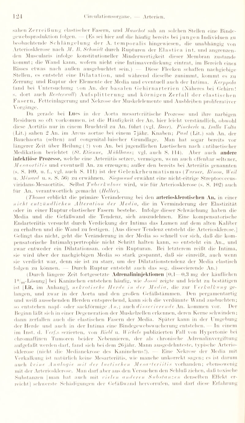 sahen Zerrei ßung elastischer Fasern, und Manchot sali an solchen Stellen eine Binde- gcwebsproduktion folgen. (Es sei hier auf die häufig bereits bei jungen Individuen zu beobachtende Schlängelung der A. temporalis hingewiesen, die unabhängig von Arteriosklerose nach .1/. Ii. Schmidt durch Rupturen der Elastica int. und angrenzen¬ den Museularis infolge konstitutioneller Minderwertigkeit dieser Membran zustande kommt; die Wand kann, wofern nicht eine Intimaverdickung eintrat, im Bereich eines Risses etwas nach außen ausgebuehtet sein.) Riese Flecken schaffen nachgiebige Stellen, es entsteht eine Dilatation, und während dieselbe zunimmt, kommt es zu Zerrung und Ruptur der Elemente der Media und eventuell auch der Intima. Kerppola fand bei Untersuchung \on An. der basalen (Jehirnarterien (Näheres bei (Jehirn! >. dort auch Re nt er wall) Aufsplitterung und körnigen Zerfall der elastischen Fasern, Fetteinlagerung und Nekrose der Muskelelemente und Ausbleiben proliferativer Vorgänge. Da gerade bei Lues in der Aorta mesartcriitische Prozesse und ihre narbigen Residuen so oft Vorkommen, ist die Häufigkeit der An. hier leicht verständlich, obwohl diese Aortitis nur in einem Bruchteil zu An. führt (vgl. Beter). Pincherle u. JJulia Volta (Lit.) sahen 2 An. im Arcus aortae bei einem T jähr. Knaben; Paul (Lit.) sah An. der Bauchaorta (selten) auf congenital-luischer Grundlage. Man hat sogar bereits vor längerer Zeit über Heilung (V) von An. bei jugendlichen Luetischen nach ; ntiluetiseher Medikation berichtet (Bl. Ktienne, MUhlhaus-, vgl. auch S. 114). Aber auch andere infektiöse Prozesse, welche eine Arteriitis setzen, vermögen, wenn auch offenbar seltener, Mesaortil is und eventuell An. zu erzeugen; außer den bereits hei Arteriitis genannten (s. S. 109, u. f., vgl. auch S. 111) ist der Gelenkrheumatismus (Turner. Re non, W eil u. Minartl u. s. S. 56) zu erwähnen. Siegnutnd erwähnt eine nicht-eitrige Streptoeoeeus- viridans-Mesaortitis. Selbst Tuberkulose wird, wie für Arteriosklerose (s. S. 102) auch für An. verantwortlich gemacht (Heller). (Thoma erblickt die primäre Veränderung bei den arteriosklerotischen An. in einer nicht entzündlichen Alteration der Media, die in Verminderung der Elastizität oder in einer Ruptur elastischer Fasern bestehe. Infolge dieser Schwächung haben die Media und die Gefäßwand die Tendenz, sieh auszudehnen. Eine kompensatorische Endarteriitis versucht durch Verdickung der Intima das Lumen auf dem alten Kaliber zu erhalten und die Wand zu festigen. (Aus dieser Tendenz entsteht die Arteriosklerose.] Gelingt das nicht, geht die Veränderung in der Media so schnell vor sieh, daß die kom¬ pensatorische Intimahypertrophie nicht Schritt halten kann, so entsteht ein An., und zwar entweder ein Dilatationsan. oder ein Rupturan. Bei letzterem reißt die Intima, sie wird über der nachgiebigen Media so stark gespannt, daß sie einreißt, auch wenn sie verdickt war. denn sie ist zu starr, um der Dilatationstendenz der Media elastisch folgen zu können. - Durch Ruptur entsteht auch das sog. dissecierende An.) (Durch längere Zeit fortgesetzte Adrcnnlininjeklioncii [0.1 0.3 mg der käuflichen 1 °/00- Lösung] bei Kaninchen entstehen häufig, wie Jos ui zeigte und leicht zu bestätigen ist [Lit. im Anhang], nekrotische llerdt in der Media, die zur Verkalkung ge¬ langen. und zwar in der Aorta und den großen Gefäßstämmen. Den pergamentartig und weiß aussehenden Herden entsprechend, kann sieh die verdünnte Wand ausbuchten; so entstehen napf- oder sackförmige . I n.; auch dissec iere n rle An. kommen vor. Der Beginn läßt sieh in einer I legenoratinn der Muskel zellen erkennen, deren Kerne schwinden; dann zerfallen auch die elastischen Fasern der Media. Später kann in der Eingebung der Herde und auch in der Intima eine Bindegewebswlieberung entstehen. In einem im Inst. d. l er/'.s sezierten, von Bichl u. Wichels publizierten Fall von Hypertonie bei chromaffinen Tumoren beider Nebennieren, der als chronische Adrenalinvergiftung aufgefaßt werden darf, fand sieh bei dem 2ßjühr. Mann ausgedehnteste, typische Arterio¬ sklerose (nicht die .Medianekrose des Kaninchens!). Eine Nekrose der Media mit Vorkalkung ist natürlich keine Mosartcriitis, wie manche unkorrekt sagen: es ist darum auch keine Analogie mit der luetischen Mesai-Ientlis vorhanden; ebensowenig mit der Arteriosklerose. Man darf aber aus den Versuchen den Schluß ziehen, daß toxische Substanzen [man hat auch mit eit len aut/t reu Substanzen denselben Effekt er¬ reicht] schwerste Schädigungen der Gefäßwand hervorrufen. und darf diese Erfahrung