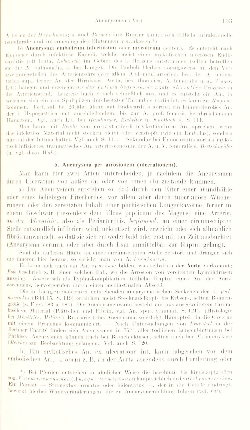 \ncurysmcn ( An.). Arterien der // / r nb n s i '■; s. auch Jiiri/ir; ihre Ruptur kann rasch tödliche intrakranielle (suhdurale und intrameningeale) Bildungen veranlassen.*) h) Vneurvsma rmhuliciim inlcctinsmn oder mycolirum (selten). Hs entsteht nach Ei'i’in<n r durch infektiöse Emboli, welche meist einer mykotischen uleeröseii lOndo- carditis (oft lenta. Enbnrsrh) im (lehiet des I. Herzens entstammen (selten betreffen sie die A. puimonaiis. s. hei Lunge). I >ie Emboli hleiheii vorzugsweise an den Ver- zweigungxs teilen des Arterienrohrs (vor allem Abdominnlartorien. lies, der A. niesen- teriea su|i.. ferner An. der llirnhasis, Aorta, hes. thoracica, A. femoralis u. a., I 'ntjer, Lit.t hängen und erzeugen u n der Inh ina be<j innen de akute nlcerali re Prozesse in der Arterienwand. Letztere buchtet, sieh schließlich aus. und es entsteht ein An., in welchem sieh ein von Spaltpilzen durchsetzter Thrombus vorfindet, es kann zu Rn/ilur kommen. Per/. sah hoi l!ti jähr. Mann mit Lndoeardit is aortiea ein hühnereigroßes An. der 1. Hypogastrien mit anschließendem, bis zur A. prof. femoris herahreiehendi m Hämatom. \ gl. auch Lit. bei Ilainbunjer, Eicheller u. Knojlach u S III. Man kann mit liendn von metastat.isch-my kot isehem An. sprechen, wenn das infektiöse Material nicht stecken hleiht oder verstopft (wie ein Embolus), sondern nur auf der Intima haltet. \ gl. auch S. III. Sekundär bei Endocardilis aortiea myko¬ tisch infiziertes, traumatisches An. artcrio-venosum der A. u. \ . femoralis s. Ilrelsch neiiler (u. vgl. dazu Walz). 5. Aneurysma per arrosionem (ulcerationem). Mail kann liier zwei Arten unterscheiden, je nachdem dir Aneurysmen durch rieeration von außen (a) oder von innen du zustande koimnen. ai hie Aneurysmen entstehen so. dal.) durch den Eiter einer Wundhöhle oder eines beliebigen Eiterherdes, vor allem alter durch tuberkulöse Wuche¬ rungen oder den zersetzten Inhalt einer phthisisehen Lungenkaverne, ferner in einem (ieschwür (besonders dem l’lcus peptieum des Magens) eine Arterie. an der AdhnlUin. also als Periarteriitis, Inufmumd, an einer eimimscripten Stelle entzündlich infiltriert wird, nekrotisch wird, erweicht oder sieh allmählich fibrös umwandelt. so dal.} sie sielt entweder bald oder erst mit der Zeit ausbuchtet (Aneurysma verum), oder aber durch Lsur unmittelbar zur Ruptur gelangt. Sind die äußeren Häute an einer cireuinscripten Stelle zerstört und drängen sieh die inneren hier heraus, so spricht man von A. hernioxum. Ls kann sieh auch ein \n. spurium bilden, was seihst an der Vorfa vorkommt; Foä beschrieb z. B. einen solchen Fall, wo die Arrosion von vereiterten Lymphdriisen ausging, Riixner sah als Typhuskomplikation tödliche Ruptur eines An. der Aorta aseendens. hervorgerufen durch einen mediastinalen Abseeß. Die in Lu ngenca v er neu entstehenden aneurysmatischen Säckchen der .1. pnl- monalis (Bild 15. S. 119) erreichen meist Ntceknadclkopf- bis Erbsen-, selten Bolmen- größe (s. Figg. 1 s'f u. Ist). Die Aneurvsimatwand besteht nur aus ausgeweitetem thront - bischem Material (Plättchen und Fibrin, vgl. An. spur, traumat. S. 121). (Histologie bei .1/ i nitrier. Miliun.) Rupturiert das Aneurysma. so erfolgt Hämoptoe, da die (’averne mit einem Bronchus kommuniziert. Xaeli I’ntersitehungen von Fruenlz.il in der Berliner Charite finden sieh Aneurysmen in 75 ,, aller tödlichen Liingenhhitutigen hei Phthise. Aneurvsmcn können auch hei Bronchiektasen, selten auch bei Aktinomykose [Reicht) zur Beobachtung gelangen. \ gl. auch S. 120. bl Ein mykotisches An. ex ulccrutinnc inl. kann (abgesehen von dem emlmlischcn An., s. oben) z. I!. an der Aorta aseendens durch Portleitimg oder *) Bei Pferden entstellen in älmlieher Weise die haselmiß- las kindskoplgroßeii sog. || ii r Hin n e ur >/ mnen (A n. et/ n i rerminoxuni) hau ptsäeh lieh in denOV /. nix'irleni n. Ein Parasit Xtrongyhis armattis oder hidentatus . der in die Deläße eindringt, bewirkt hierbei Wand Veränderungen, die zu Aneiirvsmenhildung führen (vgl. (dl).