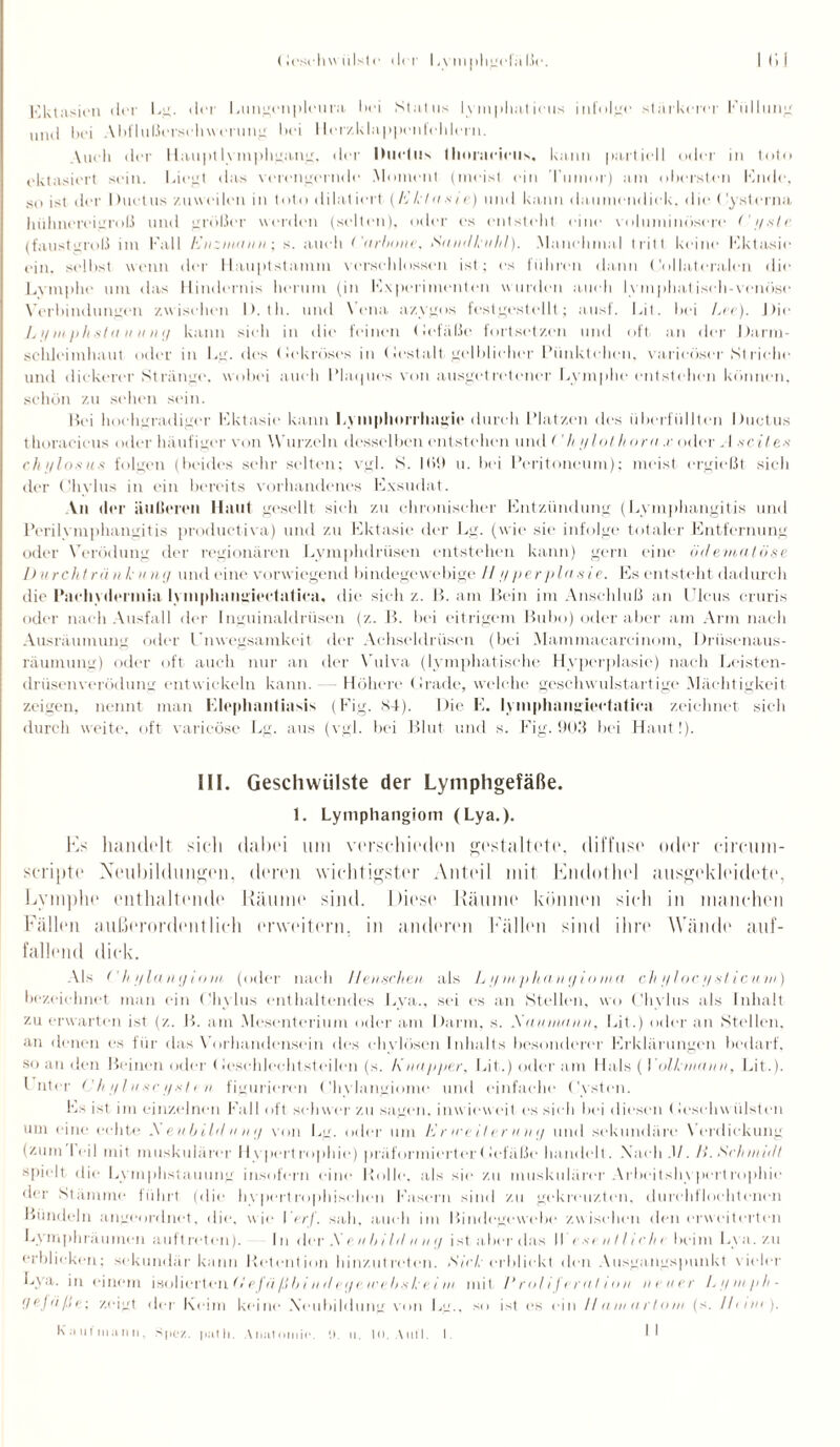 Ektasien der Eg. der Lungenpleura hei Status lymphatietis infolge stärkerer Füllung und bei Abflußerschw erung bei Herzklappenfehlern. \ueli der Haupt lymphgang, der IMiclus Ihoraeieiis, kann partiell oder in toto ektasiert sein. Liegt das verengernde Moment (meist ein Tumor) am obersten Endo, so ist der I tuet tis zuweilen in toto di lat iort (/v /•/ a s i c) und kann daumendick, die ('ysterna hühnereigroß und größer werden (selten), oder es entsteht eine voluminösere Cgslc (faustgroß im Fall IXnziniinn; s. auch ('nrbone, Sn ndknhl). Manchmal tritt keine Ektasie ein. selbst wenn der Hauptstamm verschlossen ist; es fühlen dann (toilateralen die Lvmplie um das Hindernis herum (in Experimenten wurden auch lymphatisch-venöse Verbindungen zwischen I). th. und Vena azygos festgestellt; ausf. Eit. bei Ln). Die Li/mphstn n ung kann sich in die feinen Gefäße fortsetzen und oft an der Darm¬ schleimhaut oder in Lg. des Gekröses in (lestalt gelblicher Pünktchen, varieüser St riehe und ilickerer Stränge, wobei auch Plaques von ausgetretener Lymphe entstehen können, schön zu sehen sein. Hei hochgradiger Ektasie kann Lvinpliurriuigic durch Platzen des überfüllten Ductus thoracicus oder häufiger von Wurzeln desselben entstehen und ('hj/lolh orn .r oder „ I neiden ch iflosus folgen (beides sehr selten; vgl. S. 1(>9 u. bei Peritoneum); meist ergießt sich der Olivins in ein bereits vorhandenes Exsudat. An der äußeren Haut gesellt sich zu chronischer Entzündung (Lymphangitis und Perilymphangitis productiva) und zu Ektasie der Lg. (wie sie infolge totaler Entfernung oder Verödung der regionären Lymphdrüsen entstehen kann) gern eine ödemalöse 1) urchträn k «ng und eine vorwiegend bindegewebige II tjperplasie. Es entsteht dadurch die l'aehvderinia lynipliangieetatica, die sich z. B. am Bein im Anschluß an Ulcus cruris oder nach Ausfall der Inguinaldrüsen (z. B. bei eitrigem Bubo) oder aber am Arm nach Ausräumung oder Unwegsamkeit der Achseldrüsen (bei Mammacareinom, Drüsenaus¬ räumung) oder oft auch nur an der Vulva (lymphatische Hyperplasie) nach Leisten¬ drüsenverödung entwickeln kann. — Höhere Grade, welche geschwulstartige Mächtigkeit zeigen, nennt man Elephantiasis (Fig. 84). Die E. lymphangiectatiea zeichnet sieh durch weite, oft varicöse Lg. aus (vgl. bei Blut und s. Fig. 903 bei Haut!). III. Geschwülste der Lymphgefäße. 1. Lymphangiom (Lya.). Es handelt sich dabei um verschieden gestaltete, diffuse oder eircuin- scripte Neubildungen, deren wichtigster Anteil mit Endothel ausgekleidete, Lymphe enthaltende Räume sind. Diese Räume können sich in manchen Fällen außerordentlich erweitern, in anderen Fällen sind ihre Wände auf¬ fallend dick. Als f’hi/langiom (oder nach Henschen als L i/ mp kan <j i o nta ch // loc // -sli cum) bezeichnet man ein (’livlus enthaltendes Lya., sei es an Stellen, wo Chylus als Inhalt zu erwarten ist (z. B. am Mesenterium oder am Darm, s. .Xunnumn, Lit.) oder an Stellen, an denen es für das Vorhandensein des chylösen Inhalts besonderer Erklärungen bedarf, so an den Beinen oder Geschlechtsteilen (s. I\ uapper, Lit.) oder am Hals ( Yolkmann, Lit.). Unter (Jh aluscyxlen figurieren Chylangiome und einfache Cysten. Es ist im einzelnen Fall oft schwer zu sagen, inwieweit cs sieh hei diesen (Icscliw ülsten um eine echte A eubildnng vmi Lg. oder um K r ice Her nug und sekundäre Verdickung (zum I eil mit muskulärer Hypertrophie) präformierterGefäße handelt. .Nach .1/. li. Schmält spielt die Lymphstauung insofern eine Bolle, als sie zu muskulärer Arbeitshypertrophiv der Stämme führt (die hypertrophischen Fasern sind zu gekreuzten, durchflochtcncn Bündeln angeordnet, die, wie Yerf. sah. auch im Bindegewebe zwischen den erweiterten Lymphräumcn auftreten). In der .Xenbildnng ist aber das II minllieln heim Lya. zu erblicken; sekundär kann Retention hinzutreten. Sick erblickt den Ausgangspunkt vieler Lya. in einem isolierten (I cfö/.{bind tr/c treh n kei in mit V rol i f c rnlion inner L g m p h - flrjäße; zeigt der Keim keine Neubildung von Lg., so ist i‘s ein Ilamarluni (s. Hunt ).