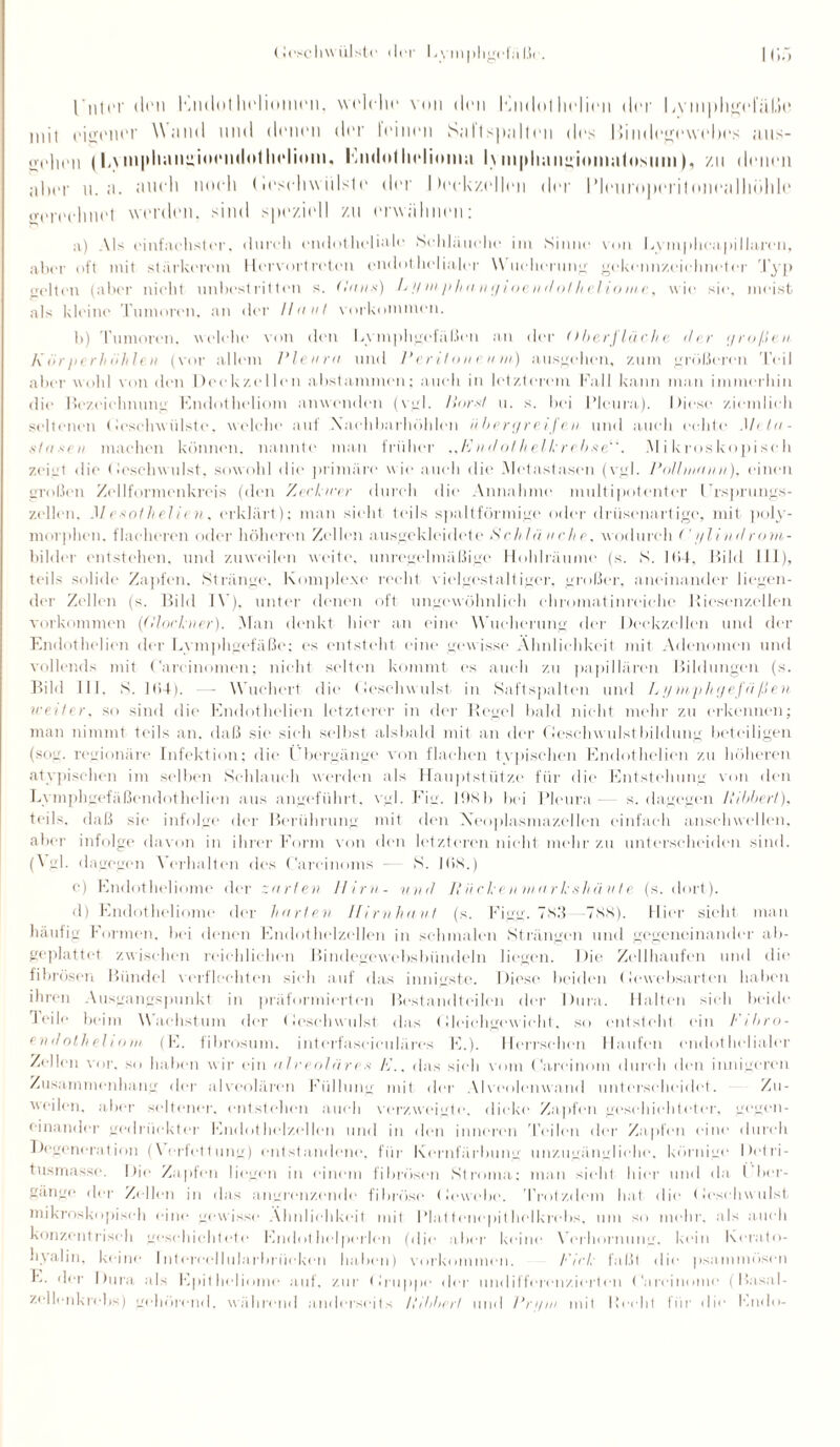 |'liier den Kmlullieliomen, welche von den l'lndollielien der liViii|)hgeliU.)e mit eigener Wund und denen der feinen Snllspallen des Bindegewebes aus- <ve 1111 n (L\ni|»liiinuioendotIndium. Knilollielimnn 1\mpliniigininafosmn), zu denen aber u.ii. üueli noch (leschwiilste der 1 leekzidlen der IMcuroperiloneiilliöhle o-ereehnel werden, sind speziell zu erwähnen: a) Als einfachster, durch endotheliale Schläuche im Sinne von Lymphcapillaren, aber oft mit stärkerem Hervortreten endothelialer Wucherung gekennzeichneter Typ weiten (aber nicht unbestritten s. (Inns) L >/mphanijioendotheliome, wie sie, meist als kleine Tumoren, an der Haut Vorkommen. h) Tumoren, welche von den Lymphgefäßen an der Oberfläche der großen Körperhiihlen (vor allem Pleura und Peritoneum) ausgehen, zum größeren Teil aber wohl von den Deckzellen abstammen; auch in letzterem Fall kann man immerhin die Bezeichnung Endotheliom anwenden (vgl. Harnt u. s. bei Pleura). Diese ziemlich seltenen (ieschwülste. welche auf Xaehbarhöhlen übergreifvn und auch echte1 Meta- sinnen machen können, nannte man früher „Fnalot helkrebse“. Mikroskopisch zeigt die (leschwulst. sowohl die primäre wie auch die Metastasen (vgl. Pollnimm), einen großen Zellformen kreis (den Ziehrer durch die Annahme multipotenter l’rsprungs- zellen. .1/esothelien, erklärt); man sieht teils spaltförmige oder drüsenartige, mit poly¬ morphen, flacheren oder höheren Zellen ausgekleidete Sch In iiehe, wodurch < '//lindrom¬ bilder entstehen, und zuweilen weite, unregelmäßige Hohlraume (s. S. 11>4. Bild III), teils solide Zapfen. Stränge. Komplexe recht vielgestaltiger, großer, aneinander liegen¬ der Zellen (s. Bild IV). unter denen oft ungewöhnlich chromatinreiche Riesenzellen Vorkommen (Glöckner). Man denkt hier an eine Wucherung der Deckzellen und der Endothelion der Lymphgefäße; es entsteht eine gewisse Ähnlichkeit mit Adenomen und vollends mit Careinomen; nicht selten kommt es auch zu papillären Bildungen (s. Bild 111. S. ]l>4). —- Wuchert die Geschwulst in Saftspalten und Lymphgefäßen weiter, so sind die Endothelien letzterer in der Regel bald nicht mehr zu erkennen; man nimmt teils an. daß sie sieh seihst alsbald mit an der Geschwulstbildung beteiligen (sog. regionäre Infektion; die l'bergänge von flachen typischen Endothelien zu höheren atypischen im seihen Schlauch werden als Hauptstütze für die Entstehung von den Lymphgefäßendothelien aus angeführt, vgl. Fig. 19Sb bei Pleura— s. dagegen llibbert), teils, daß sie infolge der Berührung mit den Neoplasmazellen einfach anschwellen, aber infolge davon in ihrer Form von den letzteren nicht mehr zu unterscheiden sind. (A gl. dagegen Verhalten des Carcinoma - S. lös.) c) Endotheliome der zarten Hirn- und Hucken markshävte (s. dort). d) Endotheliome der harten Hirnhaut (s. Figg. 7X3 -7X8). Hier sieht man häufig Formen, bei denen Endothelzellen in schmalen Strängen und gegeneinander ab¬ geplattet zwischen reichlichen Bindegewebsbündeln liegen. Die Zellhaufen und die fibrösen Bündel verflochten sich auf das innigste. Diese beiden Gewebsarten haben ihren Ausgangspunkt in präformierten Bestandteilen der Dura. Halten sich beide ■1 eile beim Wachstum der (leschwulst das Gleichgewicht, so entsteht ein h'ibro- endolheliom (E. fibrosum, interfasciculäres E.). Herrschen Haufen endothelialer Zellen vor. so haben wir ein alveoläre s A\. das sich vom Gareinom durch den innigeren Zusammenhang der alveolären Füllung mit der Alveolenwand unterscheidet. Zu¬ weilen, aber seltener, entstehen auch verzweigte, flicke Zapfen geschichteter, gegen¬ einander gedrückter Endothelzellen und in den inneren Teilen der Zapfen eine durch Regeneration (Verfettung) entstandene, für Kernfärbung unzugängliche, körnige Detri¬ tusmasse. Die Zapfen liegen in einem fibrösen Stroma; man sieht hier und da l ber¬ gänge der Zellen in das angrenzende fibröse Gewebe. Trotzdem hat die (leschwulst mikroskopisch eine gewisse Ähnlichkeit mit Plattenepithelkrebs, um so mehr, als auch konzentrisch geschichtete Endothelperlen (die aber keine Verhornung, kein Korato- hyalin, keine Intoroellularbrüekon haben) Vorkommen. Fick faßt die psammüsen E. der Dura als Epitheliome auf, zur Gruppe der undifferenzierten Careinomo (Basal¬ zellenkrebs) gehörend, während anderseits llibbert und Pn/iu mit Hecht für die Endo-