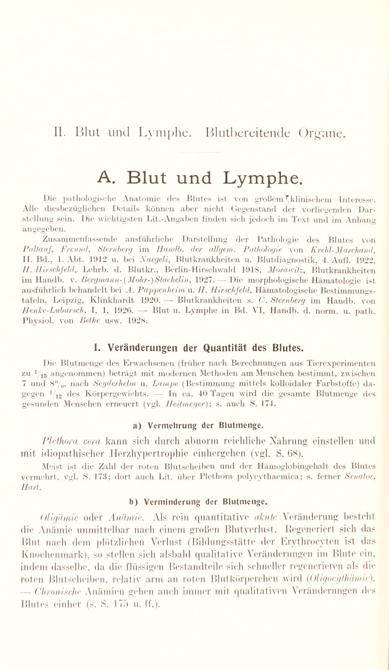 II. Blut und Lymphe. Blutbereitende Organe. A. Blut und Lymphe. Die pathologische Anatomie des Blutes ist von großemr.klinischem Interesse. Alle diesbezüglichen Details können aber nicht Gegenstand der vorliegenden Dar¬ stellung sein. Die wichtigsten Lit.-Angaben finden sich jedoch im Text und im Anhang angegeben. Zusammenfassende ausführliche Darstellung der Pathologie des Blutes von Paltauf, Freund, Sternberg im Handb. der öligem. Pathologie von Krehl-Marchand, II. Bd., 1. Abt. 11*12 u. bei Naegeli, Blutkrankheiten u. Blutdiagnostik, 4. Aufl. 1922, II. Hirschfeld, Lehrb. d. Blutkr., Berlin-Hirschwald 1918, Morawitz, Blutkrankheiten im Handb. v. Bergmann-(Mohr-)Staehelin, 1927. — Die morphologische Hämatologie ist ausführlich behandelt bei A. Pappenheim u. II. Hirschfeld. Hämatologische Bestimmungs¬ tafeln, Leipzig, Klinkhardt 1920. — Blutkrankheiten s. C. Sternberg im Handb. von Henhe-Lubarsch, I, 1, 1926. —- Blut u. Lymphe in Bd. VI, Handb. d. norm. u. patli. Physiol. von Belhe usw. 1928. I. Veränderungen der Quantität des Blutes. Die Blutmenge des Erwachsenen (früher nach Berechnungen aus Tierexperimenten zu 143 angenommen) beträgt mit modernen Methoden am Menschen bestimmt, zwischen 7 und 8%, nach Segderhelm u. Lampe (Bestimmung mittels kolloidaler Farbstoffe) da¬ gegen 1 12 des Körpergewichts. — ln ca. 40 Tagen wird die gesamte Blutmenge des gesunden Menschen erneuert (vgl. Heitmeyer); s. auch S. 174. a) Vermehrung der Blutmenge. Plelliora vera kann sich durch abnorm reichliche Nahrung einstellen und mit idiopathischer Herzhypertrophie einhergehen (vgl. S. (38). Meist ist die Zahl der roten Blutscheiben und der Hämoglobingehalt des Blutes vermehrt, vgl. S. 173; dort auch Lit. über Plethora polycythaemica; s. ferner Senator, Hart. b) Verminderung der Blutmenge. OUt/nmie oder Anämie. Als rein quantitative akute Veränderung besteht die Anämie unmittelbar nach einem großen Blutverlust. Regeneriert sich das Blut nach dem plötzlichen Verlust (Bildungsstätte der Krythrocyten ist das Knochenmark), so stellen sich alsbald qualitative Veränderungen im Blute ein, indem dasselbe, da die flüssigen Bestandteile sich schneller regenerieren als die roten Blutsrheiben, relativ arm an roten Blutkörperchen wird (Ohgociilliäime). Chronische Anämien gehen auch immer mit qualitativen Veränderungen des Blutes einher (s. S. ITü u. ff.).