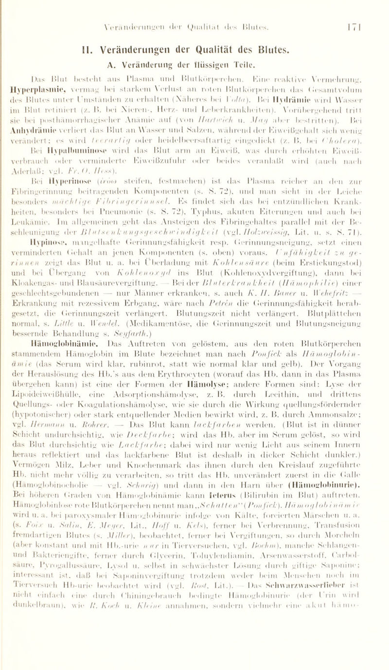 II. Veränderungen der Qualität des Blutes. A. Veränderung der flüssigen Teile. |)as Blut liesteht aus Plasma und Blutkörperchen. Kitte reaktive Vermehrung. Hypcrplrtsillit“, vermag hei starkem V erlust a11 roten Blutkörperchen das (lesamfvolum des Blutes unter l’mständcn zu erhalten (Näheres hei I ollu). Bei llwlriimic wird Wasser im Blut rotiniert (/.. B. hei Nieren . Herz- und Leherkrankhei(eti). Vorübergehend tritt sie hei posthämorrhagischer Anämie auf (von llarlicick u. Mai/ aber best ritten). Bei Anhytlriimie verliert da.s Blut an W asser und Salzen, während der Ki weißgehalt sieh wenig verändert; es wird levrarfi <] oder heidelheersaftart ig eingedickt (z. B. hei t'holcra). Bei ll\ | lallmmimise wird das Blut arm an Eiweiß, was durch erhöhten Eiwciß- verbraueh oder verminderte Kiweißzufuhr oder beides veranlaßt wird (auch nach Aderlaß; vgl. Fr.O. lh**). Bei Hyperinnse (iiiini steifen, fest machen) ist das Plasma, reicher an den zur Fibringerinnung beitragenden Komponenten (s. S. 72). und man sieht in der Leiche besonders machtii/c Fibringerinn sei. Es findet sieh das hei entzündlichen Krank¬ heiten. besonders hei Pneumonie (s. S. 72). Typhus, akuten Eiterungen und auch bei Leukämie. Im allgemeinen geht das Ansteigen des Fibringehaltes parallel mit der Be¬ schleunigung der J} litt c n k u n g s <j c s c h w!n <1 igle dt (vgl. l/olziee-issig, Bit. u. s. S. 71). lly|Htiost>. mangelhafte Gerinnungsfähigkeit resp. (lerinnungsneigung, setzt einen verminderten (ielialt an jenen Komponenten (s. oben) voraus. / nfähit/ki il za ge¬ rinnen zeigt das Blut u. a. bei (’berladung mit Kohlensäure (beim Erstickungstod) und bei Übergang von Kohleiio.ci/il ins Blut (KohlenoxydVergiftung), dann bei Kloakengas-und Blausäurevergiftung. Beider Vlalerkra a kheit (Hämophilie) einer geschlechtsgebundenen — nur Männer erkranken, s. auch K. //. Hauer u. II ehefritz Erkrankung mit rezessivem Erbgang, wäre nach Petrin die (Gerinnungsfähigkeit herab¬ gesetzt, die Gerinnungszeit verlängert. Blutungszeit nicht verlängert. Blutplättchen normal, s. Liltle u. 1 Verniet. (Medikamentöse, die Gerinnungszeit und Blutungsneigung bessernde Behandlung s. Sei/farlh.) Hämoglobinäinie. Das Auftreten von gelöstem, aus den roten Blutkörperchen stammendem Hämoglobin im Blute bezeichnet man nach Von fiele als II ä mnglobin - ämie (das Serum wird klar, rubinrot, statt wie normal klar und gelb). Der Vorgang der Herauslösung des Hb.'s aus dem Ervthrocyten (worauf das Hb. dann in das Plasma übergehen kann) ist eine der Formen der Hämolyse; andere Formen sind: Lyse der Lipoideiweißhülle, eine Adsorptionshämolyse, z. B. durch Lecithin, und drittens Quellungs- oder Koagulationshämolyse, wie sie durch die Wirkung quellnngsförderndcr (hypotonischer) oder stark entquellender Medien bewirkt wird. z. B. durch Ammonsalze; vgl. Hermann u. Bohrer. — Das Blut kann lackfarben werden. (Blut ist in dünner Schicht undurchsichtig, wie Deel’färbe: wird das Hb. aber im Serum gelöst, so wird das Blut durchsichtig wie Lackfarbe; dabei wird nur wenig Licht aus seinem Innern heraus reflektiert und das lackfarbene Blut ist deshalb in dicker Schicht dunkler.) Vermögen Milz, Leber und Knochenmark das ihnen durch den Kreislauf zugeführte Hb. nicht mehr völlig zu verarbeiten, so tritt das Hb. unverändert zuerst in die Galle (Hämoglobinoeholie — vgl. Srhnrig) und dann in den Harn über (Hämoglobinurie). Bei höheren (baden von Hämoglobinäinie kann leleriis (Bilirubin im Blut) auftroten. Hämoglobinlose rote Blut körpere heil nennt mati..*S'cA a 11 e n ( Von fick). I hi m o g l ob i n ii m i c wird u. a. bei paroxy smaler Hämoglobinurie infolge von Kälte, forcierten Märschen u. a. (s. Foi.i n. Satin, K. Mei/er, Lit., Hoff u. Kein), ferner bei Verbrennung, Transfusion fremdartigen Blutes (s. Miller), beobachtet, ferner bei Vergiftungen, so durch Morcheln (aber konstant und mit llb.-urie nur in Tierversuchen, vgl. Vorhin), manche Sehlangen- und Bakteriengifte, ferner durch Glveerin, Toluylendiamin, Arscnwasserstoff. t'arbol Säure, Pyrogallussäure, Lysol u. selbst in schwächster Lösung durch giftige Saponine; interessant ist. daß bei Saponin vergift ung trotzdem weder beim .Mensehen noch im Tierversuch Hb-urie beobachtet wird (vgl. /lost, Lit.). Das Schwiirzwasserfiobor ist nicht einfach <ine durch <'hitiingebrauch bedingte Hämoglobinurie (der Irin wird