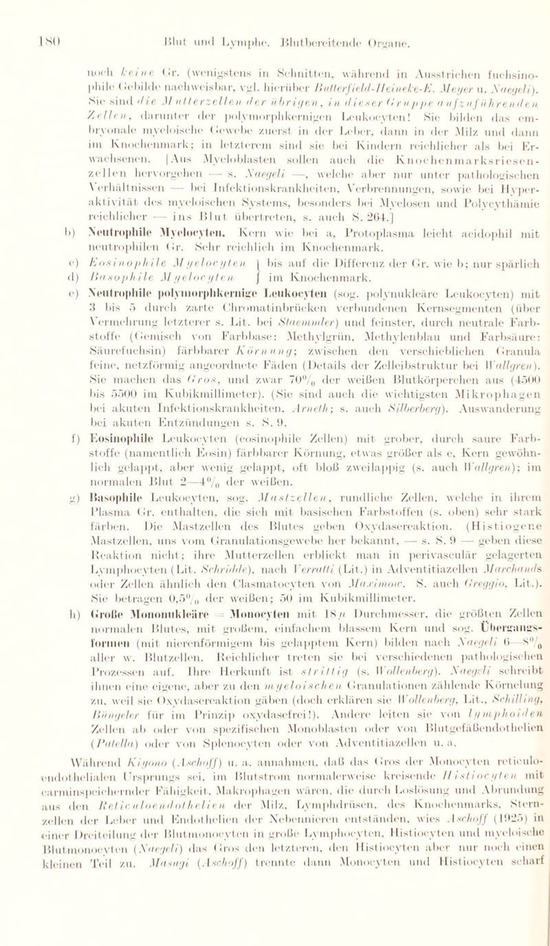 noch keine. Gr. (wenigstens in Schnitten, wahrend in Ausstrichen fuchsino- l'hile Gebilde nachweisbar, vgl. hierüber Bullerf ield-Hei n eke-E. Meyer u. Xnegeli). Sie sind d le .1/ n tierzellen der übrigen, i n d i es er (< r u // ye (i n fz n f ü hren den '/.eilen, darunter der polymorphkernigen Lcukocyten! Sie bilden das em¬ bryonale myeloische Gewebe zuerst in der Leber, (hum in der .Milz und dann im Knochenmark; in letzterem sind sie bei Kindern reichlicher als bei Er- wachsenen. (Aus Myeloblasten sollen auch die Knochenmarksriesen¬ zellen hervorgehen — s. .Xnegeli —, welche aber nur unter pathologischen Verhältnissen — bei Infektionskrankheilen, Verbrennungen, sowie bei Hyper¬ aktivität des myeloischen Systems, besonders bei Myelosen und Polycvthärnie reichlicher — ins Blut übertreten, s. auch S. 264.] b) Neutrophile M yeiocyten. Kern wie bei a, Protoplasma leicht acidophil mit neutrophilen Gr. Sehr reichlich im Knochenmark. e) Eosinophile Myeiocyten ( bis auf die Differenz der Gr. wie b; nur spärlich d) Basophile Myeiocyten ) im Knochenmark. e) Neutrophile polymorphkernige Leukoeyteu (sog. polynukleäre Lcukocyten) mit 3 bis 5 durch zarte Ghromatinbriicken verbundenen Kernsegmenten (über \ ermehrung letzterer s. Bit. bei Staemmler) und feinster, durch neutrale Farb¬ stoffe (Gemisch von Färb base: Methylgrün, Methylenblau und Farbsäure: Säurefuchsin) färbbarer Körnung; zwischen den verschieblichen Granula feine, netzförmig ungeordnete Fäden (Details der Zellenstruktur bei II'nllgren). Sie machen das Bros, und zwar 70%, der weißen Blutkörperchen aus (4500 bis 5500 im Kubikmillimeter). (Sie sind auch die wichtigsten Mikrophagen bei akuten Infektionskrankheiten, Arneth; s. auch Silberberg). Auswanderung bei akuten Entzündungen s. S. 9. f) Eosinophile Leukocyten (eosinophile Zellen) mit grober, durch saure Farb¬ stoffe (namentlich Eosin) färbbarer Körnung, etwas größer als c, Kern gewöhn¬ lich gelappt, aber wenig gelappt, oft bloß zwei lappig (s. auch W nllgren); im normalen Blut 2—4°/0 der weißen. g) Basophile Leukocyten, sog. Mastzellen, rundliche Zellen, welche in ihrem Plasma Gr. enthalten, die sich mit basischen Farbstoffen (s. oben) sehr stark färben. Die Mastzellen des Blutes geben Oxydasereaktion. (Histiogene Mastzellen, uns vom Granulationsgewebe her bekannt, — s. S. 9 — geben diese Reaktion nicht; ihre Mutterzellen erblickt man in perivasculär gelagerten Lymphocyten (Bit. Schridde), nach Verrat!i (Bit.) in Adventitiazellen Mnrchnnds, oder Zellen ähnlich den Clasmatocyten von Mn.rimow. S. auch Greggio, Bit.). Sie betragen 0,5% der weißen; 50 im Kubikmillimeter. h) Große Moiionukleäre Monocyten mit 18/i Durchmesser, die größten Zellen normalen Blutes, mit großem, einfachem blassem Kern und sog. Uhergangs- l'ormen (mit nierenförmigem bis gelapptem Kern) bilden nach .Xnegeli (i s° 0 aller w. Blutzellen. Reichlicher treten sic bin verschiedenen pathologischen Prozessen auf. Ihre Herkunft ist strittig (s. Wollenberg). Xnegeli schreibt ihnen eine eigene, aber zu den myeloischen Granulationen zählende Körnclung zu, weil sie (txvdasereaktion gäben (doch erklären sie 11 oltenberg, Bit., Schill mg, IItingeler für im Prinzip oxydasefrei!). Andere leiten sie von lyinphoiden Zellen ab oder von spezifischen Monoblasten oder von Blutgefäßendothelien (l'alella) oder von Splenoeyten oder von Adventitiazellen u. a. Während Kiyono (Aschoff) u. a. annahmen, daß das Gros der Monocyten reticulo- ondothelialcn Ursprungs sei. im Blutstrom normalerweise kreisende Histiocyten mit carminspeichernder Fähigkeit.. Makrophagen wären, die durch Boslösung und Abrundung aus den Reticnloendolhelien der Milz, Bymphdrüsen, des Knochenmarks, Stern¬ zellen der Leber und Endothclien der .Nebennieren entständen, wies AschoJJ (192.>) in einer Dreiteilung der Blutmonoeyton in große Lymphocyten, Histiocyten und myeloische Blutmonocytcn (Xnegeli) das Gros den letzteren, den Histiocyten aber nur noch einen kleinen Teil zu. Masagi (Aschoff) trennte dann Monocyten und Histiocyten scharf