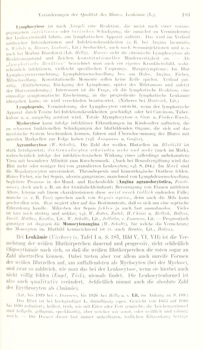 Bvinpliocytose ist nach .Xaet/elt eine Reaktion, die meist nach einer voraus ivo«aneneu infektiösen oder löst sehr h Schädigung, die zunächst zu Verminderung iler Bcukoevten/.ahl führte, am lymphatischen Apparat auftritt. Bas wird im Verlauf zahlreicher Intoxikationen und Infektionskrankheiten (/.. B. hei Angina lacunaris, s. |Vieheis u. Hunter. LenhtniBit.) beohaehtet, auch nach Seruminjektionen und u. a. auch hei Morbus Basedowii (Bit. Ilclly). Monet s sieht die chronische B\ mj)hoe\ tose als Reaktionszustand und Zeichen konst it utionellcr .Minderwertigkeit, an. Als ..lymphatische Reaktion bezeichnet man auch ein eigenes Krankheitsbild, wahr¬ scheinlieh infektiösen, vielleicht spezifischen Ursprungs. Ilauptsvmptome: Im Blut Lvmphocvtcn Vermehrung, Bymplulriiscnsehwellung lies, am Halse. Angina, Fieber, Milzsehwellung. Konstitutionelle Momente sollen keine Rolle spielen. Verlauf gut¬ artig. (Entfieberung, Rückgang der Bvmphomc, später des Milztumors und zuletzt der Blut Veränderung.) Interessant ist die Frage, ob die lymphatische Reaktion, eine einmalige symptomatische Erscheinung, in die progrediente lymphatische Leukämie übergehen kann: sie wird verschieden beantwortet. (Näheres bei llarlieieh, Bit.) I.ymphoponio. Verminderung der Lvmphocvtcn entsteht, wenn der lymphatische Apparat durch Toxine bei Infektionskrankheiten geschädigt oder bei ( Jareinom, Tuber¬ kulose u. a. ausgiebig zerstört wird. Totale Alymphocyto.se s. <Irole u. Fischer-Wasels. Myelocytose kann infolge infektiöser Erkrankungen im Kindesalter auftreten, die zu schweren funktionellen Schädigungen der blutbildenden Organe, die sich auf das myeloische System beschränken können, führen und Überschwemmung des Blutes mit unreifen Markzellen zur Folge haben (vgl. d unymann u. Hroßer). Agranulocytose (II . Schultz). Die Zahl der weißen Blutzellen im Blutbild ist stark herabgesetzt; <1 iedran itlocylen schwinden mehr und mehr (auch im Mark), wahrscheinlich infolge der infektiös-toxischen Wirkung eines (allerdings unbekannten) Virus mit besonderer Affinität zum Knochenmark. (Auch bei Benzolvergiftung wird das Blut mehr oder weniger frei von granulierten Leukocyten; vgl. S. 184.) Im Muri: sind die Megakaryocyten unverändert. Thrombopenie und hämorrhagische Diathese fehlen. Hohes Fieber, wie bei Sepsis, uleerös-gangränösc, manchmal von Lvmphdrüscnsehwellung begleitete Prozesse in der Mund- und Rachenhöhle (Angina agranolocytotica, Friede - mann), doch auch z. B. an der Genitalschleimbaut; Bevorzugung von Frauen mittleren Alters, Icterus sub finem charakterisieren diese meist rusch tödlich endenden Fälle; manche (s. z. B. Feer) sprechen auch von Sepsis at/ran., denn auch die Milz kann geschwollen sein. Heye negiert aber auf das Bestimmteste, daß es sich um eine septische Erkrankung handle. Mikroben der Sepsis fehlen ja auch fast ausnahmslos. Vieles ist hier noch strittig und unklar; vgl. IF. Hutter. Zadel:, H.Chiuri u. Redlich, Baltzer, David, Mutt lies, Kastlin, Lit.. IF. Schultz, Bit., Jedlicka, r. Doma ras, Bit. —Prognostisch günstiger ist dagegen die Monocytenangina ( IF. Schultz), für welche die Vermehrung der Monoeyten im Blutbild kennzeichnend ist (s. auch Baader, Bit., Haken). Bei Leukämie (Yirchotr) (s. Tafel l u. S. 1 So, Bild V. VI, VII) ist die Ver¬ mehrung der weißen Blutkörperchen dauernd und progressiv, zieht schließlich Oligocythäniie nach sich, so daß die weißen Blutkörperchen die roten sogar an Zahl iibertreffen können. Dabei treten aber vor allein auch unreife Formen der weißen Blulzellen auf, am auffallendsten als Myolocyten (bei der Myelose), und zwar so zahlreich, wie mau das bei der Lenkocylose, wenn sie hierbei auch nicht völlig fehlen (Enijrl, Türk), niemals findet. Die Lenkocytenformel ist also auch qualitativ verändert. Schließlich nimmt auch die absolute Zahl der Erythrocyten ab (Anämie). (Bit. bis 1010 bei e. iJomarus, bis 1020 bei llelly u. s. Lit. im Anhang zu S. ISO.) Das Blut ist bei hochgradiger B. dünnflüssig (spez. Gewicht von I0.V> auf HMO bis 1030 reduziert), hellrot, trüb, wie mit Fiter oder l'ctt gemischt: die Bcieliengcriimscl sind hellgelb, gclbgrün, speckhäutig, aber weicher wie sonst, oder weißlich und rahmig weich. Die Dauer dieser fast immer unheilbaren, tödlichen Erkrankung beträgt