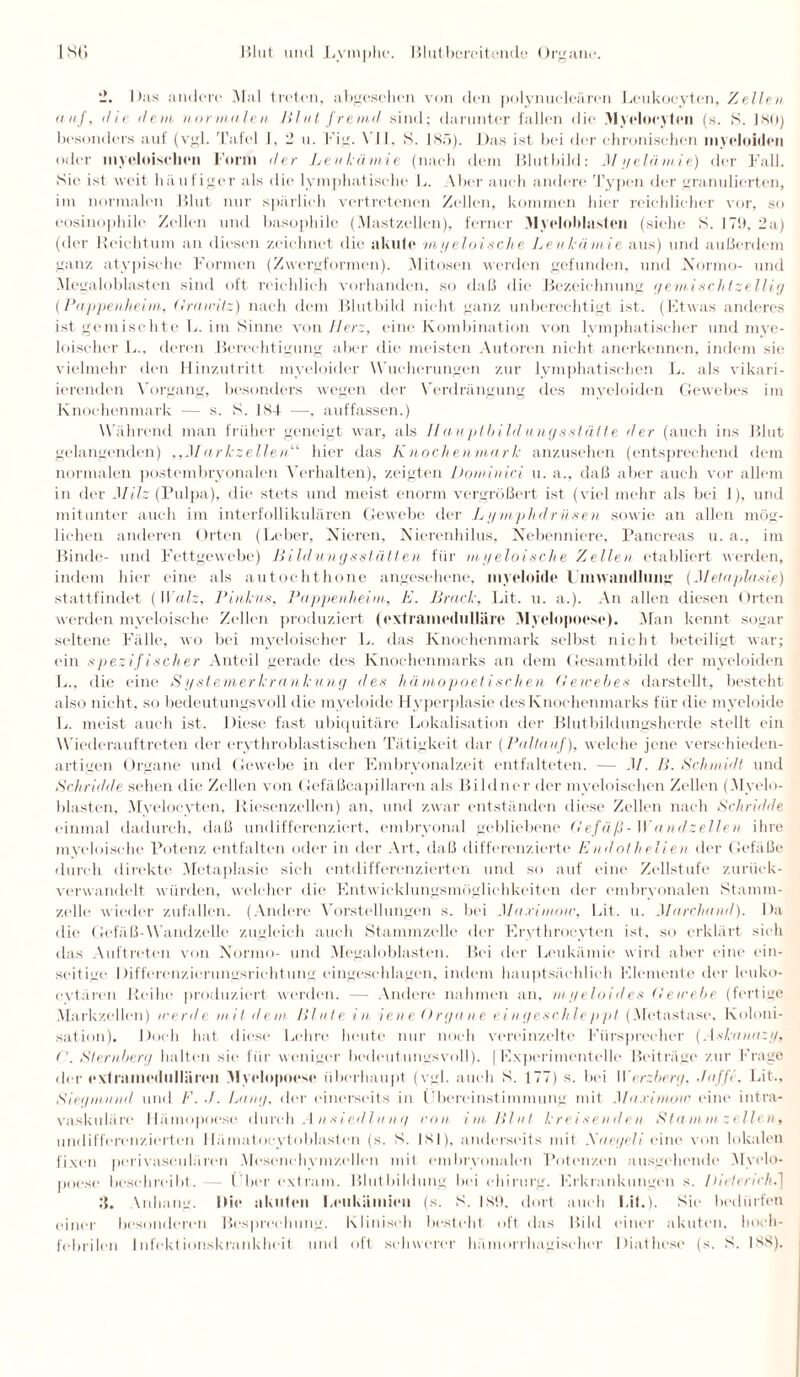 Das andere Mal treten, abgesehen von den polynueleären Leukocyten, Zellen niif, <1 i e dein normalen Hl nt fremd sind; darunter fallen die Myelocyte» (s. S. 180) besonders auf (vgl. Tafel I, 2 u. Fig. VJ1, S. 185). Das ist bei der chronischen myeloiden oder myeloischen Form der Leukämie (nach dem Blutbild: M yelämie) der Fall. Sie ist weit häufiger als die lymphatische L. Aber auch andere Typen der granulierten, im normalen Blut nur spärlich vertretenen Zellen, kommen hier reichlicher vor, so eosinophile Zellen und basophile (Mastzellen), ferner Myeloblasten (siehe S. 170,2a) (der Reichtum an diesen zeichnet die akute myeloische Leukämie aus) und außerdem ganz atypische Formen (Zwergformen). Mitosen werden gefunden, und Normo- und Megaloblasten sind oft reichlich vorhanden, so daß die* Bezeichnung (jemischtzellig (Pappenheim, Graicitz) nach dem Blutbild nicht ganz unberechtigt ist. (Etwas anderes ist gemischte L. im Sinne von Herz, eine Kombination von lymphatischer und mye¬ loischer L„ deren Berechtigung aber die meisten Autoren nicht anerkennen, indem sie vielmehr den Hinzutritt myeloider Wucherungen zur lymphatischen L. als vikari¬ ierenden Vorgang, besonders wegen der Verdrängung des myeloiden Gewebes im Knochenmark — s. S. 1S+ —-, auffassen.) Während man früher geneigt war, als II an plbild ungsslälte der (auch ins Blut gelangenden) ,,Markzellen“ hier das Knochenmark anzusehen (entsprechend dem normalen postembryonalen Verhalten), zeigten Dominici u. a., daß aber auch vor allem in der Milz (Pulpa), die stets und meist enorm vergrößert ist (viel mehr als bei 1), und mitunter auch im interfollikulären Gewebe der L ymphdr iisen sowie an allen mög¬ lichen anderen Orten (Leber, Nieren, Nierenhilus, Nebenniere. Pancreas u. a., im Binde- und Fettgewebe) Bildungsstätten für myeloische Zellen etabliert werden, indem hier eine als autochthone angesehene, myeloide Umwandlung (Metapitt-de) stattfindet (Walz, Pinkus, Pappenheim, E. Brack, Lit. u. a.). An allen diesen Orten werden myeloische Zellen produziert (extramedulläre Myelopoese). Man kennt sogar seltene Fälle, wo bei myeloischer L. das Knochenmark selbst nicht beteiligt war; ein spezif ischer Anteil gerade des Knochenmarks an dem Gesamtbild der myeloiden L., die eine Systemerkrankung des hü mopoet ischen Gewebes darstellt, besteht also nicht, so bedeutungsvoll die myeloide Hyperplasie des Knochenmarks für die myeloide L. meist auch ist. Diese fast ubiquitäre Lokalisation der Blutbildungsherde stellt ein Wiederauftreten der erythroblastischen Tätigkeit dar (Pallauf), welche jene verschieden¬ artigen Organe und Gewebe in der Embryonalzeit entfalteten. — .1/. B. Schmidt und Schridde sehen die Zellen von Gefäßcapillaren als Bildner der myeloischen Zellen (Myelo¬ blasten, Myelocyten, Riesenzellen) an, und zwar entständen diese Zellen nach Schridde einmal dadurch, daß undifferenziert, embryonal gebliebene Gefäß-W andzellen ihre myeloische Potenz entfalten oder in der Art, daß differenzierte Endolhelien der Gefäße durch direkte Metaplasie sich entdifferenzierten und so auf eine Zellstufe zurück¬ verwandelt würden, welcher die Entwicklungsmöglichkeiten der embryonalen Stamm¬ zelle wieder zufallen. (Andere Vorstellungen s. bei Maximale, Lit. u. Marchand). Da die Gefäß-Wandzelle zugleich auch Stammzelle der Erythrocyten ist, so erklärt sich das Auftreten von Normo- und Megaloblasten. Bei der Leukämie wird aber eine ein¬ seitige Differenzicrungsrichtung eingeschlagen, indem hauptsächlich Fdemente der leuko- evtären Reihe produziert werden. — Andere nahmen an, m yeloid es Gewebe (fertige Markzellen) werde mit dem lllnle in jene Organe eingeschleppt (Metastase. Koloni¬ sation). Doch hat diese Lehre heute nur noch vereinzelte Fürsprecher (Askanazy, ('. Sternberg halten sie für weniger bedeutungsvoll). | Experimentelle Beiträge zur Frage der extramedullären Myelopoese überhaupt (vgl. auch S. 177) s. bei IYerzberg, duffe. Lit.. Siegmund und F. d. Lang, der einerseits in Übereinstimmung mit Maximow eine intra¬ vaskuläre Hämopoese durch .Insiedlung von im Blut kreisenden Stamm zellen, undifferenzierten Hämatocytoblasten (s. S. 1SI), anderseits mit Xaegeli eine von lokalen fixen perivaseulären Mesenehvmz.cllen mit embryonalen Potenzen ausgehende .Myelo¬ poese beschreibt. Uber extram. Blutbildung bei chirurg. Erkrankungen s. Dieterich.] ,*{. Anhang. Die akuten Leukämien (s. S. ISP. dort auch Lit.). Sie bedürfen einer besonderen Besprechung. Klinisch besteht oft das Bild einer akuten, hoch¬ febrilen Infektionskrankheit und oft schwerer hämorrhagischer Diathese (s. S. ISS).