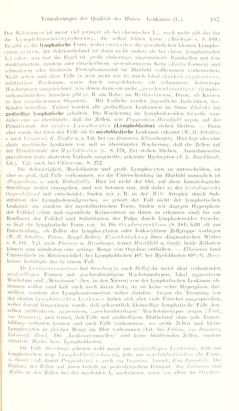 Der Mil/.tumor ist meist v iel geringer als bei elironiselier L.; noch mehr gilt das für die L v m p h d r ii s e n v e rgrü ße r u n g, die seihst fehlen kann. (Ätiologie s. S. ist),) F.s gibt a) die lymphatische Form, wobei entweder die gewöhnlichen kleinen Lympho- evten (selten, der Sektionshelund ist dann nicht anders als hei ehron. lymphatischer L.) oder, was fast die Hegel ist. große einkernige, ungranulierte Hundzellen mit fein strukturiertem, rundem odereingekerbtem nierc.*nf finnigem Kern (AVer/cr-Fornicn) und schmälerem oder breiterem J’rotoplasmarand im Blutbild vollkommen vorherrschen. Nicht selten sind diese Fälle (a weit mehr wie b) durch lokal stärker aggressives, infiltratives Wachstum, sowie durch ausgedehntere, oft voluminöse, hclerotope Wucherungen ausgezeichnet was ihnen dann ein mehr „geseliw ulstart iges” (lympho¬ sarkomähnliches) Aussehen gibt (z. B. am Halse, im Mediastinum, Darm, als Knoten in den verschiedensten Organen). Mit Vorliebe werden jugendliche Individuen, bes. Kinder betroffen. Früher wurden alle großzelligen Leukämien im Kinne Ehrlich s für großzellige lymphatische gehalten. Die Wucherung im lymphadenoiden Gewebe wäre dabei eine so überstürzte, daß die Zellen, wie Pappeniteint,-Hirschfeld sagen, auf der Primitiv stufe der großen L t/m/thoc//len (Lymphoblaslen) stehen bleiben. — Dann aber wurde das Gros der Fälle als b) inveloblastischo Leukämie erkannt (II . //. Schnitze: s. auch Veszprenii, h. Ziegler u. a. Lit. bei r<m Domarus, Ahenebe.rger). Hier läge also eine akute myeloische Leukämie vor, mit so überstürzter Wucherung, daß die Zellen auf der Primitivstufe der M geloblasten (s. K. 179, 2a) stehen blieben. Ausnahmsweise. prävalieren trotz akutesten Verlaufs ausgereifte, gekörnte Myeloeyten (./. L. Bttrckhardf, Lit.). Vgl. auch bei Chlorom. K. 272. Die Schwierigkeit. Myeloblasten und große Lvmphoevten zu unterscheiden, ist aber so groß, daß Fälle Vorkommen, wo die Unterscheidung im Blutbild unmöglich ist {Pappenheini, s. auch Butlerfteltl). Hier ist nicht der (>rt, auf diese hämatologische Streitfrage weiter einzugehen, und wir betonen nur, daß dabei a) der histologische Orgn nbef und mit entscheidet; finden wir z. B. in der Milz Atrophie durch Sub¬ stitution des Lvmphadenoidgewebes. so gehört der Fall nicht der lymphatischen Leukämie an, sondern der myeloblastischen Form; finden wir dagegen Hyperplasie der Follikel (ohne daß eigentliche Keimcentren an ihnen zu erkennen sind) bis zur Konfluenz der Follikel und Substitution der Pulpa durch lymphadenoides Gewebe, so liegt die lymphatische Form vor. b) Die <> ,r t/da serenkt ion (S. 1S1) hilft oft zur Entscheidung, ob Zellen der lymphocytären oder leukocytären Zellgruppe vorliegen {W. H. Schnitze, Peters, Bingel-Belke); Einschränkung ihres diagnostischen Wertes s. S. ]S1. Vgl. auch Puristns u. Heiniberger, ferner //irschfehl u. (Iräff: beide Zellarten können zum mindesten eine geringe Menge von Oxydase enthalten. — Ellerumnn fand Unterschiede im .Mitosenwinkel: bei Lvmphoblasten 40°, bei Myeloblasten (!. Iler.r- heimer bestätigte das in einem Fall. Als Leukosarcontiitose hat Sternberg |s. auch Hell//] die meist akut verlaufenden großzelligen. Formen mit geschwulstartigem Wachstumstypus, lokal aggressivem Wachstum und ..Metastasen“ (bes. in den Nieren) von der lymphatischen Leukämie ab¬ trennen wollen (und hält auch noch daran fest), da sie keine echte Hyperplasie dar¬ stellten, sondern der Lymphosareoma1o.se näher ständen, (legen die Trennung von der akuten li/tnphnlisrhen Leukämie haben sieh aber v iele Forscher ausgesprochen, wobei darauf hingewiesen w urde, daß gelegentlich kleinzellige lymphatische Fälle den¬ selben infiltrativen, aggressiven, „geschwulstartigen“ Wachstumstypus zeigen | Türk, ron !)<>nutrus\, und ferner, daß Fälle mit großzelligem Blutbefund ohne jede Tumor¬ bildung verlaufen können und auch Fälle Vorkommen, wo große Zellen und kleine Lvmphoevten in gleicher Menge im Blut Vorkommen [Lit. bei Enbiuu, ron Donutrus, Lehndorff, Herz], Die ,.Leukosareomzellen sind keine blutfremden Zellen, sondern entartete Myelo- bzvv. Lvmpboblasten. Die halle Sternberga gehören wohl meist zur großzelligen Leukämie, teils zur lymphatischen resp. I // m, />h oblu st t sc h e n (a), teils zur tu // el obln st i sc h e n (b) form: fs. Eretelz [ vgl. damit Pit ///tenltet nt ], s. auch ron I lointtrus, Sact/clt, Eng. Eraenktl). Die Prüfung der Zellen auf ihren (Jehalt an proteolytischem Ferment, das ./ocltintiiiti und Müller in den Zellen bei der myeloiden L. nachwiesen, sowie vor allem die Oxydase