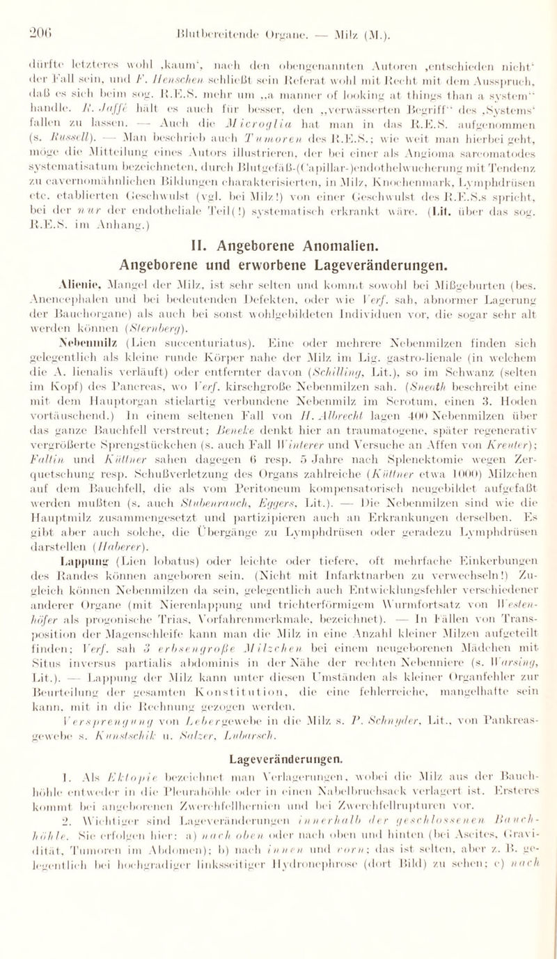dürfte' letzteres wold .kaum', nach den obengenannten Autoren .entschieden nicht der 3*all sein, und F. Ilcii.sclieii schließt sein Referat wohl mit Recht mit dem Ausspruch, daß es sich beim sog. R.K.S. mehr um ,,a manner of looking at things than a System” handle. 11. .1 ajj< hält es auch für besser, den „verwässerten Begriff des ,Systems4 fallen zu lassen. — Auch die Microglia hat man in das R.K.S. aufgenommen (s. Russell). — .Man beschrieb auch Tumoren des R.K.S.; wie weit man hierbei geht, möge die .Mitteilung eines Autors illustrieren, der bei einer als Angioma sarcomatodes systematisatum bezcichneten, durch Blutgefäß-((?apillar-)endothelwucherung mit Tendenz, zu cavernomähnlichen Bildungen charakterisierten, in Milz, Knochenmark, Lymphdrü.sen etc. etablierten Geschwulst (vgl. bei Milz!) von einer Geschwulst des R.K.S.s spricht, bei der nur der endotheliale Teil(!) systematisch erkrankt wäre. (Lit. über das sog. R.K.S. im Anhang.) II. Angeborene Anomalien. Angeborene und erworbene Lageveränderungen. Alienie, Mangel der Milz, ist sehr selten und kommt sowohl bei Mißgeburten (bes. Anencephalen und bei bedeutenden Defekten, oder wie I er/, sah, abnormer Lagerung der Bauchorgane) als auch bei sonst wohlgebildeten Individuen vor, die sogar sehr alt werden können (Sternberg). .Ncbcninilz (Lien succenturiatus). Eine oder mehrere Nebenmilzen finden sich gelegentlich als kleine runde Körper nahe der Milz, im Lig. gastro-lienale (in welchem die A. lienalis verläuft) oder entfernter davon (Schilling, Lit.), so im Schwanz (selten im Kopf) des Panereas, wo VerJ'. kirschgroße Nebenmilzen sah. (Sneath beschreibt eine mit dem Hauptorgan stielartig verbundene Nebenmilz im Scrotum. einen 3. Hoden vortäuschend.) In einem seltenen Fall von H.Albrecht lagen 400 Nebenmilzen über das ganze Bauchfell verstreut; Beneke denkt hier an traumatogene, später regenerativ vergrößerte Sprengstückchen (s. auch Fall Winlerer und Versuche an Affen von Kreuter); Fallin und Kütlner sahen dagegen 6 resp. 5 Jahre nach Splenektomie wegen Zer¬ quetschung resp. Schuß Verletzung des Organs zahlreiche (Kütlner etwa 1000) Milzehen auf dem Bauchfell, die als vom Peritoneum kompensatorisch neugebildet aufgefaßt werden mußten (s. auch Stubenrauch, Eggers, Lit.). — Die Nebenmilzen sind wie die Hauptmilz zusammengesetzt und partizipieren auch an Erkrankungen derselben. Es gibt aber auch solche, die Übergänge zu Lymphdriisen oder geradezu Lymphdrüsen darstellen (IIoberer). Lappung (Lien lobatus) oder leichte oder tiefere, oft mehrfache Einkerbungen des Randes können angeboren sein. (Nicht mit Infarktnarben zu verwechseln!) Zu¬ gleich können Nebenmilzen da sein, gelegentlich auch Entwicklungsfehler verschiedener anderer Organe (mit Nierenlappung und trichterförmigem Wurmfortsatz, von Weslen- höfer als progonische Trias, Vorfahrenmerkmale, bezeichnet). — ln f ällen von Trans¬ position der Magenschleife kann man die Milz in eine Anzahl kleiner Milzen aufgeteilt finden; VerJ. sah 3 erbsengroße Milzehen bei einem neugeborenen Mädchen mit Situs inversus partialis abdominis in der Nähe der rechten Nebenniere (s. II arsing, Lit.). — Lappung der Milz kann unter diesen Umständen als kleiner Organfehler zur Beurteilung der gesamten Konstitution, die eine fehlerreiche, mangelhafte sein kann, mit in die Rechnung gezogen werden. Versprengung von Leber gew ehe in die Milz s. P. Schn yd er, Lit., von Pankreas- gewebe s. Knnslschik u. Salzer, Lubarsch. Lageveränderungen. 1. Als Eklopie bezeichnet man Verlagerungen, wobei die Milz aus der Bauch¬ höhle entweder in die Pleurahöhle oder in einen Nabelbruchsack verlagert ist. Ersteres kommt bei angeborenen Zwerehfellhernien und bei Zwerchfellrupturen vor. 2. Wichtiger sind Lageveränderungen innerhalb der geschlossenen Bauch¬ höhle. Sie erfolgen hier: a) nach oben oder nach oben und hinten (bei Ascites, Gravi¬ dität, Tumoren im Abdomen); b) nach innen und corn; das ist selten, aber z. B. ge¬
