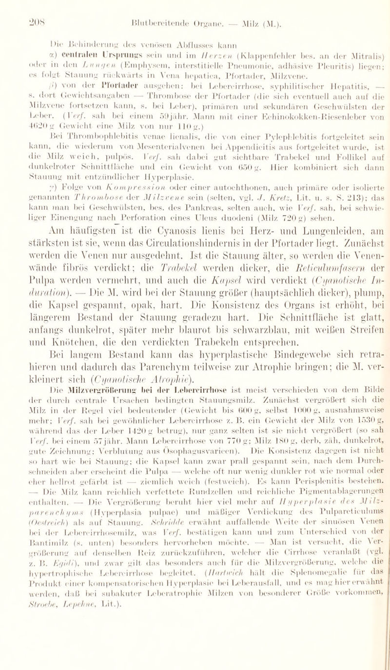 Di« Behinderung des venösen Abflusses kann a) cenlralen Ursprungs sein und im Herzen (Klappenfehler bes. an der Mitralis) °der in den Lutnjen (Emphysem, interstitielle Pneumonie, adhäsive Pleuritis) liegen; es folgt Stauung rückwärts in Vena liepatiea, Pfortader, .Mil/.vene. i>) von der l’loiiader ausgehen: bei Lebereirrhose, syphilitischer Hepatitis, — s. dort Gewichtsangaben — Thrombose der Pfortader (die sieh eventuell auch auf die Milzvene tortset/.en kann, s. bei Leber), primären und sekundären Geschwülsten der Leber. (\ erf. sah bei einem 59jähr. .Mann mit einer Echinokokken-Kiesenleber von 4(520g Gewicht eine .Mil/, von nur 110g.) Bei Thrombophlebitis venae lienalis, die von einer Pylephlebitis fortgeleitet sein kann, die wiederum von Mesenterialvenen bei Appendicitis aus fortgeleitet w urde, ist die .Milz weich, pulpös. I erf. sah dabei gut sichtbare Trabekel und Follikel auf dunkelroter Schnittfläche und ein Gewicht von 650 g. Hier kombiniert sich dann Stauung mit entzündlicher Hyperplasie. y) Folge von Kompression oder einer autochthonen, auch primäre oder isolierte genannten Thrombose der Milzvene sein (selten, vgl. ./. Kretz, Lit. u. s. S. 213); das kann man bei Geschwülsten, bes. des Pankreas, selten auch, wie Verf. sah, bei schwie¬ liger Einengung nach Perforation eines Ulcus duodeni (Milz 720 g) sehen. Am häufigsten ist die Cyanosis lienis bei Herz- und Lungenleiden, am stärksten ist sie, wenn das Circulationshindernis in der Pfortader liegt. Zunächst werden die Venen nur ausgedehnt, ist, die Stauung älter, so werden die Venen¬ wände fibrös verdickt; die Trabekel werden dicker, die Reticulumfasern der Pulpa werden vermehrt, und auch die Kapsel wird verdickt (Cijanotische In¬ duration). — 1 >ie M. wird bei der Stauung größer (hauptsächlich dicker), plump, die Kapsel gespannt, opak, hart. Die Konsistenz des Organs ist erhöht, bei längerem Bestand der Stauung geradezu hart. Die Schnittfläche ist glatt, anfangs dunkelrot, später mehr blaurot bis schwarzblau, mit weißen Streifen und Knötchen, die den verdickten Trabekeln entsprechen. Bei langem Bestand kann das hyperplastische Bindegewebe sich retra- hieren und dadurch das Parenchym teilweise zur Atrophie bringen; die H. ver¬ kleinert sich ('Cyanotische Atrophie). Die Milz Vergrößerung bei der Lebereirrhose ist meist verschieden von dem Bilde der durch centrale Ursachen bedingten Stauungsmilz. Zunächst vergrößert sich die Mil/, in der Regel viel bedeutender (Gewicht bis 600g, selbst 1000g, ausnahmsweise mehr; I erf. sah bei gewöhnlicher Lebereirrhose /,. B. ein Gewicht der Milz von 1530 g, während das der Leber 1420 g betrug), nur ganz selten ist sie nicht vergrößert (so sah I erf. bei einem öTjahr. Mann Lebereirrhose von 770g; Milz ISOg, derb, zäh. dunkelrot, gute Zeichnung: Verblutung aus Ösophagusvaricen). Die Konsistenz dagegen ist nicht so hart wie bei Stauung; die Kapsel kann zwar prall gespannt sein, nach dem Durch¬ schneiden aber erscheint die Pulpa — welche oft nur wenig dunkler rot wie normal oder eher hellrot gefärbt ist — ziemlich weich (festweieh). Fs kann Perisplenitis bestehen. — Die Milz kann reichlich verfettete Rundzellen und reichliche Pigmentablagerungen enthalten. — Die Vergrößerung beruht hier viel mehr auf //f/perplasie des Mitz- ■puren eh y ms (Ilyperplasia pulpae) und mäßiger Verdickung des Pulpareticuluins (Oeslreirh) als auf Stauung. Schridde, erwähnt auffallende Weite der sinuösen Venen bei der Lebercirrhosemilz, was Per/', bestätigen kann und zum Unterschied von der Bantimilz (s. unten) besonders hervorheben möchte. — Man ist versucht, die V er- größerung auf denselben Reiz zurückzuführen, welcher die Cirrhose veranlaßt (vgl. /.. I!. Etßdi), und zwar gilt das besonders auch für die Milzvergrößerung, welche die hypertrophische Lebereirrhose begleitet. (lltirlmeh hält die Splenomegalie für das Produkt einer kompensatorischen llvpcrplasie bei Leberauslall, und es mag hier erw ähnt werden, daß bei subakuter Leberatrophie Milzen von besonderer Größe Vorkommen, Slroe.be, Pipeline, Lit.).