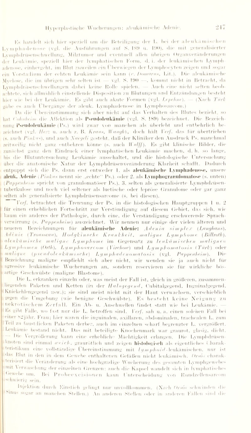 Ks handelt sieh hier speziell um die Beteiligung der 1- hei dei' a le ii kn m ise h i■ n Lvmphadenose (vgl. die Vusführungcn aut S. ISO u. IOO). die mit generalisierter l.\ mphdriisenschw e 11 u n . Mil/.tunmr und eventuell allen übrigen ( h ganvclanderungen der Leukämie, speziell hier der Ivmphat isclien Form, d. i. der leukamisehen Ly mph adenose. einhergeht. im Blut zuweilen ein Fboruiegen der Lymphoevtcn zeigen und sogai ein \’nrstadium der echten Leukämie sein kann (r. /hnnarus, lat.)- Die aleukämische Mvelose, die im übrigen sehr selten ist vgl. S. 100 , kommt nicht in Betracht, da Lvmphdriisenschw ellungen dabei keine Holle spielen. Auch eine nicht selten heob a litete. sieh allmählich einstelhmde Disposition zu Blutungen mul Fntziindungen bestellt hier wie hei der Leukämie. Ks gibt auch akute Formen (vgl. Lepchne). (.Nach Türk jjäbe es auch l bergänge der aleuk. Lvmphadenose in Lymphosareom.) Da die l’bercinstimmune sieh aber nicht auf das Verhalten des Blutes bezieht, so hat ( iilmliiiin die Affektion als Hseudoleukiimic (virl. S. !s0) bezeielmet. Die Bczeich muie Hsemlnlrukiimie (Hs.) w ird zwar von manchen als überlebt und entbehrlich bc zeichnet (vgl. Ihr: u. auch z. B. Kraus, Wtnn/Ii), doch hält I erf. das für übertrieben (s. auch Pinkus), und auch Saegeli gesteht. daß der Klinikerden Ausdruck l’s. manchmal zeitweilig nicht ganz entbehren könne (s. auch W ulff). Ks gibt klinische Bilder, die zunächst yanz den Kindruck einer lymphatischen Leukämie machen, d. h. so lange, bis die Blutuntersuchung Leukämie aussehaltet, und die histologische Fntersuehung iibet die anatomische Natur der Lymphdriisen Veränderung Klarheit schafft. Dadurch entpuppt sieh die Hs. dann erst entweder I. als aleukämische Lvmphadciinsc. unsere aleuk. Atlenie (Pinkus nennt sie ..echte Hs.), oder 2. als Lymphogranulomatose (s. unten) (Pappenheim spricht von granulomatüser Hs.). 3. selten als generalisierte Lvinplulrüsen- tuberkulose und noch viel seltener als luetische oder lepröse Granulome oder gar ganz selten als generalisierte Lymphdrüsensarcome (s. bei diesen). Verf. betrachtet die Trennung der Hs. in die histologischen Hauptgruppen 1 u. 2 für einen erheblichen Fortschritt zur Verständigung auf diesem (Jebiet, das sich, wie kaum ein anderes der Hathologie, durch eine, die Verständigung erschwerende Sprach¬ verwirrung (s. Pappenheim) anszcichnet. Wir nennen nur einige der vielen älteren und neueren Bezeichnungen für aleukämische Atlenie: Adenia siiupfex (Langhaus). d <1e ii i e ( Trousseau), // odgkinsche Krankheit, maligne Lg mp ho me (ßillrolh). a 1 ev ka in i s c h e maligne Lymphome im (Jegensatz zu leukämischen malignen Lymphomen (Orth). Lymphosareom (Yirchotc) und L y m ph o ma I os i s ITürk) oder maligne (pseudoleukämische) L y m p/tad e n omn I os i s (vgl. Pappenheim). Die Bezeichnung maligne empfiehlt sich aber nicht, wir wenden sie ja auch nicht für agressive leukämische Wucherungen an, sondern reservieren sie für wirkliche bös¬ artige Geschwülste (maligne Blastome). Die L. erkranken einzeln oder, was meist der Fall ist, gleich in größeren, zusammen¬ liegenden Haketen und Ketten (in der //alsgegen d. ('ubitaigegend. Inguinalgegend. Kniekehlengegend usw.); sie sind meist nicht mit der Haut verwachsen, verschieblich gegen die Hingebung (wie benigne Geschwülste). Ks besteht keine Neigung zu nekrotischem Zerfall. Hin Ab- u. Ansehwellen findet statt wie bei Leukämie. Ls gibt Fälle, wo fast nur die L. betroffen sind. Verf. sah u. a. einen solchen Fall bei einer Sgjähr. Frau: hier waren die inguinalen, axillaren, abdominalen, trachealen L. zum I ‘-ii zu faustdicken Haketen derber, auch im einzelnen scharf begrenzter L. vergrößert. Leukämie bestand nicht. Das mit beteiligte Knochenmark war graurot. glasig, dicht. Die Vergrößerung kann eine erhebliche .Mächtigkeit erlangen. Die Lymphdriisen knoten sind einmal intch. graurötlieh und zeigen histologisch als eigentliches ( harak tenslikum eine vollständige ('bercinstimmung mit lymphoid-leukämiscdien, nur ist das Blut in den in dem Gewebe enthaltenen Gefäßen nicht leukämisch. Orsös charak¬ terisiert die Veränderung als eine hochgradige Wucherung des gesamten Lymphgewebes mit V erwasehung der einzelnen Grenzen: auch die Kapsel wandelt sich in lymphatisches •■ewebe um. Bei Frobcexcisionen kann t ntcrscheidung von Kundzellensaicom schwierig sein. Injektion durch Kinstieh gelingt nur unvollkommen. (Nach (hsiis schwinden die >mus sogar an manchen Stellen.) An anderen Stellen oder in anderen Fallen sind die