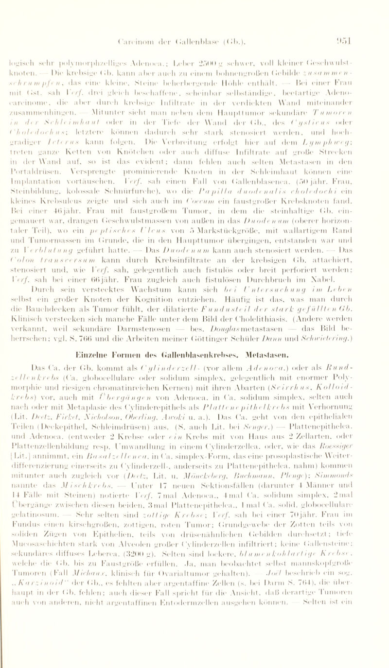 Oatvinom (Um1 <lallenblasc (Ob.). ‘I5J logisch sein |)i>l\morphzelliges Adenoea.; I,olin 251M» g schwor, voll kleiner (Jeschwulst - knoten. I he krehsigo < 11». kann aher aiielt zu einem höhnengroßen Oe bilde u xtt w m e )> - m' h in in i>/< n , das eine kleine. Steine beherbergende Hohle (Mithält. Bei einer Krau mit t Ist. sah I er/, drei gleich beschaffene, scheinbar selbständige, beetartige Adeno- eareinomc. die aber durch krehsige Infiltrate in der verdickten Wand miteinander zusammenhingen. Mitunter sieht man neben dem llaupttumor sekundäre 'Fumoren in ihr S r h 11 i w h ii ii I oder in der liefe der Wand der Ob., des <' // .v /1 r u x oder < li oh doch u s; letztere können dadurch sehr stark stenosiert werden, und hoch¬ gradiger lehrnx kann tollten. Die \ erbreitung erfolgt hier auf dem L // in pli in ij: treten ganze Ketten von Knötchen oder auch diffuse Infiltrate auf große Strecken in der Wand auf. so ist das evident: dann fehlen auch selten Metastasen in den 1‘ortaldrüsen. Versprengte prominierende Knoten in der Schleimhaut können eine Implantation Vortäuschen. Ierf. sah einen Kall von (lallcnblasenca. (50 jälir. Krau, Steinbildung, kolossale Schnürfurche). wo die Fa/iillu il u od i n n I i s ilioltilorln ein kleines Krebsuleus zeigte und sieh auch im ('oinnri ein faustgroßer Krebsknoten fand. Bei einer ttijähr. Krau mit faustgroßem Tumor, in dem die steinhaltige (!h. ein- itemauert war. drangen (lesehw ulsl massen von außen in das /) uod <• n uw (olierer horiz.on taler Teil), wo ein piptisclux I' Ich .s- von ö Markst iiekgröße. mit wallartigem Band und Tumormasson im (dunde. die in den Haupttumor übergingen, entstanden war und zu I i rlihitiiui/ geführt hatte. Das Duoih n um kann auch stenosiert werden. Das Colon I ra >i x rf r * um kann durch Krebsinfiltrate an der krebsigen Db. attaohiert. stenosiert und. wie Vnf. sah, gelegentlieli auch fistulös oder breit }KM'fori(M,t werden; Isah bei einer (itijähr. Frau zugleich auch fistulösen Durchbruch im Xabel. Durch sein verstecktes Wachstum kann sieh In i I' n I r r x u <■ h u n r/ im Lilxn selbst ein großer Knoten der Kognition entziehen. Häufig ist das. was man durch die Bauchdeeken als Tumor fühlt, der ((datierte Funduxti il di r stark grfüllti u Ob. Klinisch verstecken sieh manche Fälle unter dem Bild der C'holelithiasis. (Andere werden verkannt, weil sekundäre Darmstenosen bes. Douglasmetastasen das Bild be¬ herrschen: vgl. S.Tbß und die Arbeiten meiner (löttinger Schüler Dann und Sclnr'ndiring.) Einzelne Formen des (dallenblasenkreltses. Metaslasen. Das Ca. der Cb. kommt als Cylindi rzell- (vor allem Adenom.) oder als Rund- zellenkribs (Ca. globocellulare oder solidum simjilex. gelegentlich mit enormer Poly¬ morphie und riesigen chromat inreiehen Kernen) mit ihren Abarten (<S'r irrhns. kolloid- krebx) vor. auch mit Cberijfi nge n von Adenoea. in Ca. solidum simplex. selten auch nach oder mit Metaplasie des Cvlinderepithels als FIii111 n i />iIIi eIkri bx mit \ erhornung (Bit. I>iil\. Firket. A irholson, Oberling. Airoki u. a.). Das Ca. geht von den epithelialen Teilen ( Deekepithei, Schleimdrüsen) aus. (S. auch Bit. bei Senger.) - Plattcnepithelca. und Adenoea. ((Mitwcder 2 Krebse oder lin Krebs mit von Haus aus 2 Zellarten, oder Plattenzellenbildung resp. IAnwandlung in einem Cvlinderzellca. oder, wie das Roexxii/er Bit. ] annimmt. ein Ha xa I zi II e n m. m (’a. simplex F( uni. das eine prosojtlastisehe Weiter dift(M'en/.i(M ung einerseits zu Cvlindcrzell-, anderseits zu l’lat tenepit lielea. nahm) kommen mitunter auch zugleich vor {Deetz, Bit. u. Mönckeberg. Huelunann, Flenge): Sinentonds nannte das Mixrhkrebs. l'nter 17 neuen Sektionsfällen (darunter 4 .Männer und 14 Fälle mit Steinen) notierte K<//. 7mal Adenoea., final Ca. solidum simplex. 2mal t bergänge zwischen diesen beiden, .'final Plattenepithelial., I mal Ca. solid, globocellulare gelatinosum. Sehr selten sind zotlii/e Knbxi ; Vnf. sah bei einer 7öjähr. Krau im Kundus einen kirschgroßen, zottigen, roten rumor: (irundgewebe der Zotten teils von soliden Zügen von Kpithelien, teils von drüsenähnliehen (lebilden durchsetzt ; tiefe Mueosasehieht(M) stark von Alveolen großer ( A linderzellen infiltriert; keine tedlensteine: sekundäres ditfuses Beberca. (152t H i g). Seit en sind lockere, b I u in e n koh Ia r 11 </e l\ n bxt . welche die (!b. bis zu Kaustgröße erfüllen, da, man beobachtet selbst mannskopfgroße rumoren (Kall Mulieiu.r. klinisch für Ovarialtumor gehalten). Joel beschrieb ein sog. .. A a r z i u o i d'' der Ob., es feh It eil a her a rgent affine Zellen (s. bei Darm S. . t ’> 4 ). die ii her liaupt in der Ob. fehlen; auch dieser Kall spricht für die Ansicht, daß derartige Kumoren auch von anderen, nicht argentaffinen Kntodermzcllen ausgehen können. Selten ist ein