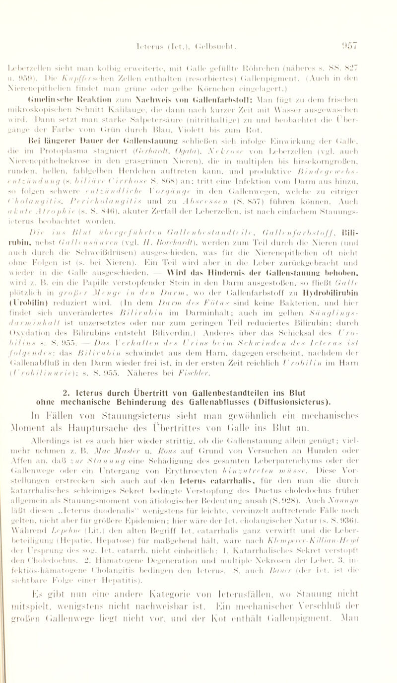 Icterus | Id ( lelbsti« lit. Lebcrzellen sicht man kolbig erweiterte, mit (lalle gefüllte Hohr« hen (näheres s. SS. Kg, u. it.V.t). Die A h pff> /'sehen Zellen enthalten (resorhiert es) (iallenpigment. (Auch in «len \ ierenepit liehen findet man grüne oder gellie Körnchen cingelagm t.) Gmelinsehe Iteahlimi zum Nachweis von Gidlrnl'ni'hstnlT: Man fügt zu dem frischen mikroskopischen Schnitt Kalilauge. die dann nach kurzer Zeit mit Wasser ausgewaschen wird. Dann setzt man starke Salpetersaure (nitrithallige) zu und beobachtet die I her jängc der Farbe vom (Irün durch Blau, Violett bis zum Bot. Bei lautrerer Dauer der (iallenstauung schließen sieh infolge Kinwirkung der (lalle, «lie im Protoplasma stagniert ((li rlinrdt. (hguta), Xeßrost von Leberzellen (vgl. auch Nierenepithelnekrose in den grasgrünen Nieren), die in multiplen bis hirsekorngroßen, runden, hellen, fahlgelben Herdehen auftreten kann, uml produktive Bindegewebs- 4 ii t z ii n d ii ng (s. b 111 ii n i’irrhosi S. StiS) an : tritt eine Infektion vom Darm aus hinzu, so folgen schwere i ii I z ii n d I i c In I orgiingi in den < lallenw egen, welche zu eitriger (' // ohi ii g i Ii s. Ih r i cholii ngil i s und zu . I bsee *.<«■ ii (S. X57) fuhren können. Auch n Lute .1 /roph ii (s. S. S4(>). akuter Zerfall der Leberzellen, ist nach einfachem Stauungs- ieterus beobachtet worden. Die ins Blut ii be rgefii h rfe n (Inllrnbistaneltcili, (In I Ir n fn rbsl off. Bili¬ rubin. nebst (I ii 11 < n sei ii n ii (vgl. II. Bnreliii n/t). werden zum Teil durch die Nieren (und auch durch «lie Schweißdrüsen) ausgesehieden. was für die N ierenepit liehen oft nicht ohne Folgen isl (s. bei Nieren). Fin Teil wird aber in die Leber zurückgebracht und wieder in die (lalle ausgesehieden. Wird das llimlcruis der Gallrnstnuung behoben, wird z. B. ein die Papille verstopfender Stein in den Darm ausgestoßen, so fließt (lullt plötzlich in großer Menge in ihn Dur tu, wo der (lallenfarbstoff zu II ydrohiliriihin (I rnbilill) reduziert wird. (In dem Dann des Fötus sind keine Bakterien, und hier findet sieh unverändertes Bilirubin im Darminhalt; auch im weihen Siiuglings- el ii r in i nh ii 11 ist unzersetztes oder nur zum geringen r|Vil redueiertes Bilirubin: durch Oxydation des Bilirubins entsteht Biliverdin.) Anderes über das Schicksal des Uro- b 111 ii s s. S. «100. - Das I erhellte ii il i s I r i ns bei m Schwinden des Icterus ist folge nde s: das Bilirubin schwindet aus dem Harn, dagegen erscheint, nachdem der (lallcnabfiuß in den Darm wieder frei ist. in der ersten Zeit reichlich Urobilin im Harn ^l roh iI i n u r it); s. S. !).V>. Näheres bei Fischh r. 2. Icterus durch Übertritt von Gallenbestandteilen ins Blut ohne mechanische Behinderung des Gallenabflusses (Diffusionsicterus). In lallen von Stammgsicterus sieht man gewöhnlich (‘in mechanisches Moment als Hauptursache des Übertrittes von (lalle ins Mint an. Allerdings ist es auch hier wieder strittig, oh die (lallenstauung allein genügt; viel¬ mehr nehmen z. B. Mac Muster u. Baus auf Orund von Versuchen an Hunden oder Affen an. daß zur Stauung eine Schädigung des gesamten Leberparenchvms oder der Oallenwegc oder ein Untergang von Frvthrocyten Ii i n zu I rcten musst. Diese Vor¬ stellungen erstrecken sich auch auf den Icterus eatarrhalis, für den man die durch katarrhalisches schleimiges Sekret bedingte Verstopfung des Ductus choledochus früher allgemein als Stauungsmoment von ätiologischer Bedeutung ansah (S.II2S). Auch Xnnni/n laßt diesen ..Icterus duodenalis wenigstens für leichte, vereinzelt auftretende Fälle noch gelten, nicht aber für größere Hpidemien; hier wäre der let. eliolangiseher Nat ur (s. S. h.'lti). Während Le/iehni (Lit.) den alten Begriff let. eatarrhalis ganz verwirft und die Leber¬ beteiligung ( Hepat ie. Hepatnse) für maßgebend hält, wäre nach l\ hui ptnr-1\ illittn-Ht i/<l der Ursprung des sog. let. eatarrh. nicht einheitlich: 1. Katarrhalisches Sekret verstopft den Choledochus. 2. Hämatogene Degeneration und multiple Nekrosen «lei Leber, 3. in¬ fektiös-hämatogene Cholangitis bedingen «len Icterus. S. auch Binar (der let. ist die sichtbare Folge einer Hepatitis). Ks gibt mm eine andere Kategorie von lelenisl'üllen. wo Stauung nicht mitspielt. wenigstens nicht nachweisbar ist. Kin mechanischer Verschluß der großen l iallenwege liegt nicht vor. und der Kot (ml hält (iallenpigmcn!. Man