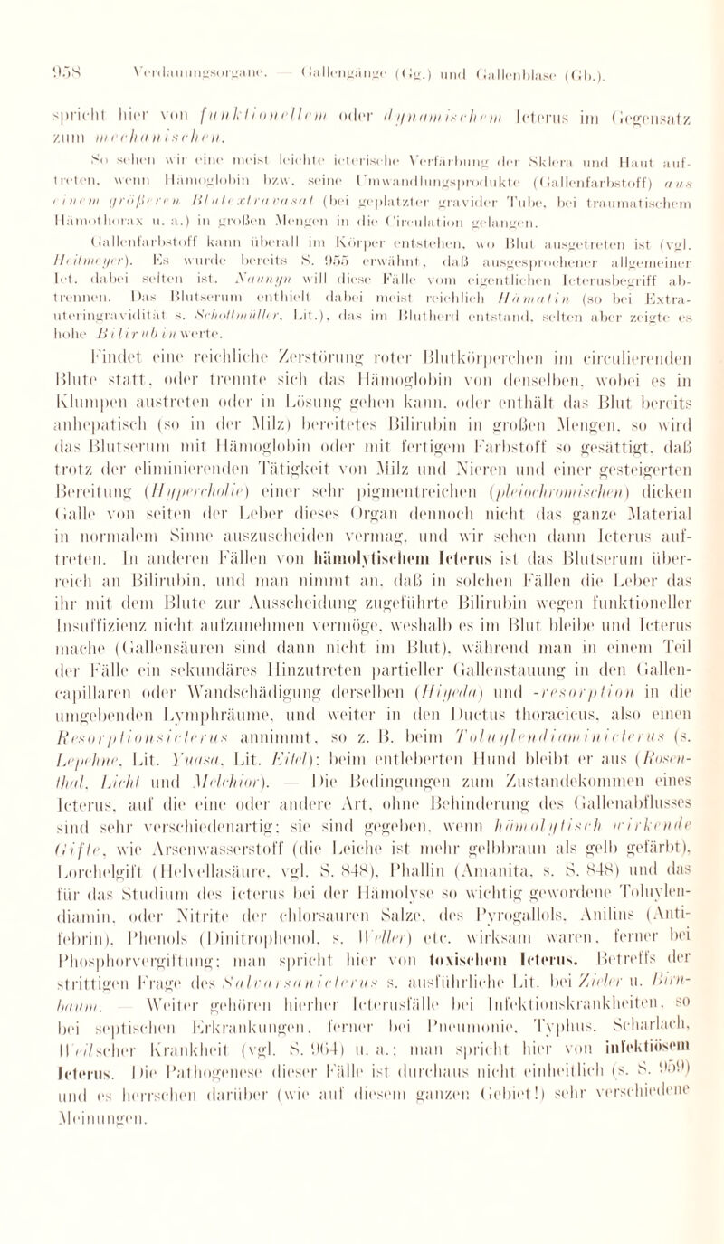 spricht liier von fun-klio Hellem oder dfiniimisehem Icterus im (legonsatz zimi m e eh an i sehr n. Sn sehen wir eine meist leichte icterisehe Verfärbung der Sklera und Haut auf- Iroten. wenn Hämoglobin bzw. seine Gmwandlungsprodukte (Gallenfarbstoff) aus (im») größeren Blutextravasat. (bei geplatzter gravider Tube, bei traumatischem Hämotliorax u. a.) in großen Mengen in die Gireulation gelangen. Gallenfarbstoff kann überall im Körper entstehen, wo Blut ausgetreten ist (vgl. Heitmeyer). Ks winde bereits S. 055 erwähnt, daß ausgesprochener allgemeiner let. dabei selten ist. A <tau i/u w ill diese Fälle vom eigentlichen Icterusbegriff ab¬ trennen. Das Blutserum enthielt dabei meist reichlich Hämatin (so bei Extra¬ uteringravidität s. Schott nt ii/hr. Eit.), das im Blutherd entstand, selten aber zeigte es hohe ß i l i r u b i u werte. Findet eine reichliche Zerstörung roter Blutkörperchen im cimilierenden Blut«' statt, oder trennte sich das Hämoglobin von denselben, wobei es in Klumpen austreten oder in Lösung gehen kann, oder enthält das Blut bereits anhepatisch (so in der Milz) bereitetes Bilirubin in großen Mengen, so wird das Blutserum mit Hämoglobin oder mit fertigem Farbstoff so gesättigt, daß trotz der eliminierenden Tätigkeit von Milz und Nieren und einer gesteigerten Bereitung (H uperehntie) einer sehr pigmentreichen (pleioch römischen) dicken (lalle von seiten der Leber dieses Organ dennoch nicht das ganze Material in normalem Sinne auszuscheiden vermag, und wir sehen dann Icterus auf- treten. In anderen Fällen von hämolytischem Icterus ist das Blutserum über¬ reich an Bilirubin, und man nimmt an. daß in solchen Rillen die Leber das ihr mit dem Blute zur Ausscheidung zugeführte Bilirubin wegen funktioneller Insuffizienz nicht aufzunehmen vermöge, weshalb es im Blut bleibe und Icterus mache ((lallensäuren sind dann nicht im Blut), während man in einem Teil der Fälle (‘in sekundäres Hinzutreten partieller (lallenstauung in den (lallen- capillaren oder Wandschädigung derselben (Hii/eda) und -resorption in die umgebenden Lymphräume, und weiter in den Ductus thoracicus. also einen Rcsoiplions/<■ Ierus annimmt, so z. B. beim Tain i/leiiiliani inieterus (s. Lepehne. Lit. Yuasa. Lit. Eitel): beim entleberten Hund bleibt er aus (Rosen- Uial. Licht und Melchior). Die Bedingungen zum Zustandekommen eines Icterus, auf die eine oder andere Art, ohne Behinderung des (lallenabflusses sind sehr verschiedenartig; sie sind gegeben, wenn höuiohjlisch irirlcnde (Lifte, wie Arsenwasserstoff (die Leiche ist mehr gelbbraun als gelb gefärbt). Lorchelgift (Helvellasäure. vgl. S. K4S). Phallin (Amanita, s. S. 848) und das für das Studium des Icterus bei der Hämolyse so wichtig gewordene Toluylen¬ diamin, oder Nitrite der chlorsauren Salze, des Pyrogallols, Anilins (Anti- febrin). Phenols (Dinitropheuol. s. Weller) etc. wirksam waren, ferner bei Phosphorvergiftung; man spricht hier von toxischem Icterus. Betretls der strittigen f rage dos Sitlrnrsun iclcriis s. ausführliche Lit. bei ’/iirler u. Liru- hiiuin. Weiter gehören hierher Icterusfälle bei Infektionskrankheiten, so bei septischen Frkrankungen. ferner bei Pneumonie. Typhus. Scharlach, II eil scher Krankheit (vgl. S. UC>4) u.a.: man spricht hier von infektiösem Icterus. Die Pathogenese dieser Fälle ist durchaus nicht einheitlich (s. S. üoü) und es herrschen darüber (wie auf diesem ganzen Gebiet!) sehr verschiedene Meinungen.