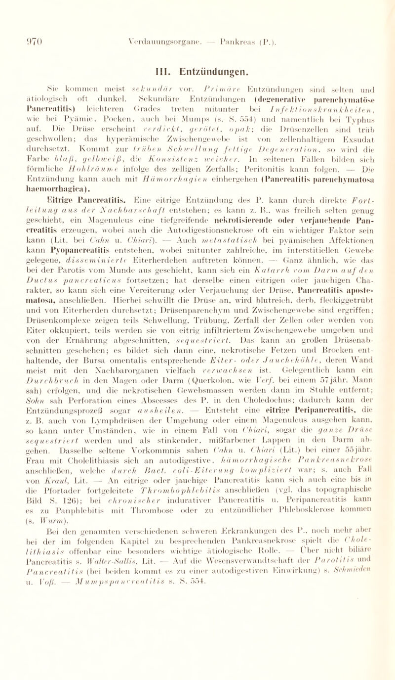 III. Entzündungen. Sie kommen meist sekundär vor. Primäre Entzündungen sind selten und ätiologisch oft dunkel. Sekundäre Entzündungen plegenerative parenchymatöse l'ancreatitis) leichteren Grades treten mitunter bei Infekt i-onskrankheiten. wie bei Pyämie, Pocken, auch bei .Mumps (s. S. 554) und namentlich bei Typhus auf. Die Drüse erscheint verdickt, gerötet, opak; die Drüsenzellen sind trüb geschwollen; das hyperämische Zwischengewebe ist von zellenhaltigem Exsudat durchsetzt. Kommt zur trüben Schwellung fettig/ Degeneration, so wird die Farbe blaß, gelbweiß, die Konsistenz weicher. In seltenen Fällen bilden sich förmliche Hohlräume infolge des zelligen Zerfalls; Peritonitis kann folgen. — Die Entzündung kann auch mit Hämorrhagien einhergehen (Panereatitis parcnclivinatosa haemorrhagica). Eitrige Panereatitis. Eine eitrige Entzündung des P. kann durch direkte Fort¬ leitung aus der Nachbarschaft entstehen; es kann z. B., was freilich selten genug geschieht, ein .Magenulcus eine tiefgreifende nekrotisierende oder verjauchende Pan- creatitis erzeugen, wobei auch die Autodigestionsnekrose oft ein wichtiger Faktor sein kann (Lit. bei Cahn u. Chiari). — Auch metastatisch bei pyämischen Affektionen kann Pyopancreatitis entstehen, wobei mitunter zahlreiche, im interstitiellen Gewebe gelegene, disseminierte Eiterherdehen auftreten können. — Ganz ähnlich, wie das bei der Parotis vom Munde aus geschieht, kann sich ein Katarrh vom Darm auf den Ductus pancreaticus fortsetzen; hat derselbe einen eitrigen oder jauchigen Cha¬ rakter, so kann sich eine Vereiterung oder Verjauchung der Drüse, Panereatitis apnste- matosa, anschließen. Hierbei schwillt die Drüse an, wird blutreich, derb, fleckiggetrübt und von Eiterherden durchsetzt; Drüsenparenchym und Zwischengewebe sind ergriffen; Drüsenkomplexe zeigen teils Schwellung, Trübung, Zerfall der Zellen oder werden von Eiter okkupiert, teils werden sie von eitrig infiltriertem Zwischengewebe umgeben und von der Ernährung abgeschnitten, sequestriert. Das kann an großen Drüsenab¬ schnitten geschehen; es bildet sich dann eine, nekrotische Fetzen und Brocken ent¬ haltende, der Bursa omentalis entsprechende Eiter- oder Jauchehöhle, deren Wand meist mit den Nachbarorganen vielfach verwachsen ist. Gelegentlich kann ein Durchbruch in den Magen oder Darm (Querkolon, wie Verf. bei einem öTjähr. Mann sah) erfolgen, und die nekrotischen Gewebsmassen werden dann im Stuhle entfernt; Sohn sah Perforation eines Abscesses des P. in den Choledochus; dadurch kann der Entzündungsprozeß sogar ausheilen. — Entsteht eine eitrige Peripauereatitis. die z. B. auch von Lvmphdrüsen der Umgebung oder einem Magenulcus ausgehen kann, so kann unter Umständen, wie in einem Fall von Chiari, sogar die ganze Drüse sequestriert werden und als stinkender, mißfarbener Lappen in den Darm ab¬ gehen. Dasselbe seltene Vorkommnis sahen ('ahn u. Chiari (Lit.) bei einer ööjähr. Frau mit Cholelithiasis sich an autodigestive, hämorrhagische Pankreasnekrose anschließen, welche durch Bad. coli-Eit< rung kompliziert war; s. auch lall von Kraul, Lit. — An eitrige oder jauchige Panereatitis kann sich auch eine bis in die Pfortader fortgeleitete Thrombophlebitis anschließen (vgl. das topographische Bild S. 126); bei chronischer indurativer Panereatitis u. Peripauereatitis kann es zu Panphlebitis mit Thrombose oder zu entzündlicher Phlebosklerose kommen (s. Wurm). Bei den genannten verschiedenen schweren Erkrankungen des 1'.. noch mehr aber bei der im folgenden Kapitel zu besprechendem Pankreasnekrose spielt die < hole- lithiasis offenbar eine besonders wichtige ätiologische Rolle. i her nicht biliäie Panereatitis s. Walter-Sallis, Lit. — Auf die W’esensverwandtschaft der Parotitis und Panereatitis (bei beiden kommt es zu einer autodigestiven Einwirkung) s. Schmieden u. l'oß. — Mumpspanereatitis s. S. 554.