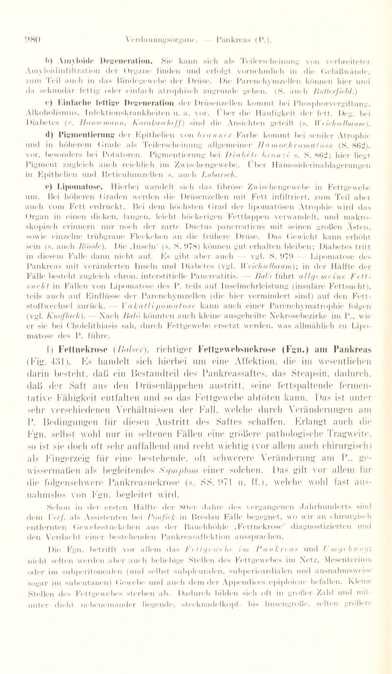 I») Amyloide Degeneration. Sie kann sieh als Teilct'seheinung von verbreiteter Amyloidinfiltration der Organe finden und erfolgt vornehmlich in die Gefäßwände, zum 'Teil auch in das Bindegewebe der Drüse. Die Parenchymzellen können hier und da sekundär fettig oder einfach atrophisch zugrunde gehen. (S. auch Ji-utlerfield.) e) i inlaehe fettige Degeneration der Drüsenzellen kommt bei l’hosphorvergiftung. Alkoholismus, Infektionskrankheiten u. a. vor. l iier die Häufigkeit der fett. Deg. bei Diabetes (r. Ihm sc manu, harakasc/ujf) sind die Ansichten geteilt (s. Wiichselbauni). (1) Pigmentierung der Fpithclien von brauner Farbe kommt bei seniler Atrophie und in höherem Orade als Teilerseheinung allgemeiner 11 <i nioch r omal ose (S. 862), vor, besonders bei Potatoren. Pigmentierung bei Diabetr bronze s. S. 862; hier liegt Pigment zugleich auch reichlich im Zwischengewebe. l'ber Hämosiderinablagerungen in Epithelien und Heticulumzellen s. auch Lubarsch. e) Lipomatose. Hierbei wandelt sieh das fibröse Zwischengewebe in Fettgewebe um. Bei höheren Graden werden die Drüsenzellen mit Fett infiltriert, zum Teil aber auch vom Fett erdrückt. Bei dem höchsten (irad der lipomatösen Atrophie wird das Organ in einen dicken, langen, leicht höckerigen Fettlappen verwandelt, und makro¬ skopisch erinnern nur noch der zarte Ductus pancreaticus mit seinen großen Asten, sowie einzelne trübgraue Fleckchen an die frühere Drüse. Das (Jewicht kann erhöht sein (s. auch Rössle). Die .Inseln' (s. S. 678) können gut erhalten bleiben; Diabetes tritt in diesem Falle dann nicht auf. Fs gibt aber auch — vgl. S. !!7!l Lipomatose des Pankreas mit veränderten Inseln und Diabetes (vgl. I\ eicltsrlbatun); in der Hälfte der Fälle besteht zugleich eliron. interstitielle Panereatitis. — Bal/> führt allgemeine Fett¬ sucht in Fällen von Lipomatose des P. teils auf Inselmehrleistung (insuläre Fettsucht), teils auch auf Einflüsse der Parenchymzellen (die hier vermindert sind) auf den Fett¬ stoffwechsel zurück.— Fakatlipomatose kann auch einer Parenchymatrophie folgen (vgl. Kuuflatii). - - Nach Bald könnten auch kleine ausgeheilte Xekrosebezirke im I’.. wie er sie bei (liolelithiasis sah. durch Fettgewebe ersetzt werden, was allmählich zu Lipo¬ matose des P. führe. I) Fottnokroso (/liilsrr), richtiger Fettgowobsnokioso (Fgn.) am Pankreas (Fig. 4L»L). Its handelt sich hierbei um eine Affektion, die im wesentlichen darin besteht, daß ein Bestandteil des Pankreassaftes, das Steapsin, dadurch, thiß der Saft aus den 1 hiisenläppchen austritt. seine fettspaltende fermen¬ tative Fähigkeit entfalten und so das Fettgewebe abtöten kann. I las ist unter sehr verschiedenen Verhältnissen der Fall, welche durch Veränderungen am P. Bedingungen für diesen Austritt des Saftes schaffen. Frlangt auch die Fgn. selbst wohl nur in seltenen Fällen eine größere pathologische Tragweite, -m ist sie doch oft sehr auffallend und recht wichtig (vor allem auch chirurgisch) als Fingerzeig für eine bestehende, oft schwerere Veränderung am P.. ge¬ wissermaßen als begleitendes Si/miilnui einer solchen. Das gilt vor allem tiir die folgenschwere Pankreasnekrose (s. SS. DT 1 u. ff.), welche wohl last aus¬ nahmslos von Fgn. begleitet wird. Schon in der ersten Hälfte der 80er Jahre des vergangenen Jahrhunderts sind dem I <rf. als Assistenten bei Run fick in Breslau Fälle begegnet, wo wir an chirurgisch entfernten Gewebsstückchen aus der Bauchhöhle .Fettnekrose' diagnostizierten und den Verdacht einer bestehenden Pankreasaffekt ion aussprachen. Die Fgn. betrifft vor allem das Fel tge webt i ui Pankreas und t tngebunij: nicht selten werden aber auch beliebige Stellen des Fettgewebes im Netz. Mesenterium oder im subperitonealen (und selbst subpleuralen, subperieardialen und ausnahmsweise sogar im subcutanen) Gewebe* und auch dem der Appendiees epiploieae befallen. Kleine Stellen des Fettgewebes sterben ab. Dadurch bilden sieh oft in großer Zahl und mit¬ unter dicht nebeneinander liegende, steeknadelkopf- bis linsengroße, selten größere