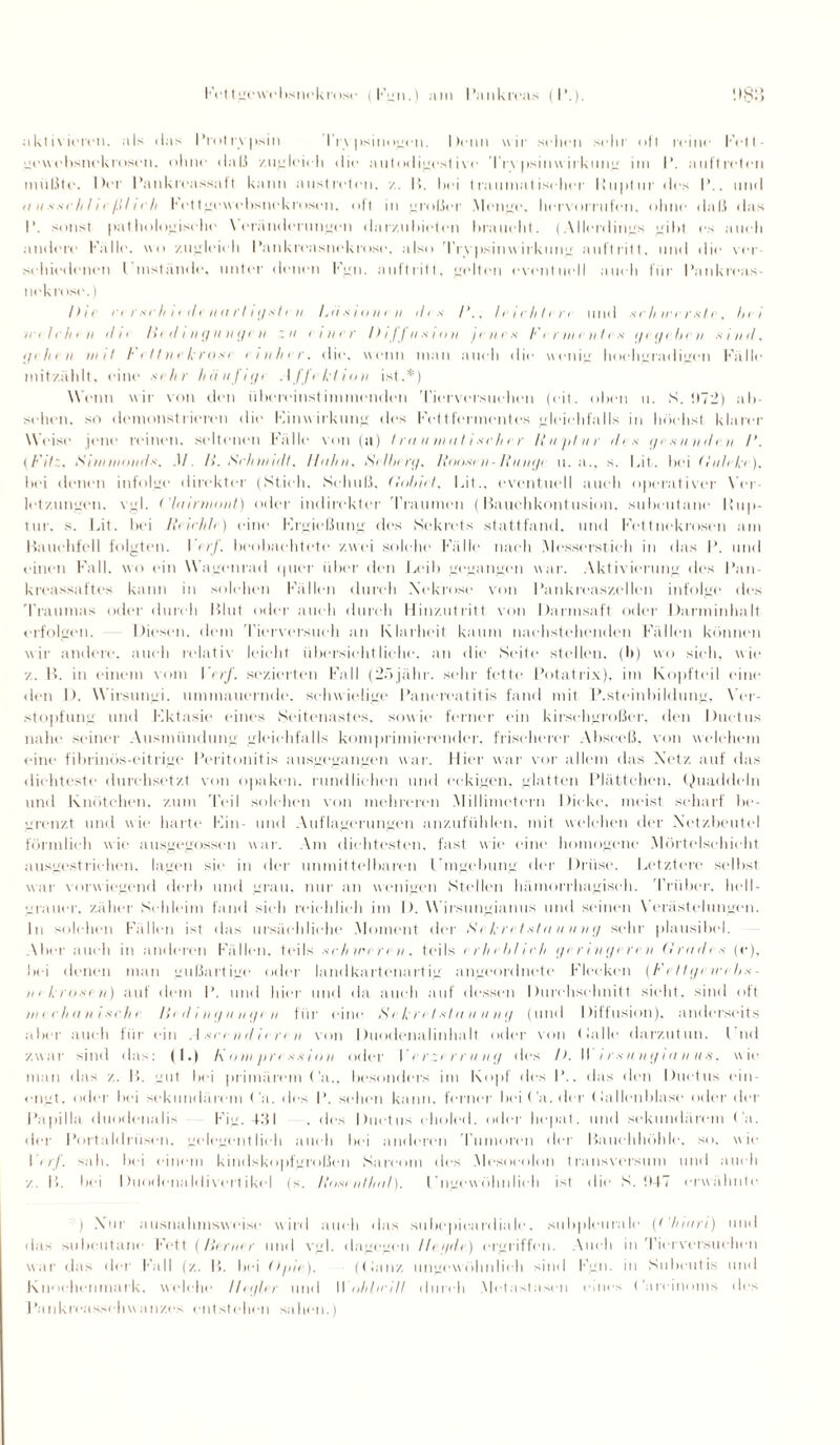 Fettgcwcbsnekrose (Fgn.) am Pankreas (P.). !>8'> aklivieren, als das Protrypsin l’r\ psinogcn. Denn wir sehen sehr oft reine Fct t - gevohsnek rosen, ohne daß zugleich die autodigestivc Tr\ psinw irkung im P. anftreten müßte. Der Pankreassatt kann austreten. /. 15. hei traumatischer l’uptur des I’.. und u u s s c /(/ / t ftl i c h I' et tgewcbsncklosen, oft in großer Menge, hervorrilfen, ohne daß das P. sonst pathologische Veränderungen dar/.nhieten braucht. (Allerdings gibt es auch andere Fälle, wo zugleich Pankreasnekrose, also Trypsinwirkung auftritt, und die ver¬ schiedenen l mstände. unter denen Fgn. aultritt, (dien eventuell auch lür Pankreas¬ nekrose. ) Die n r.sr/i i eilen<i rl iijste n Ldsiunen th s /’., leichten und sch wer sie, l>< i Ic i I c II e II il I f Iii d I II </ II II (/1 II ',11 einer I) IJ J II s 11> II I r II r .v Fermentes tf e !f e Ii !■ II S I n il, ijehen in iI Fettnekrose einher. die. wenn man auch die wenig hochgradigen Fälle mitzahlt, eine ,sihr lniiifii/i Affrklioii ist.*) Wenn wir von den übereinstimmenden Tierversuchen (eit. oben u. S. !I72) ab sehen, so demonstrieren die Kinwirkung des Fettfermentes gleichfalls in höchst klarer Weise jene reinen, seltenen Fälle von (a) I m miui t i xrh r r Ruptur dis i/c s nv il e.n /'. (Fit',, Fiiinniiud'i, M 11. Schmidt, Huhu, Silluri/, Rdo-siii- Ruiuji u. a., s. lät,. bei (ruhki), bei denen infolge direkter (Stich. Schuß, (lolriit. Lit., eventuell auch operativer \’ei letzungen. vgl. <'liiinimut) oder indirekter Traumen (Bauchkontusion, subcutane l!up- tur. s. Lit. bei Riirhlr) cdne Krgießung des Sekrets stattfand, und Fettnekrosen am Hauehfell folgten. I < rf. beobachtete zwei solche Fälle nach Messerstich in das P. und einen Fall, wo ein Wagenrad tpier über den Leib gegangen war. Aktivierung des Pan¬ kreassaftes kann in solchen Fällen durch Nekrose von Pankreaszellen infolge des Traumas oder durc h Blut oder auch durch Hinzutritt von Darmsaft oder Darminhalt erfolgen. Diesen, dem Tierversuch an Klarheit kaum nachstehenden Fällen können wir andere, auch relativ leicht übersichtliche“, an die“ Seite stellen, (b) wo sieh, wie ■/.. P>. in einem vom Verf. sezierten Fall (2öjähr. sehr fette Potatrix), im Kopfteil eine <len D. Wirsungi. ummauernde, schwielige Pancreatitis fand mit P.steinbildung, Ver¬ stopfung und Kktasie eines Seitenastes, sowie ferner ein kirschgroßer, den Ductus nahe seiner Ausmündung gleichfalls komprimierender, frischerer Absceß, von welchem eine fibrinös-eitrige Peritonitis ausgegangen war. Hier war vor allem das Xetz auf das dichteste durchsetzt von opaken, rundlichen und eckigen, glatten Plättchen, Quaddeln und Knötchen, zum Teil solchen von mehreren Millimetern Dicke, meist scharf be¬ grenzt und wie harte Kin- und Auflagerungen anzufühlen, mit welchen der Netzbeutel förmlich wie ausgegossen war. Am dichtesten, fast wie eine homogene Mörtelschicht ausgestrichen, lagen sie in der unmittelbaren Hingebung der Drüse. Letztere selbst war vorwiegend derb und grau, nur an wenigen Stellen hämorrhagisch. Trüber, hell¬ grauer. zäher Schleim fand sich reichlich im I). Wirsungianus und seinen V erästelungen, in solchen Fällen ist das ursächliche Moment der Si kretutu uuikj sehr plausibel. Aber auch in anderen Fällen, teils sc Ii ircre ii , teils irhcblirli (/( r i ii i/t rc ii Grades (e), bei denen man gußartige oder landkartenartig angeordnete Flecken (Fctti/r ind>s - in krusi u) auf dem P. und hier und da auch auf dessen Durchschnitt sieht, sind oft zu t c h a ii i sch i Ht d i ii <j u n(j< n für eine Sc krctslu utiiii/ (und Diffusion), anderseits aber auch für ein Asrcudiiriu von Duodenalinhalt oder von (lalle darzutun. lnd zwar sind das: (I.) I\ oni pri ssiuu oder V erzerru n<j des l>. II irs u n ij ia u us, wie man das z. 15. gut bei primärem Ca., besonders im Kopf des P., das den Ductus ein¬ engt. oder bei sekundärem Ca. des P. sehen kann, ferner bei Ca. der (lallenblase oder der Papilla duodenalis Fig. 4151 , des Ductus choled. oder hepat. und sekundärem Ca. der Portaldrüsen, gelegentlich auch bei anderen 'Tumoren der Bauchhöhle, so. wie I er], sah. bei einem kindskopfgroßen Sa reo m des Mesocolon transversum und auch z. 15. bei Duodenaldivcrt ikel (s. Roscntlial). I’ngew ühnlieh ist die S. Ü47 erwähnte ) Nur ausnahmsweise wird auch das Silbepie.ardiale, subpleurale (Ghutri) und das subcutane Fett.{Berner und vgl. dagegen llct/de) ergriffen. Auch in Tierversuchen war das der Fall (z. 15. bei Opic). (tlanz ungewöhnlich sind Fgn. in Subcutis und Knochenmark, welche llcißcr und II iilihrill durch Metastasen eines (’areinoms des Pankreasschwanz.es entstehen sahen.)
