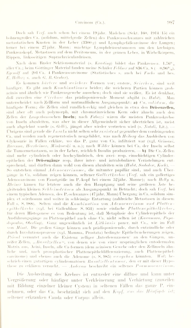 ('arcinom (Ca.). MS, Doch sali 1 < rf. auch sclion hei einem P.ljähr. Mädchen (Sekt. IHM. IMIf Iö) ein bolmcngroßcs Ca. (solidum. mittelgroße Zellen) des Pankivasschwanz.es mit /.alilreielien metastatisehen Knoten in der Leber (.'IßOO g) und Lymphgefäßeareinose der Lungen; ferner bei einem iLjühr. Mann: mächtige Lvmphdriiscnt umoren um den krehsigcn Pankreaskopf. Metastasen auf dem Peritoneum. in der uriinen Leber, in Wirbelkörporn. Kippen, linksseitigcn Supraelav■ ieulardriisen. Nach dem Basler Sektionsmaterial (s. hrasl iny) bildet das Pankrcasea. 1.7 6° , aller Ca.; beim < tot t inger Material fanden meine Schüler F< hl nt r auf S.'fti < 'a. S ( Il,!l(5°/(l), E<ji tiolf auf -Ml Ca. t Kankrcascarcinome (Statistisches s. auch bei Fuchs mul bes. Hilter: s. auch G. H. Gruber). Hs kommen hart irr und ivrirhcrt Formen vor: erstem. Scirrhen, sind weit häufiger. F.s gibt auch Kombinationen beider; die weicheren Partien können grob- acinös und ähnlich wie Pankreasgewebe aussehen; doch sind sie weißer. Fs ist denkbar, daß zuweilen eine ('irrhosi das prädisponierende Moment abgibt (s. Ilulst). Man unterscheidet nach Zellform und mutmaßlichem Ausgangspunkt: n) (’u. .«»/ iil u w. die häufigste Form; die Zellen sind rundlich-eckig und gleichen in etwa den Ih'iisenzcllen. sind aber oft auch polymorph, mit ehromatinreichem Kern oder ähneln auch den Zellen der Lanyerbanssehen Inseln; nach Fubozzi wären die meisten Pankreaskrebse von Inseln abzuleiten, was aber in dieser Allgemeinheit sicher übertrieben ist. meist auch abgelehnt wurde (s. Gelte), jüngst aber wieder vertreten w ird (s. Xatuli, Lit.). l'hrigens sind gerade die / nseln nicht selten sein’ resistent gegenüber dem vordringenden Ca. und werden auch regeneratorisch neugebildet, was nach Ilciberg das Ausbleiben von Clvkosurie in Fällen erkläre, wo das P. ganz von Ca. infiltriert war (vgl. Grimani. Raren tut. Her.rheimer. JJ inkoicsli u. a.); nach II //der können bei Ca. der Inseln selbst die Tumormetastasen, so in der Leber, reichlich Insulin produzieren.- b) Die Ca.-Zellen sind mehr cylindrisch oder hoehevlindriseh, den zwei- resp. einschichtigen Cylinder- epitheben der Brüsengänge resp. ihrer inter- und intralobulären Verästelungen ent- s])rechend, und dürften dann wohl von diesen abzuleiten sein (Huf st. Ssoboteie, Koch). So entstehen einmal Adenocarcinontr, die mitunter papillär sind, und auch Über¬ gänge in Ca. solidum zeigen können, seltener Gallertkrebse (Verf. sah ein gallertiges Adenoeareinom von Faustgroße im P.-kopf bei einem 52jähr. Manne): nach //<//// u. Rheinrr kamen für letztere auch die den Hauptgang und seine größeren Aste be¬ gleitenden kleinen S r h I r i w tl r ii sc n als Ausgangspunkt in Betracht: doch sah \<rf. bei einem typischen Adenoca. des I’.-Schwanzes (47jälir. Mann) Übergang in Ca. solidum sim- plex ct seirrhosum und weiter in schleimige Fntartung (zahlreiche Metastasen in diesem Fall s. S. !)XS). Selten sind die Kombinat ion von Adenoeareinom u n d Platten - < pithelkrebs (vgl. bei (ia lienblase S. !)öl) sowie einfache Pia tten <• pit het krebst . für deren Histogencse cs von Bedeutung ist. daß Metaplasie des Cylinderepithels der Ausführungsgänge zu Plattenepithel auch ohne t'a. nicht selten ist (Kawamura. Papa- dopoulos. Oberl iny). Kauz ungewöhnlich ist Lithiutti* paner. mit t'a.. wie im Fall von AI mel. Die großen (hinge können auch prädisponierende, durch entzündliche oder durch Involutionsprozesse (vgl. Mamma. Prostata) bedingte Fpithelw ucherungen zeigen. Prieset vermutet auch die Fxistenz zclligcr .Interfercnzzoium' an den (längen, un¬ reifer Zellen. .. Ra sa Izellen“. von denen w ie von einer ursprünglichen cntodermalen Matrix aus. Acini. Inseln, alle ('a-formen (dem aeinösen (lewebe oder den Zellinseln ähn¬ liche und. nach prosoplastischcr Plattenepitheldifferenzierung, auch Plattenepithel careinome) und ebenso auch die Adenome (s. S. !)8ö) a n syehen könnten. II ah be¬ schrieb einen gutartigen cvlindromatösen tiasa t ztdt e n l umor. den er mit dieser Hypo¬ these zu erklären versucht. — Anderson beschreibt ein seltenes /’ sa in inoea re t ii u in. hie Ausbreitung; (Ins Krebses isl entweder eine diffuse und käini unter Vergröberung oder häufiger unter Verkleinerung und Verhärtung (zuweilei mit Bildung einzelner kleiner Cysten) in seltenen Bällen das ganze I*. ein¬ nehmen. oder das Ca. beschränkt sich auf den hopf, was das lliinfn/sh />7; seltener erkranken (’auda oder Corpus allein.