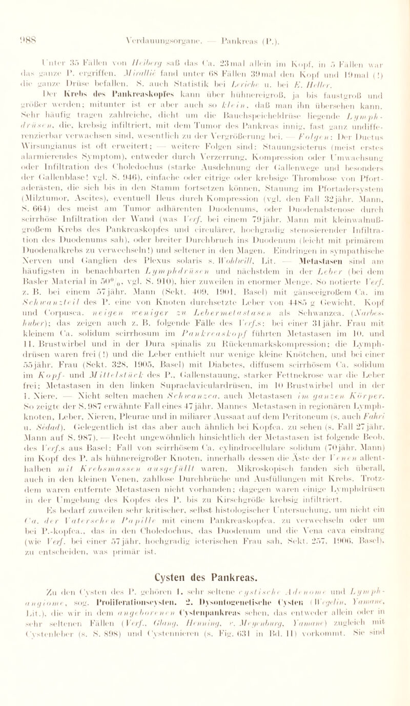 I nter 3n Fallen von lltiberg saß das Ca. 23mal allein im Kopf, in ö Fällen war das ganze I’. ergriffen. Mirallie fand unter (iS Füllen 30mal den Kopf und |9mal ( !) die ganze Drüse befallen. K. auch Statistik bei L< rieln u. bei K. Heller. Der Krebs des Pankreaskoples kann über hühnereigroß, ja bis faustgroß und größer werden; mitunter ist er aber auch so klein, daß man ibn übersehen kann. Sehr häufig tragen zahlreiche, dicht um die Bauchspeicheldrüse liegende Lymph- ilriixi n. die. krebsig infiltriert, mit dem Tumor des Pankreas innig, fast ganz undiffe- renzierbar verwachsen sind, wesentlich zu der \'ergrößerung bei. Folgern Der Ductus Wirsungianus ist oft erweitert; weitere Folgen sind; Stauungsicterus (meist erstes alarmierendes Symptom), entweder durch Verzerrung, Kompression oder Umwaehsung oder Infiltration des Choledochus (starke Ausdehnung der Gallenwege und besonders der (lallenblase! vgl. S. tt-tti), einfache oder eitrige oder krebsige Thrombose von Pfort¬ aderästen. die sich bis in den Stamm fortsetzen können, Stauung im Pfortadersystem (.Milztumor, Ascites), eventuell Ileus durch Kompression (vgl. den Fall 32 jähr. Mann. S. 664) des meist am Tumor adhärenten Duodenums, oder Duodenalstenose durch schadlose Infiltration der Wand (was I erf. bei einem 79jähr. Mann mit kleinwalnuß¬ großem Krebs des Pankreaskopfes und circularer, hochgradig stenosierender Infiltra¬ tion des Duodenums sah), oder breiter Durchbruch ins Duodenum (leicht mit primärem Duodenal krebs zu verwechseln!) und seltener in den Magen. Findringen in sympathische Nerven und (ianglien des Plexus solaris s. Wohlu-ill. Fit. Metastasen sind am häufigsten in benachbarten Lymphdriisen und nächstdem in der Leber (bei dem Basler Material in äO° 0, vgl. K. 910). hier zuweilen in enormer Menge. So notierte Verf. z. B. bei einem öTjähr. .Mann (Sekt. 409. 1901. Basel) mit gänseeigroßem Ca. im Schwänzte il des P. eine von Knoten durchsetzte Leber von 44N.1 g (lewieht. Kopf und Corpusca. neigen weniger zu Lebermetastasen als Schwanzea. (Karin huher); das zeigen auch z. B. folgende Fälle des \ < rf.s: bei einer 31 jähr. Frau mit kleinem Ca. solidum seirrhosum im Pankreaskopf führten Metastasen im 10. und 11. Brustwirbel und in der Dura spinalis zu Rückenmarkskompression; die Lymph- drüsen waren frei (!) und die Leber enthielt nur wenige kleine Knötchen, und bei einer Ööjälir. Frau (Sekt. 328, 1905. Basel) mit Diabetes, diffusem scirrhösem Ca. solidum im Kopf- und M ittelsi iie k des P., Gallenstauung, starker Fettnekrose war die Leber frei; Metastasen in den linken Supraelaviculardriisen, im 10 Brustwirbel und in der 1. Niere. — Nicht selten machen Schwänzen, auch Metastasen im ganzen Körper. So zeigte der K.9K7 erwähnte Fall eines 47 jähr. Mannes Metastasen in regionären Lymph¬ knoten. Leber. Nieren, Pleurae und in miliarer Aussaat auf dem Peritoneum (s. auch Fahri u. Sedad). Gelegentlich ist das aber auch ähnlich bei Kopfca. zu sehen (s. Fall 27jähr. Mann auf »S. 987). liecht ungewöhnlich hinsichtlich der Metastasen ist folgende Beob. des Verf.s aus Basel; Fall von scirrhösem Ca. cylindrocellulare solidum (TOjähr. Mann) im Kopf des P. als hühnereigroßei1 Knoten, innerhalb dessen die Aste der I t nen allent¬ halben mit Krebsmasse n ausgefüllt waren. Mikrosko]tisch fanden sic h überall, auch in den kleinen Venen, zahllose Durchbrüche und Ausfüllungen mit Krebs. Trotz¬ dem waren entfernte Metastasen nicht vorhanden; dagegen waren einige Lymphdrüsen in der Umgebung des Kopfes des P. bis zu Kirschgröße krebsig infiltriert. 17s bedarf zuweilen sehr kritischer, selbst histologischer Untersuchung, um nicht ein t'a. der Vati rsclien l’apilh mit einem Pankroaskopfca. zu verwechseln oder um bei P.-kopfca.. das in den Choledochus. das Duodenum und die Vena cava eindrang (wie Verf. bei einer 57jähr. hochgradig ictcrischen Frau sah, Sekt. 2ö7. 1906. Basel), zu entscheiden, was primär ist. Cysten des Pankreas. Zu den (Asten des P. gehören I. sehr seltene eystiseht Atltnome und Lymph¬ angiome, sog. Prolifernlionseyslcii. 2. IKsoiitogcnclischc (Asien (Wegelin. Ynnianc, Lit.). die wir in dem angebore ne n (A slenpaiikrcns sehen, das entweder allein oder in sehr seltenen Fällen (Verf.. L'lang. Henning, r. Meyenburg, Yamane) zugleich mit