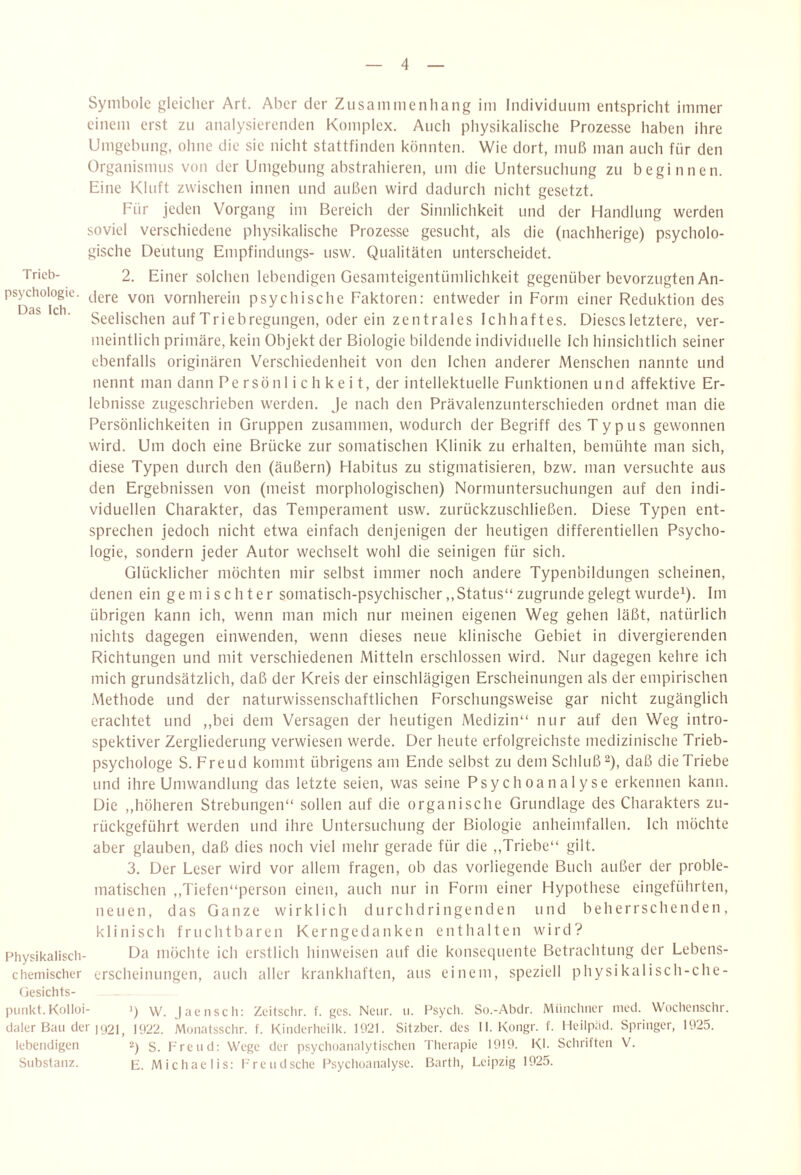 Symbole gleicher Art. Aber der Zusaiiimenliang im Individuum entspricht immer einem erst zu analysierenden Komplex. Auch physikalische Prozesse haben ihre Umgebung, ohne die sie nicht stattfinden könnten. Wie dort, muß man auch für den Organismus von der Umgebung abstrahieren, um die Untersuchung zu beginnen. Eine Kluft zwischen innen und außen wird dadurch nicht gesetzt. Für jeden Vorgang im Bereich der Sinnlichkeit und der Handlung werden soviel verschiedene physikalische Prozesse gesucht, als die (nachherige) psycholo¬ gische Deutung Empfindlings- usw. Qualitäten unterscheidet. Trieb- 2. Einer solchen lebendigen Gesamteigentümlichkeit gegenüber bevorzugten An- psychoiogie. ^|g,.g vornherein psychische Faktoren: entweder in Form einer Reduktion des Dss Icli Seelischen auf Triebregungen, oder ein zen trales lebhaftes. Dieses letztere, ver¬ meintlich primäre, kein Objekt der Biologie bildende individuelle Ich hinsichtlich seiner ebenfalls originären Verschiedenheit von den leben anderer Menschen nannte und nennt man dann Persönlichkeit, der intellektuelle Funktionen und affektive Er¬ lebnisse zugeschrieben werden. Je nach den Prävalenzunterschieden ordnet man die Persönlichkeiten in Gruppen zusammen, wodurch der Begriff des Typus gewonnen wird. Um doch eine Brücke zur somatischen Klinik zu erhalten, bemühte man sich, diese Typen durch den (äußern) Habitus zu stigmatisieren, bzw. man versuchte aus den Ergebnissen von (meist morphologischen) Normuntersuchungen auf den indi¬ viduellen Charakter, das Temperament usw. zurückzuschließen. Diese Typen ent¬ sprechen jedoch nicht etwa einfach denjenigen der heutigen differentiellen Psycho¬ logie, sondern jeder Autor wechselt wohl die seinigen für sich. Glücklicher möchten mir selbst immer noch andere Typenbildungen scheinen, denen ein gemischter somatisch-psychischer,, Status“ zugrunde gelegt wurde^). Im übrigen kann ich, wenn man mich nur meinen eigenen Weg gehen läßt, natürlich nichts dagegen einwenden, wenn dieses neue klinische Gebiet in divergierenden Richtungen und mit verschiedenen Mitteln erschlossen wird. Nur dagegen kehre ich mich grundsätzlich, daß der Kreis der einschlägigen Erscheinungen als der empirischen .Methode und der naturwissenschaftlichen Forschungsweise gar nicht zugänglich erachtet und ,,bei dem Versagen der heutigen Medizin“ nur auf den Weg intro¬ spektiver Zergliederung verwiesen werde. Der heute erfolgreichste medizinische Trieb¬ psychologe S. Freud kommt übrigens am Ende selbst zu dem Schluß 2), daß die Triebe und ihre Umwandlung das letzte seien, was seine Psychoanalyse erkennen kann. Die ,,höheren Strebungen“ sollen auf die organische Grundlage des Charakters zu¬ rückgeführt werden und ihre Untersuchung der Biologie anheimfallen. Ich möchte aber glauben, daß dies noch viel mehr gerade für die ,,Triebe“ gilt. 3. Der Leser wird vor allem fragen, ob das vorliegende Buch außer der proble¬ matischen ,,Tiefen“person einen, auch nur in Form einer Hypothese eingeführten, neuen, das Ganze wirklich durchdringenden und beherrschenden, klinisch fruchtbaren Kerngedanken enthalten wird? F’hysikalisch- Da möchte ich erstlich hinweisen auf die konsequente Betrachtung der Lebens¬ chemischer erscheinungen, auch aller krankhaften, aus einem, speziell physikalisch-che- (iesichts- puiikt.Kolloi- q W. )ae lisch: Zeitschr. f. ges. Neiir. ii. Psych. So.-Abdr. Münchner inccl. Woclienschr. cialer Ban der 1921, 1922. Monatsschr. f. Kinderheilk. 1921. Sitzber. des II. Kongr. f. Ileilpiid. Springer, 1925. lebendigen ü) S. Freud: Wege der psychoanalytischen Therapie 1919. Kl- Schriften V. Substanz. p;. Michaelis: F'reiidsche Psychoanalyse. Barth, Leipzig 1925.