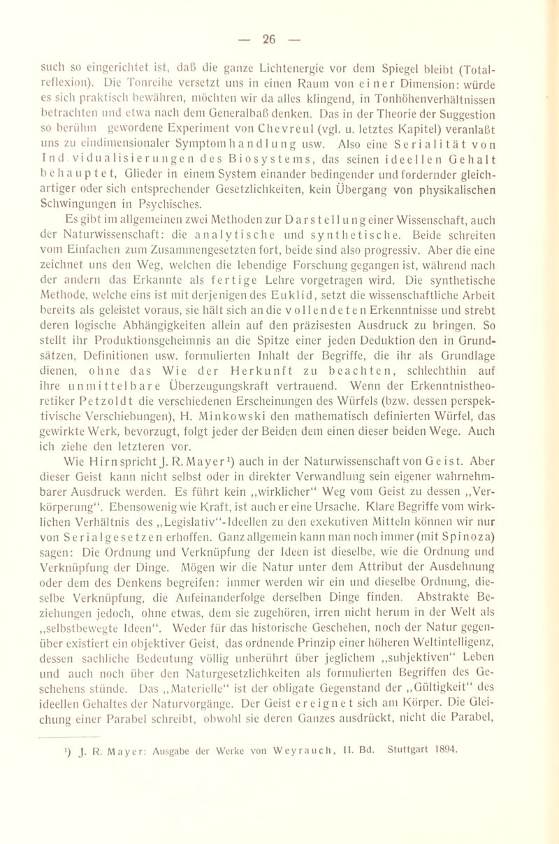 such so eingerichtet ist, daß die ganze Lichtenergie vor dem Spiegel bleibt (Total¬ reflexion). Die Tonreihe versetzt uns in einen Raum von einer Dimension: würde es sich praktisch bewähren, möchten wir da alles klingend, in Tonhöhenverhältnissen betrachten und etwa nach dem Generalbaß denken. Das in der Theorie der Suggestion so berühm gewordene Experiment von Chevreul (vgl. u. letztes Kapitel) veranlaßt uns zu eindimensionaler Symptom h a n d 1 u n g usw. Also eine S e r i a 1 i t ä t von I n d V i d u a 1 i s i e r u n g e n des B i o s y s t e m s, das seinen ideellen Gehalt behauptet, Glieder in einem System einander bedingender und fordernder gleich¬ artiger oder sich entsprechender Gesetzlichkeiten, kein Übergang von physikalischen Schwingungen in Psychisches. Es gibt im allgemeinen zwei Methoden zur Da rs t el 1 u ng einer Wissenschaft, auch der Naturwissenschaft: die analytische und synthetische. Beide schreiten vom Einfachen zum Zusammengesetzten fort, beide sind also progressiv. Aber die eine zeichnet uns den Weg, welchen die lebendige Forschung gegangen ist, während nach der andern das Erkannte als fertige Lehre vorgetragen wird. Die synthetische Methode, welche eins ist mit derjenigen des Euklid, setzt die wissenschaftliche Arbeit bereits als geleistet voraus, sie hält sich an die v o 11 e n d e t e n Erkenntnisse und strebt deren logische Abhängigkeiten allein auf den präzisesten Ausdruck zu bringen. So stellt ihr Produktionsgeheimnis an die Spitze einer jeden Deduktion den in Grund¬ sätzen, Definitionen usw. formulierten Inhalt der Begriffe, die ihr als Grundlage dienen, ohne das Wie der Herkunft zu beachten, schlechthin auf ihre unmittelbare Überzeugungskraft vertrauend. Wenn der Erkenntnistheo¬ retiker Petzoldt die verschiedenen Erscheinungen des Würfels (bzw. dessen perspek¬ tivische Verschiebungen), H. Minkowski den mathematisch definierten Würfel, das gewirkte Werk, bevorzugt, folgt jeder der Beiden dem einen dieser beiden Wege. Auch ich ziehe den letzteren vor. Wie Hirn spricht J. R.Mayer^) auch in der Naturwissenschaft von Geist. Aber dieser Geist kann nicht selbst oder in direkter Verwandlung sein eigener wahrnehm¬ barer Ausdruck werden. Es führt kein ,,wirklicher“ Weg vom Geist zu dessen ,,Ver¬ körperung“. Ebensowenig wie Kraft, ist auch er eine Ursache. Klare Begriffe vom wirk¬ lichen Verhältnis des ,, Legislativ“-Ideellen zu den exekutiven Mitteln können wir nur von Serialgesetzen erhoffen. Ganz allgemein kann man noch immer (mit Spinoza) sagen: Die Ordnung und Verknüpfung der Ideen ist dieselbe, wie die Ordnung und Verknüpfung der Dinge. Mögen wir die Natur unter dem Attribut der Ausdehnung oder dem des Denkens begreifen: immer werden wir ein und dieselbe Ordnung, die¬ selbe Verknüpfung, die Aufeinanderfolge derselben Dinge finden. Abstrakte Be¬ ziehungen jedoch, ohne etwas, dem sie zugehören, irren nicht herum in der Welt als ,,selbstbewegte Ideen“. Weder für das historische Geschehen, noch der Natur gegen¬ über existiert ein objektiver Geist, das ordnende Prinzip einer höheren Weltintelligenz, dessen sachliche Bedeutung völlig unberührt über jeglichem ,,subjektiven“ Leben und auch noch über den Naturgesetzlichkeiten als formulierten Begriffen des Ge¬ schehens stünde. Das ,,Materielle“ ist der obligate Gegenstand der ,,Gültigkeit“ des ideellen Gehaltes der Naturvorgänge. Der Geist ereignet sich am Körper. Die Glei¬ chung einer Parabel schreibt, obwohl sie deren Ganzes ausdrückt, nicht die Parabel, *) J. R. Mayer: Ausgabe der Werke von Weyrauch, II. Bd. Stuttgart 1894.