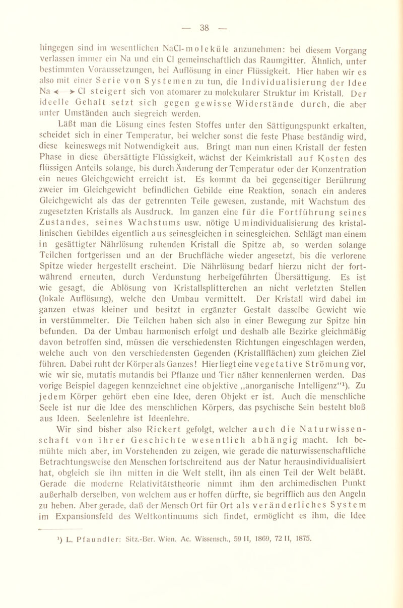 liingcp;cn sind ini wesciilliclicn NaCl-in o 1 e k ii le anznnehinen: bei diesem Vorgang verlassen immer ein Na und ein CI genieinschaftlicli das Raumgitter. Älinlicli, unter bestimmten Voraussetzungen, bei Auflösung in einer Flüssigkeit. Hier haben wir es also mit einer Serie von S ys t e me n zu tun, die Individualisierung der Idee Na-4 > CI steigert sich von atomarer zu molekularer Struktur im Kristall. Der ideelle üehalt setzt sich gegen gewisse Widerstände durch, die aber unter Umständen auch siegreich werden. Läßt man die Lösung eines festen Stoffes unter den Sättigungspunkt erkalten, scheidet sich in einer Temperatur, bei welcher sonst die feste Phase beständig wird, diese keineswegs mit Notwendigkeit aus. Bringt man nun einen Kristall der festen Phase in diese übersättigte Flüssigkeit, wächst der Keimkristall auf Kosten des flüssigen Anteils solange, bis durch Änderung der Temperatur oder der Konzentration ein neues Gleichgewicht erreicht ist. Es kommt da bei gegenseitiger Berührung zweier im Gleichgewicht befindlichen Gebilde eine Reaktion, sonach ein anderes Gleichgewicht als das der getrennten Teile gewesen, zustande, mit Wachstum des zugesetzten Kristalls als Ausdruck. Im ganzen eine für die Fortführung seines Zustandes, seines Wachstums usw. nötige Umindividualisierung des kristal¬ linischen Gebildes eigentlich aus seinesgleichen in seinesgleichen. Schlägt man einem in gesättigter Nährlösung ruhenden Kristall die Spitze ab, so werden solange Teilchen fortgerissen und an der Bruchfläche wieder angesetzt, bis die verlorene Spitze wieder hergestellt erscheint. Die Nährlösung bedarf hierzu nicht der fort¬ während erneuten, durch Verdunstung herbeigeführten Übersättigung. Es ist wie gesagt, die Ablösung von Kristallsplitterchen an nicht verletzten Stellen (lokale Auflösung), welche den Umbau vermittelt. Der Kristall wird dabei im ganzen etwas kleiner und besitzt in ergänzter Gestalt dasselbe Gewicht wie in verstümmelter. Die Teilchen haben sich also in einer Bewegung zur Spitze hin befunden. Da der Umbau harmonisch erfolgt und deshalb alle Bezirke gleichmäßig davon betroffen sind, müssen die verschiedensten Richtungen eingeschlagen werden, welche auch von den verschiedensten Gegenden (Kristallflächen) zum gleichen Ziel führen. Dabei ruht der Körper als Ganzes! Hier liegt eine vegetative Strömung vor, wie wir sie, mutatis mutandis bei Pflanze und Tier näher kennenlernen werden. Das vorige Beispiel dagegen kennzeichnet eine objektive ,,anorganische Intelligenz“^). Zu jedem Körper gehört eben eine Idee, deren Objekt er ist. Auch die menschliche Seele ist nur die Idee des menschlichen Körpers, das psychische Sein besteht bloß aus Ideen. Seelenlehre ist Ideenlehre. Wir sind bisher also Rickert gefolgt, welcher auch die Naturwissen¬ schaft von ihrer Geschichte wesentlich abhängig macht. Ich be¬ mühte mich aber, im Vorstehenden zu zeigen, wie gerade die naturwissenschaftliche Betrachtungsweise den Menschen fortschreitend aus der Natur herausindividualisiert hat, obgleich sie ihn mitten in die Welt stellt, ihn als einen Teil der Welt beläßt. Gerade die moderne Relativitätstheorie nimmt ihm den archimedischen Punkt außerhalb derselben, von welchem aus er hoffen dürfte, sie begrifflich aus den Angeln zu heben. Aber gerade, daß der Mensch Ort für Ort al s ve r ä n d erl i c he s System im Expansionsfeld des Weltkontinuums sich findet, ermöglicht es ihm, die Idee 0 L. Ffauncller: Sitz.-Ber. Wien. Ac. Wisscnsch., 59 11, 18G9, 72 11, 1875.