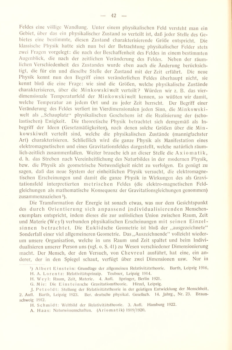 Feldes eine völlige Wandlung. Unter einem physikalischen Feld versteht man ein Gebiet, über das ein physikalischer Zustand so verteilt ist, daß jeder Stelle des Ge¬ bietes eine bestimmte, diesen Zustand charakterisierende Größe entspricht. Die klassische Physik hatte sich nun bei der Betrachtung physikalischer Felder stets zwei kragen vorgelegt: die nach der Beschaffenheit des Feldes in einem bestimmten Augenblick, die nach der zeitlichen Veränderung des Feldes. Neben der räum¬ lichen Verschiedenheit des Zustandes wurde eben auch die Änderung berücksich¬ tigt, die für ein und dieselbe Stelle der Zustand mit der Zeit erfährt. Die neue Physik kennt nun den Begriff eines veränderlichen Feldes überhaupt nicht, sie kennt bloß die eine Frage: wie sind die Größen, welche physikalische Zustände charakterisieren, über die Minkowski weit verteilt? Würden wir z. B. das vier- dimensionale Temperaturfeld der Minkowskiwelt kennen, so wüßten wir damit, welche Temperatur an jedem Ort und zu jeder Zeit herrscht. Der Begriff einer Veränderung des Feldes verliert im Vierdimensionalen jeden Sinn, die Mi nkowski¬ welt als ,,Schauplatz“ physikalischen Geschehens ist die Realisierung der (scho¬ lastischen) Ewigkeit. Die theoretische Physik betrachtet sich demgemäß als In¬ begriff der Ideen (Gesetzmäßigkeiten), nach denen solche Größen über die Min¬ kowskiwelt verteilt sind, welche die physikalischen Zustände (mannigfachster Art) charakterisieren. Schließlich wird die ganze Physik als Manifestation eines elektromagnetischen und eines Gravitationsfeldes dargestellt, welche natürlich räum¬ lich-zeitlich zusammenfallen. Weiter brauche ich an dieser Stelle die Axiomatik, d. h. das Streben nach Vereinheitlichung des Naturbildes in der modernen Physik, bzw. die Physik als geometrische Notwendigkeit nicht zu verfolgen. Es genügt zu sagen, daß das neue System der einheitlichen Physik versucht, die elektromagne¬ tischen Erscheinungen und damit die ganze Physik in Wirkungen des als Gravi¬ tationsfeld interpretierten metrischen Feldes (die elektro-magnetischen Feld¬ gleichungen als mathematische Konsequenz der Gravitationsgleichungen genommen) zusammenzuziehen i). Die Transformation der Energie ist sonach etwas, was nur dem Gesichtspunkt des durch Orientierung sich anpassend individualisierenden Menschen¬ exemplars entspricht, indem dieses die zur unlöslichen Union zwischen Raum, Zeit und Materie (Weyl) verbunden physikalischen Erscheinungen mit seinen Einzel- sinnen betrachtet. Die Euklidsche Geometrie ist bloß der ,,ausgezeichnete“ Sonderfall einer viel allgemeineren Geometrie. Das,,Auszeichnende“ vollzieht wieder¬ um unsere Organisation, welche in uns Raum und Zeit spaltet und beim Indivi¬ dualisieren unserer Person uns (vgl. o. S. 41) zu Wesen verschiedener Dimensionierung macht. Der Mensch, der den Versuch, von Chevreul ausführt, hat eine, ein an¬ derer, der in den Spiegel schaut, verfügt über zwei Dimensionen usw. Nur in T Albert Einstein: Grundlage der allgemeinen Relativitätstheorie. Barth, Leipzig 1916. H. A. Loren tz: Relativitätsprinzip. Teubner, Leipzig 1914. H. Weyl: Raum, Zeit, Materie. 4. Aufl. Springer, Berlin 1921. (}. Mie: Die Einsteinsche Gravitationstheorie. Hirzel, Leipzig. J. Petzoldt: Stellung der Relativitätstheorie in der geistigen Entwicklung der Menschheit. 2. Aufl. Barth, Leipzig 1923. Ber. deutsche physikal. Gesellsch. 14. Jahrg., Nr. 23. Braun¬ schweig 1912. H. Schmidt: Weltbild der Relativitätstheorie. 3. Aufl. Hamburg 1922. A. Haas: Nalurwisscnschaften. (Ari oma t ik) 1919/1920.