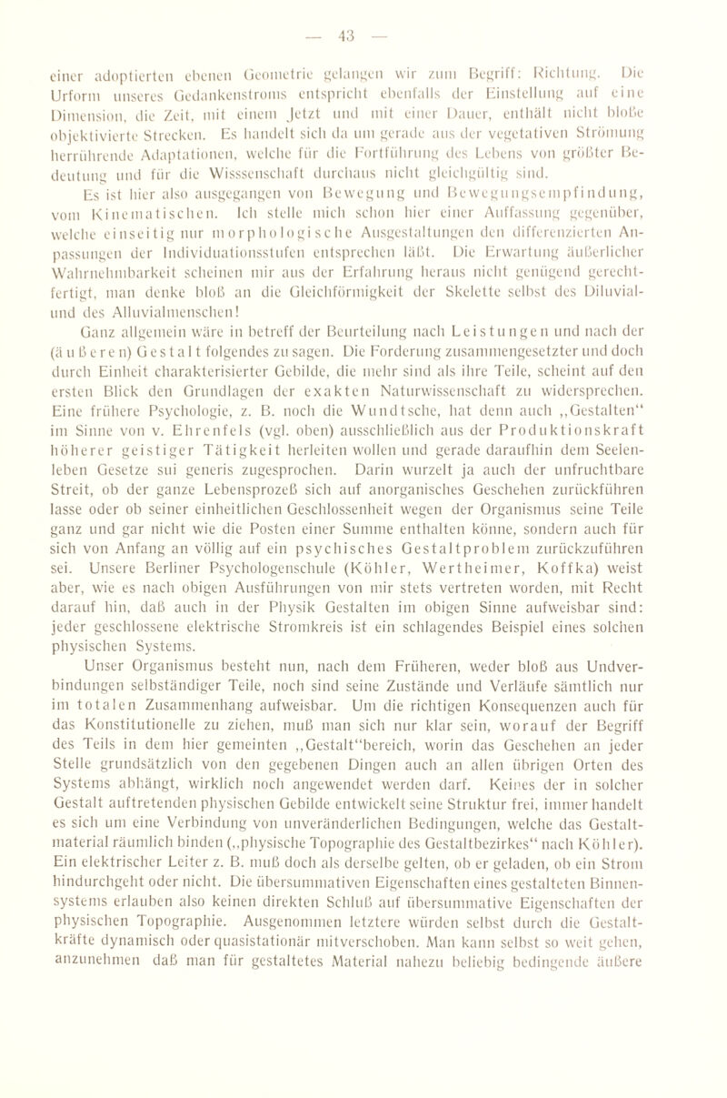 einer adoptierten ebenen (ieoinetrie ^elani^en wir znin Fjettriff; I^iclitnn^. Die Urform unseres Cjedankenstronis entspriclit ebenfalls der Iiinstellnn^ auf eine Dimension, die Zeit, mit einem jetzt mul mit einer Dauer, entiiält nicht blobe objektivierte Strecken. Es bandelt sich da nm gerade ans der vei^etativen Strömunij; berriihrende Adaptationen, welche für die l'ortfiibriniLt des Lebens von größter Be- deutmiLt lind für die Wisssenscbaft durchaus nicht gleichgültig siiul. Es ist hier also ansgegangen von Bewegung und B>ewegnngsempfindung, vom Kinematischen. Ich stelle mich schon hier einer Anffassnng gegenüber, welche einseitig mir morphologische Ausgestaltungen den differenzierten An¬ passungen der Individnationsstnfen entsprechen läht. Die Erwartung äuljerlicher Wahrnehmbarkeit scheinen mir aus der Erfahrung heraus nicht genügend gerecht¬ fertigt, man denke blob an die üleichformigkeit der Skelette selbst des Diluvial- nnd des Allnvialmenschen! Ganz allgemein wäre in betreff der Beurteilung nach Leistungen und nach der (ä n ß e r e n) ü e s t a 11 folgendes zn sagen. Die Forderung zusammengesetzter und doch durch Einheit cliarakterisierter Gebilde, die mehr sind als ihre Teile, scheint auf den ersten Blick den Grundlagen der exakten Naturwissenschaft zu widersprechen. Eine frühere Psychologie, z. B. noch die Wnndtsche, hat denn auch ,,Gestalten“ im Sinne von v. Ehrenfels (vgl. oben) ausschließlich aus der Produktionskraft höherer geistiger Tätigkeit herleiten wollen und gerade daraufhin dem Seelen¬ leben Gesetze sui generis zugesprochen. Darin wurzelt ja auch der unfruchtbare Streit, ob der ganze Lebensprozeß sich auf anorganisches Geschehen zurückführen lasse oder ob seiner einheitlichen Geschlossenheit wegen der Organismus seine Teile ganz und gar nicht wie die Posten einer Summe enthalten könne, sondern auch für sich von Anfang an völlig auf ein psychisches Gestaltproblem znrückzuführen sei. Unsere Berliner Psychologenschule (Köhler, Wertheimer, Koffka) weist aber, wie es nach obigen Ausführungen von mir stets vertreten worden, mit Recht darauf hin, daß auch in der Physik Gestalten im obigen Sinne aufweisbar sind: jeder geschlossene elektrische Stromkreis ist ein schlagendes Beispiel eines solchen physischen Systems. Unser Organismus besteht nun, nach dem Früheren, weder bloß aus Undver- hindungen selbständiger Teile, noch sind seine Zustände und Verläufe sämtlich nur im totalen Zusammenhang aufweisbar. Um die richtigen Konseciuenzen auch für das Konstitutionelle zu ziehen, muß man sich nur klar sein, worauf der Begriff des Teils in dem hier gemeinten ,,Gestalt“bereich, worin das Geschehen an jeder Stelle grundsätzlich von den gegebenen Dingen auch an allen übrigen Orten des Systems abhängt, wirklich noch angewendet werden darf. Keines der in solcher Gestalt auftretenden physischen Gebilde entwickelt seine Struktur frei, immer handelt es sich um eine Verbindung von unveränderlichen Bedingungen, welche das Gestalt¬ material räumlich binden (,,physische Topographie des Gestaltbezirkes“ nach Köhler). Ein elektrischer Leiter z. B. muß doch als derselbe gelten, ob er geladen, ob ein Strom hindnrchgeht oder nicht. Die übersummativen Eigenschaften eines gestalteten Binnen¬ systems erlauben also keinen direkten Schluß auf übersummative Eigenschaften der physischen Topographie. Ausgenommen letztere würden selbst durch die Gestalt¬ kräfte dynamisch oder ciuasistationär mitverschoben. Man kann selbst so weit gehen, anzunehmen daß man für gestaltetes Material nahezu beliebig bedingende äußere
