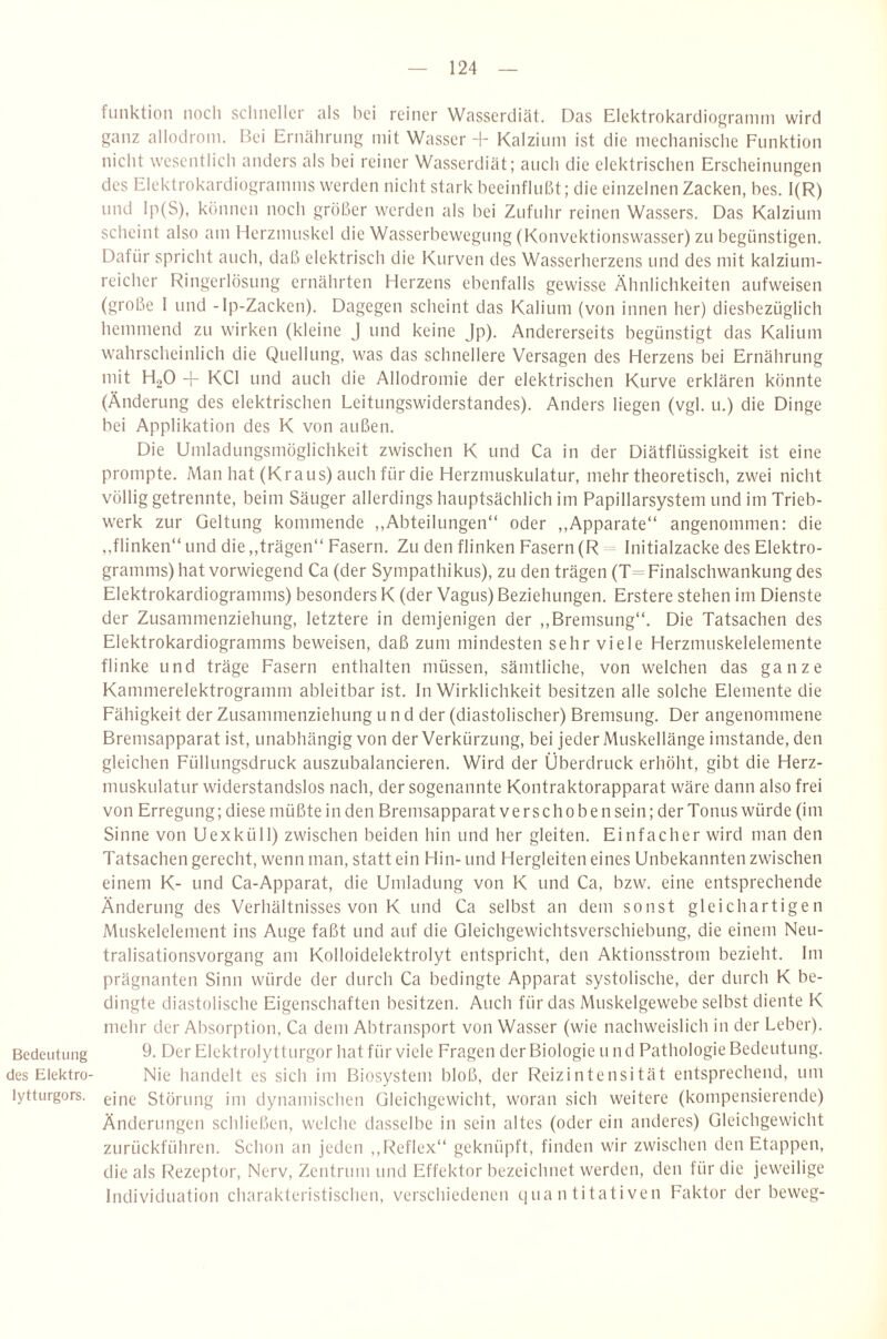 funktion noch scliiieller als bei reiner Wasserdiät. Das Elektrokardiograniin wird ganz allodroni. Bei Ernäliriing mit Wasser d- Kalzium ist die mechanische Funktion nicht wesentlich anders als bei reiner Wasserdiät; auch die elektrischen Erscheinungen des Elektrokardiogramms werden nicht stark beeinflußt; die einzelnen Zacken, bes. 1(R) und lp(S), können noch größer werden als bei Zufuhr reinen Wassers. Das Kalzium scheint also am Herzmuskel die Wasserbewegung (Konvektionswasser) zu begünstigen. Dafür spricht auch, daß elektrisch die Kurven des Wasserherzens und des mit kalzium¬ reicher Ringerlösung ernährten Herzens ebenfalls gewisse Ähnlichkeiten aufweisen (große 1 und -Ip-Zacken). Dagegen scheint das Kalium (von innen her) diesbezüglich hemmend zu wirken (kleine J und keine Jp). Andererseits begünstigt das Kalium wahrscheinlich die Quellung, was das schnellere Versagen des Herzens bei Ernährung mit H2O -r KCl und auch die Allodromie der elektrischen Kurve erklären könnte (Änderung des elektrischen Leitungswiderstandes). Anders liegen (vgl. u.) die Dinge bei Applikation des K von außen. Die Umladungsmöglichkeit zwischen K und Ca in der Diätflüssigkeit ist eine prompte. Man hat (Kraus) auch für die Herzmuskulatur, mehr theoretisch, zwei nicht völlig getrennte, beim Säuger allerdings hauptsächlich im Papillarsystem und im Trieb¬ werk zur Geltung kommende ,,Abteilungen“ oder ,,Apparate“ angenommen: die ,.flinken“ und die „trägen“ Fasern. Zu den flinken Fasern (R -= Initialzacke des Elektro- gramms) hat vorwiegend Ca (der Sympathikus), zu den trägen (T= Finalschwankung des Elektrokardiogramms) besonders K (der Vagus) Beziehungen. Erstere stehen irn Dienste der Zusammenziehung, letztere in demjenigen der ,,Bremsung“. Die Tatsachen des Elektrokardiogramms beweisen, daß zum mindesten sehr viele Herzmuskelelemente flinke und träge Fasern enthalten müssen, sämtliche, von welchen das ganze Kammerelektrogramm ableitbar ist. In Wirklichkeit besitzen alle solche Elemente die Fähigkeit der Zusammenziehung und der (diastolischer) Bremsung. Der angenommene Bremsapparat ist, unabhängig von der Verkürzung, bei jeder Muskellänge imstande, den gleichen Füllungsdruck auszubalancieren. Wird der Überdruck erhöht, gibt die Herz¬ muskulatur widerstandslos nach, der sogenannte Kontraktorapparat wäre dann also frei von Erregung; diese müßte in den Bremsapparat verschoben sein; der Tonus würde (im Sinne von Uexküll) zwischen beiden hin und her gleiten. Einfacher wird man den Tatsachen gerecht, wenn man, statt ein Hin- und Hergleiten eines Unbekannten zwischen einem K- und Ca-Apparat, die Umladung von K und Ca, bzw. eine entsprechende Änderung des Verhältnisses von K und Ca selbst an dem sonst gleichartigen Muskelelement ins Auge faßt und auf die Gleichgewichtsverschiebung, die einem Neu¬ tralisationsvorgang am Kolloidelektrolyt entspricht, den Aktionsstrom bezieht. Im prägnanten Sinn würde der durch Ca bedingte Apparat systolische, der durch K be¬ dingte diastolische Eigenschaften besitzen. Auch für das Muskelgewebe selbst diente K mehr der Absorption, Ca dem Abtransport von Wasser (wie nachweislich in der Leber). Bedeutung Ö. Der Elektrolytturgor hat für viele Fragen der Biologie und Pathologie Bedeutung, des Elektro- Nie handelt es sich im Biosystem bloß, der Reizintensität entsprechend, um lytturgors. Störung im dynamischen Gleichgewicht, woran sich weitere (kompensierende) Änderungen schließen, welche dasselbe in sein altes (oder ein anderes) Gleichgewicht zurückführen. Schon an jeden ,,Reflex“ geknüpft, finden wir zwischen den Etappen, die als l^ezeptor, Nerv, Zentrum und Effektor bezeichnet werden, den für die jeweilige Individuation charakteristischen, verschiedenen quantitativen Faktor der beweg-