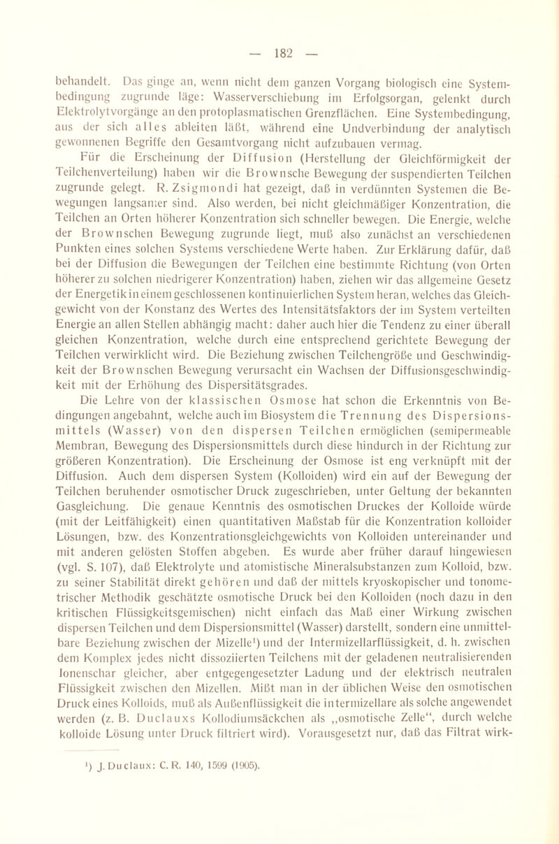 behandelt. Das ginge an, wenn nicht dem ganzen Vorgang biologiscli eine System- hedingung zugrunde läge: Wasserverschichung im Erfolgsorgan, gelenkt durch Elektrolyt Vorgänge an den protoplasmatischen ürcnzflächen. Eine Systembedingung, aus der sich alles ableiten läßt, während eine Undverbindung der analytisch gewonnenen Begriffe den üesamtvorgang nicht aufzubaucn vermag. Für die Erscheinung der Diffusion (Herstellung der Gleichförmigkeit der Teilchenverteilung) haben wir die Brownsche Bewegung der suspendierten Teilchen zugrunde gelegt. R. Zsigmondi hat gezeigt, daß in verdünnten Systemen die Be¬ wegungen langsamer sind. Also werden, bei nicht gleichmäßiger Konzentration, die Teilchen an Orten höherer Konzentration sich schneller bewegen. Die Energie, welche der Brownschen Bewegung zugrunde liegt, muß also zunächst an verschiedenen Punkten eines solchen Systems verschiedene Werte haben. Zur Erklärung dafür, daß bei der Diffusion die Bewegungen der Teilchen eine bestimmte Richtung (von Orten höherer zu solchen niedrigerer Konzentration) haben, ziehen wir das allgemeine Gesetz der Energetik in einem geschlossenen kontinuierlichen System heran, welches das Gleich¬ gewicht von der Konstanz des Wertes des Intensitätsfaktors der im System verteilten Energie an allen Stellen abhängig macht: daher auch hier die Tendenz zu einer überall gleichen Konzentration, welche durch eine entsprechend gerichtete Bewegung der Teilchen verwirklicht wird. Die Beziehung zwischen Teilchengröße und Geschwindig¬ keit der Brownschen Bewegung verursacht ein Wachsen der Diffusionsgeschwindig¬ keit mit der Erhöhung des Dispersitätsgrades. Die Lehre von der klassischen Osmose hat schon die Erkenntnis von Be¬ dingungen angebahnt, welche auch im Biosystem die Trennung des Dispersions¬ mittels (Wasser) von den dispersen Teilchen ermöglichen (semipermeable Membran, Bewegung des Dispersionsmittels durch diese hindurch in der Richtung zur größeren Konzentration). Die Erscheinung der Osmose ist eng verknüpft mit der Diffusion. Auch dem dispersen System (Kolloiden) wird ein auf der Bewegung der Teilchen beruhender osmotischer Druck zugeschrieben, unter Geltung der bekannten Gasgleichung. Die genaue Kenntnis des osmotischen Druckes der Kolloide würde (mit der Leitfähigkeit) einen quantitativen Maßstab für die Konzentration kolloider Lösungen, bzw. des Konzentrationsgleichgewichts von Kolloiden untereinander und mit anderen gelösten Stoffen abgeben. Es wurde aber früher darauf hingewiesen (vgl. S. 107), daß Elektrolyte und atomistische Mineralsubstanzen zum Kolloid, bzw. zu seiner Stabilität direkt gehören und daß der mittels kryoskopischer und tonome- trischer Methodik geschätzte osmotische Druck bei den Kolloiden (noch dazu in den kritischen Flüssigkeitsgemischen) nicht einfach das Maß einer Wirkung zwischen dispersen Teilchen und dem Dispersionsmittel (Wasser) darstellt, sondern eine unmittel¬ bare Beziehung zwischen der Mizelle') und der Intermizellarflüssigkeit, d. h. zwischen dem Komplex jedes nicht dissoziierten Teilchens mit der geladenen neutralisierenden lonenschar gleicher, aber entgegengesetzter Ladung und der elektrisch neutralen Flüssigkeit zwischen den Mizellen. Mißt man in der üblichen Weise den osmotischen Druck eines Kolloids, muß als Außenflüssigkeit die intermizellare als solche angewendet werden (z. B. Duclauxs Kollodiumsäckchen als ,,osmotische Zelle“, durch welche kolloide Lösung unter Druck filtriert wird). Vorausgesetzt nur, daß das Filtrat wirk- >) J. Uuclaiix: C. R. 140, 1599 (1905).