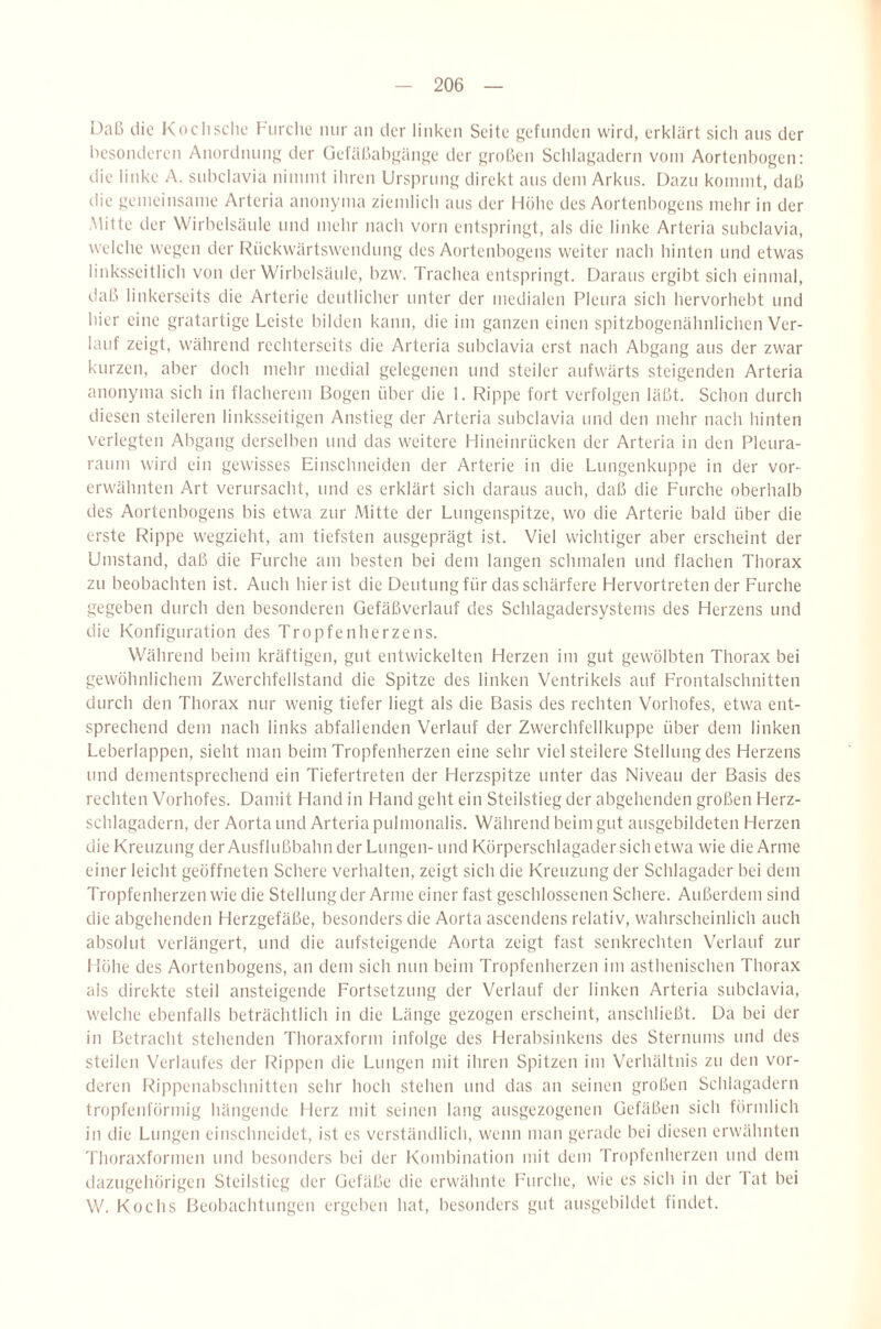 Daß die Koclisclie ßurche nur an der linken Seite gefunden wird, erklärt sich ans der besonderen Anordnnnij; der üefäßabgänge der großen Schlagadern vom Aortenbogen: die linke A. subclavia nimmt ihren Ursprung direkt ans dem Arkus. [)azn kommt, daß die gemeinsame Artcria anonyma ziemlich ans der Höhe des Aortenbogens mehr in der Mitte der Wirbelsäule und mehr nach vorn entspringt, als die linke Arteria subclavia, welche wegen der Rückwärtswendimg des Aortenbogens weiter nach hinten und etwas linksseitlich von der Wirbelsäule, bzw. Trachea entspringt. Daraus ergibt sich einmal, (.laß linkerseits die Arterie deutlicher unter der medialen Pleura sich liervorhebt und hier eine gratartige Leiste bilden kann, die im ganzen einen spitzbogenähnlichen Ver¬ lauf zeigt, während rechterseits die Arteria subclavia erst nach Abgang aus der zwar kurzen, aber doch mehr medial gelegenen und steiler aufwärts steigenden Arteria anonyma sich in flacherem Bogen über die 1. Rippe fort verfolgen läßt. Sclion durch diesen steileren linksseitigen Anstieg der Arteria subclavia und den mehr nach hinten verlegten Abgang derselben und das weitere Hineinrücken der Arteria in den Pleura¬ raum wird ein gewisses Einschneiden der Arterie in die Lnngenkuppe in der vor¬ erwähnten Art verursacht, und es erklärt sich daraus auch, daß die Furche oberhalb des Aortenbogens bis etwa zur Mitte der Lungenspitze, wo die Arterie bald über die erste Rippe wegzieht, am tiefsten ausgeprägt ist. Viel wichtiger aber erscheint der Umstand, daß die Furche am besten bei dem langen schmalen und flachen Thorax zu beobachten ist. Auch hier ist die Deutung für das schärfere Hervortretender Furche gegeben durch den besonderen Gefäßverlauf des Schlagadersystems des Herzens und die Konfiguration des Tropfen herze ns. Während beim kräftigen, gut entwickelten Herzen im gut gewölbten Thorax bei gewöhnlichem Zwerchfellstand die Spitze des linken Ventrikels auf Frontalschnitten durch den Thorax nur wenig tiefer liegt als die Basis des rechten Vorhofes, etwa ent¬ sprechend dem nach links abfallenden Verlauf der Zwerchfellkuppe über dem linken Leberlappen, sieht man beim Tropfenherzen eine sehr viel steilere Stellung des Herzens und dementsprechend ein Tiefertreten der Herzspitze unter das Niveau der Basis des rechten Vorhofes. Damit Hand in Hand geht ein Steilstieg der abgehenden großen Herz¬ schlagadern, der Aorta und Arteria pulmonalis. Während beim gut ausgebildeten Herzen die Kreuzung der Ausflußbahn der Lungen- und Körperschlagader sich etwa wie die Arme einer leicht geöffneten Schere verhalten, zeigt sich die Kreuzung der Schlagader bei dem Tropfenherzen wie die Stellung der Arme einer fast geschlossenen Schere. Außerdem sind die abgehenden Herzgefäße, besonders die Aorta ascendens relativ, wahrscheinlich auch absolut verlängert, und die aufsteigende Aorta zeigt fast senkrechten Verlauf zur I löhe des Aortenbogens, an dem sich nun beim Tropfenherzen im asthenischen Thorax als direkte steil ansteigende Fortsetzung der Verlauf der linken Arteria subclavia, welche ebenfalls beträchtlich in die Länge gezogen erscheint, anschließt. Da bei der in Betracht stehenden Thoraxform infolge des Herabsinkens des Sternums und des steilen Verlaufes der Rippen die Lungen mit ihren Spitzen im Verhältnis zu den vor¬ deren Rippenabschnitten sehr hoch stehen und das an seinen großen Schlagadern tropfenförmig hängende Herz mit seinen lang ausgezogenen Gefäßen sich förmlich in die Lungen einschneidet, ist es verständlich, wenn man gerade bei diesen erwähnten 'riioraxformen und besonders bei der Kombination mit dem Tropfenherzen mul dem dazugehörigen Steiistieg der Gefäße die erwähnte l’urche, wie es sich in der Tat bei W. Kochs Beobachtungen ergeben hat, besonders gut ausgebildet findet.