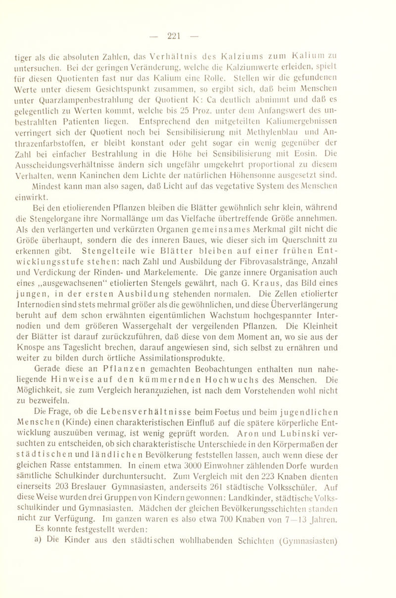 tiger als die absoluten Zahlen, das Verhältnis des Kalziums ziiin Kalium zu nntersiichen. Ik'i der geringen X'erändernng, welche die Kalziimiwerte erleiden, spielt für diesen Quotienten fast mir das Kalium eine Ivolle. Stellen wir die gefundenen Werte unter diesem üesichts[nmkt zusammen, so ergibt sich, daß beim Menschen unter Quarzlampenbestrahlung der Quotient K; Ca deutlich abninnnt und daß es gelegentlich zu Werten kommt, welche bis 25 Froz. unter dem Anfangswert des un- bestrahlten lAitienten liegen. Entsprechend den mitgeteilten Kaliumergebnissen verringert sich der Quotient noch bei Sensibilisierung mit Methylenblau und An- thrazenfarbstoffen, er bleibt konstant oder geht sogar ein wenig gegenüber der Zahl bei einfacher Bestrahlung in die Hübe bei Sensibilisierung mit Eosin. Die Ausscheidungsverhältnisse ändern sich ungefähr umgekehrt proportional zu diesem Verhalten, wenn Kaninchen dem Lichte der natürlichen Höhensonne ausgesetzt sind. .Mindest kann man also sagen, daß Licht auf das vegetative System des Menschen einwirkt. Bei den etiolierenden Pflanzen bleiben die Blätter gewöhnlich sehr klein, während die Stengelorgane ihre Norniallänge um das Vielfache übertreffende Größe annehmen. Als den verlängerten und verkürzten Organen gemeinsames Merkmal gilt nicht die Größe überhaupt, sondern die des inneren Baues, wie dieser sich im Querschnitt zu erkennen gibt. Stengelteile wie Blätter bleiben auf einer frühen Ent¬ wicklungsstufe stehen: nach Zahl und Ausbildung der Fibrovasalstränge, Anzahl und Verdickung der Rinden- und Markelemente. Die ganze innere Organisation auch eines ,,ausgewachsenen“ etiolierten Stengels gewährt, nach G. Kraus, das Bild eines jungen, in der ersten Ausbildung stehenden normalen. Die Zellen etiolierter Internodien sind stets mehrmal größer als die gewöhnlichen, und diese Überverlängerung beruht auf dem schon erwähnten eigentümlichen Wachstum hochgespannter Inter- nodien und dem größeren Wassergehalt der vergehenden Pflanzen. Die Kleinheit der Blätter ist darauf zurückzuführen, daß diese von dem Moment an, wo sie aus der Knospe ans Tageslicht brechen, darauf angewiesen sind, sich selbst zu ernähren und weiter zu bilden durch örtliche Assimilationsprodukte. Gerade diese an Pflanzen gemachten Beobachtungen enthalten nun nahe¬ liegende Hinweise auf den kümmernden Hoch wuchs des Menschen. Die .Möglichkeit, sie zum Vergleich heranzuziehen, ist nach dem Vorstehenden wohl nicht zu bezweifeln. Die Frage, ob die Lebensverhältnisse beim Foetus und beim jugendlichen Menschen (Kinde) einen charakteristischen Einfluß auf die spätere körperliche Ent¬ wicklung auszuüben vermag, ist wenig geprüft worden. Aron und Lubinski ver¬ suchten zu entscheiden, ob sich charakteristische Unterschiede in den Körpermaßen der städtischen und ländlichen Bevölkerung feststellen lassen, auch wenn diese der gleichen Rasse entstammen, ln einem etwa 30ÜÜ Einwohner zählenden Dorfe wurden sämtliche Schulkinder durchuntersucht. Zum Vergleich mit den 223 Knaben dienten einerseits 203 Breslauer Gymnasiasten, anderseits 261 städtische Volksschüler. Auf diese Weise wurden drei Gruppen von Kindern gewonnen: Landkinder, städtische Volks- schuikinder und Gymnasiasten. Mädchen der gleichen Bevölkerungsschichteil standen nicht zur Verfügung. Im ganzen waren es also etwa 700 Knaben von 7 — 13 Jahren. Es konnte festgestellt werden: a) Die Kinder aus den städtischen wohlhabenden Schichten (Gymnasiasten)