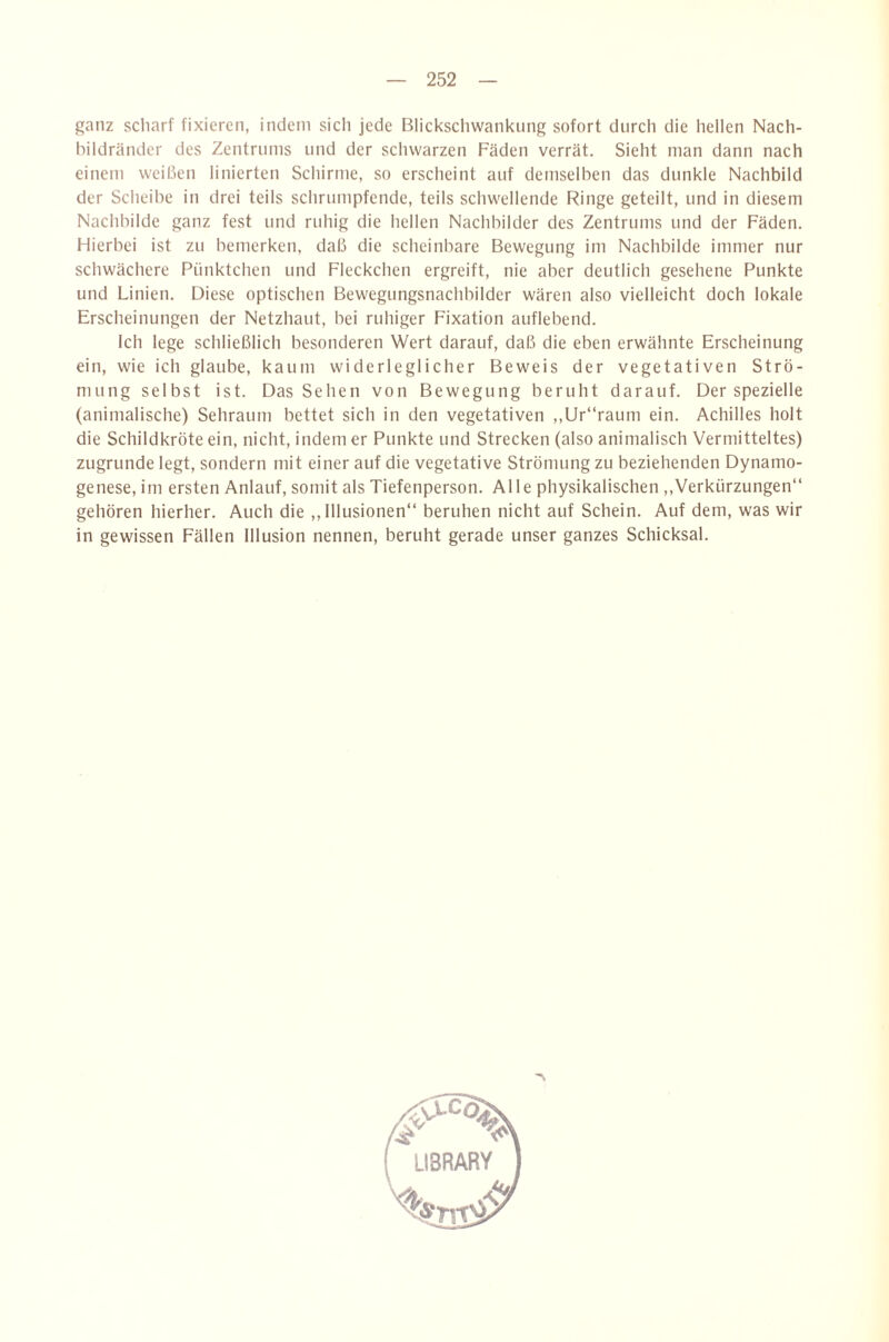 ganz scliarf fixieren, indem sich jede Blickscliwankung sofort durch die hellen Nach¬ bildränder des Zentrums und der schwarzen Fäden verrät. Sieht man dann nach einem weißen linierten Schirme, so erscheint auf demselben das dunkle Nachbild der Scheibe in drei teils schrumpfende, teils schwellende Ringe geteilt, und in diesem Nachbilde ganz fest und ruhig die hellen Nachbilder des Zentrums und der Fäden. Flierbei ist zu bemerken, daß die scheinbare Bewegung im Nachbilde immer nur schwächere Pünktchen und Fleckchen ergreift, nie aber deutlich gesehene Punkte und Linien. Diese optischen Bewegungsnachbilder wären also vielleicht doch lokale Erscheinungen der Netzhaut, bei ruhiger Fixation auflebend. Ich lege schließlich besonderen Wert darauf, daß die eben erwähnte Erscheinung ein, wie ich glaube, kaum widerleglicher Beweis der vegetativen Strö¬ mung selbst ist. Das Sehen von Bewegung beruht darauf. Der spezielle (animalische) Sehraum bettet sich in den vegetativen ,,Ur“raum ein. Achilles holt die Schildkröte ein, nicht, indem er Punkte und Strecken (also animalisch Vermitteltes) zugrunde legt, sondern mit einer auf die vegetative Strömung zu beziehenden Dynamo¬ genese, im ersten Anlauf, somit als Tiefenperson. Alle physikalischen ,,Verkürzungen“ gehören hierher. Auch die ,, Illusionen“ beruhen nicht auf Schein. Auf dem, was wir in gewissen Fällen Illusion nennen, beruht gerade unser ganzes Schicksal.