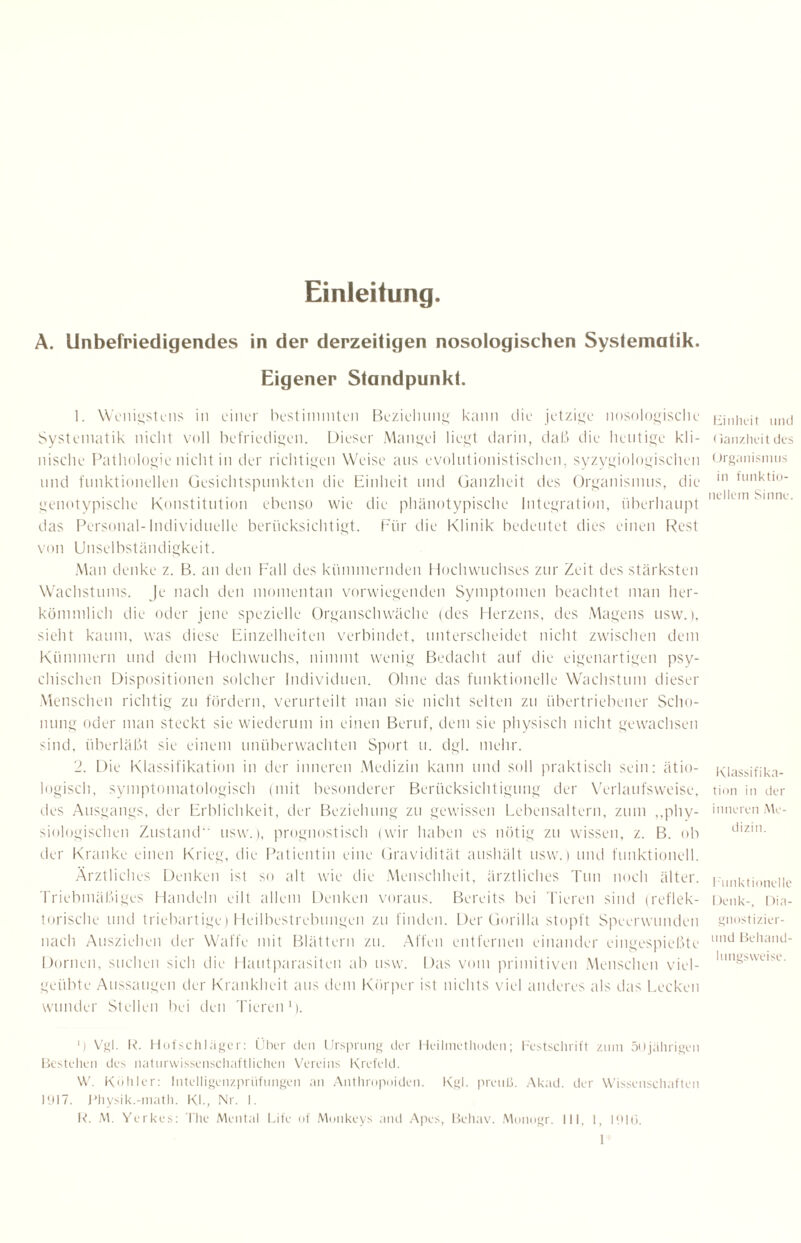 Einleitung. A. Unbefriedigendes in der derzeitigen nosologischen Systematik. Eigener Standpunkt. 1. Wenigstens in einer bestimmten Beziehung kann die jetzige nosologische Systematik nicht voll befriedigen. Dieser Mangel liegt darin, daß die heutige kli¬ nische Pathologie nicht in der richtigen Weise ans evolntionistischen, syzygiologischen und funktionellen Gesichtspunkten die Einheit und Ganzheit des Organismus, die genotypische Konstitution ebenso wie die phänotypische Integration, überhaupt das Personal-Individuelle berücksichtigt. Für die Klinik bedeutet dies einen Rest von Unselbständigkeit. Man denke z. B. an den Fall des kümmernden Hochwuchses zur Zeit des stärksten Wachstums. Je nach den momentan vorwiegenden Symptomen beachtet man her¬ kömmlich die oder jene spezielle Organschwäche (des Herzens, des Magens usw.), sieht kaum, was diese Einzelheiten verbindet, unterscheidet nicht zwischen dem Kümmern und dem Hochwuchs, nimmt wenig Bedacht auf die eigenartigen psy¬ chischen Dispositionen solcher Individuen. Ohne das funktionelle Wachstum dieser Menschen richtig zu fördern, verurteilt man sie nicht selten zu übertriebener Scho¬ nung oder man steckt sie wiederum in einen Beruf, dem sie physisch nicht gewachsen sind, überläßt sie einem unüberwachten Sport u. dgl. mehr. 2. Die Klassifikation in der inneren Medizin kann und soll praktisch sein: ätio¬ logisch, symptomatologisch (mit besonderer Berücksichtigung der Verlaufsweise, des Ausgangs, der Erblichkeit, der Beziehung zu gewissen Lebensaltern, zum „phy¬ siologischen Zustand usw.), prognostisch (wir haben es nötig zu wissen, z. B. ob der Kranke einen Krieg, die Patientin eine Gravidität aushält usw.) und funktionell. Ärztliches Denken ist so alt wie die Menschheit, ärztliches Tun noch älter. Triebmäßiges Handeln eilt allem Denken voraus. Bereits bei Tieren sind (reflek¬ torische und triebartige) Heilbestrebungen zu finden. Der Gorilla stopft Speerwunden nach Ausziehen der Waffe mit Blättern zu. Affen entfernen einander eingespießte Dornen, suchen sich die Hautparasiten ab usw. Das vom primitiven Menschen viel¬ geübte Aussaugen der Krankheit aus dem Körper ist nichts viel anderes als das Lecken wunder Stellen bei den Tieren1). J) Vgl. R. Hofschläger: Über den Ursprung der Heilmethoden; Lastschrift zum 50jährigen Bestehen des naturwissenschaftlichen Vereins Krefeld. \V. Köhler: Intelligenzpriifungen an Anthropoiden. Kgl. preulJ. Akad. der Wissenschaften 1017. Physik.-math. Kl., Nr. 1. R. M. Yerkes: The Mental Life of Monkeys and Apes, Behav. Monogr. III, 1, 1910. 1 Einheit und (ianzheit des Organismus in funktio¬ nellem Sinne. Klassifika¬ tion in der inneren Me¬ dizin. Funktionelle Denk-, Dia- gnostizier- und Behand¬ lungsweise.