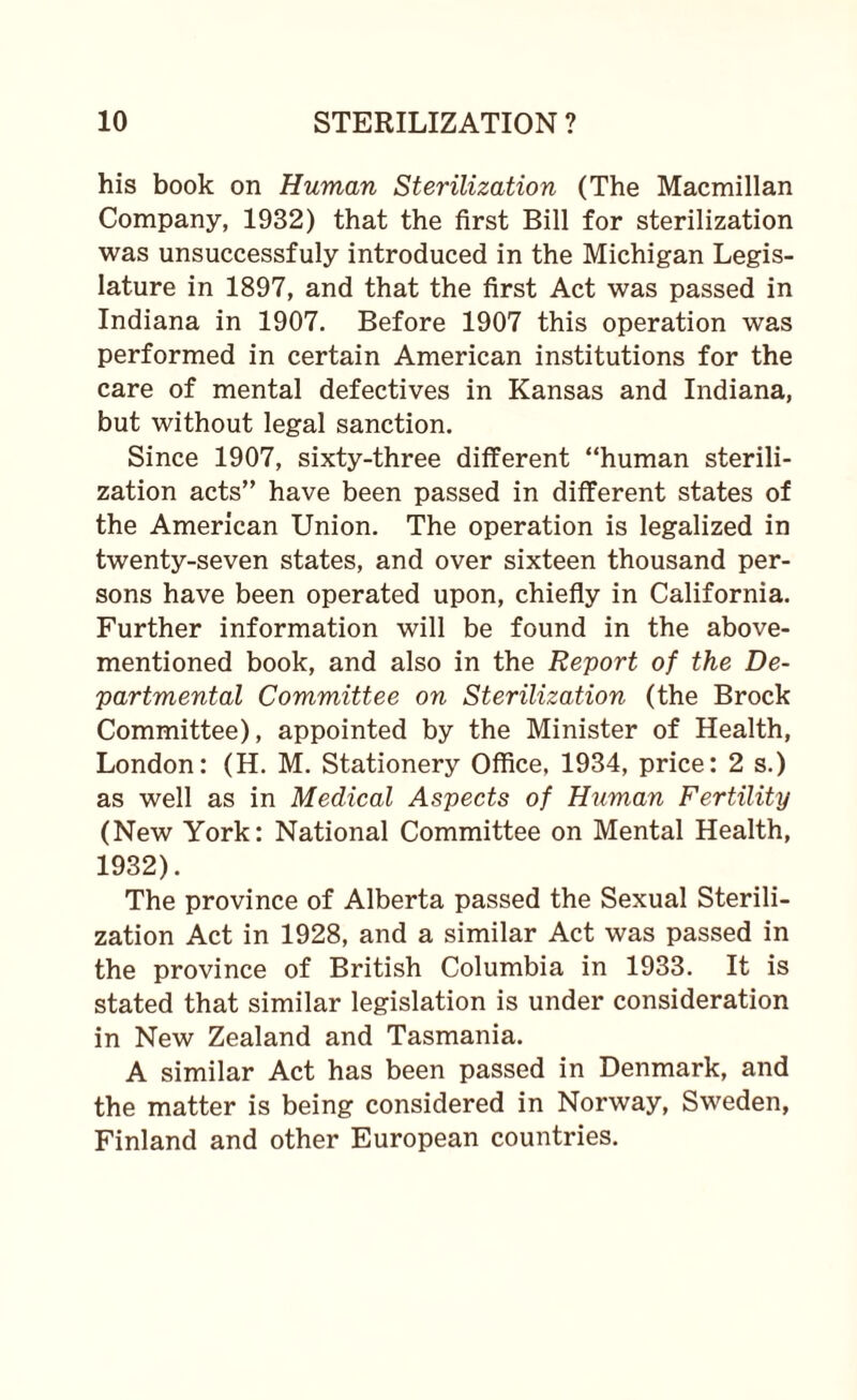 his book on Human Sterilization (The Macmillan Company, 1932) that the first Bill for sterilization was unsuccessfuly introduced in the Michigan Legis¬ lature in 1897, and that the first Act was passed in Indiana in 1907. Before 1907 this operation was performed in certain American institutions for the care of mental defectives in Kansas and Indiana, but without legal sanction. Since 1907, sixty-three different “human sterili¬ zation acts” have been passed in different states of the American Union. The operation is legalized in twenty-seven states, and over sixteen thousand per¬ sons have been operated upon, chiefly in California. Further information will be found in the above- mentioned book, and also in the Report of the De¬ partmental Committee on Sterilization (the Brock Committee), appointed by the Minister of Health, London: (H. M. Stationery Office, 1934, price: 2 s.) as well as in Medical Aspects of Human Fertility (New York: National Committee on Mental Health, 1932). The province of Alberta passed the Sexual Sterili¬ zation Act in 1928, and a similar Act was passed in the province of British Columbia in 1933. It is stated that similar legislation is under consideration in New Zealand and Tasmania. A similar Act has been passed in Denmark, and the matter is being considered in Norway, Sweden, Finland and other European countries.