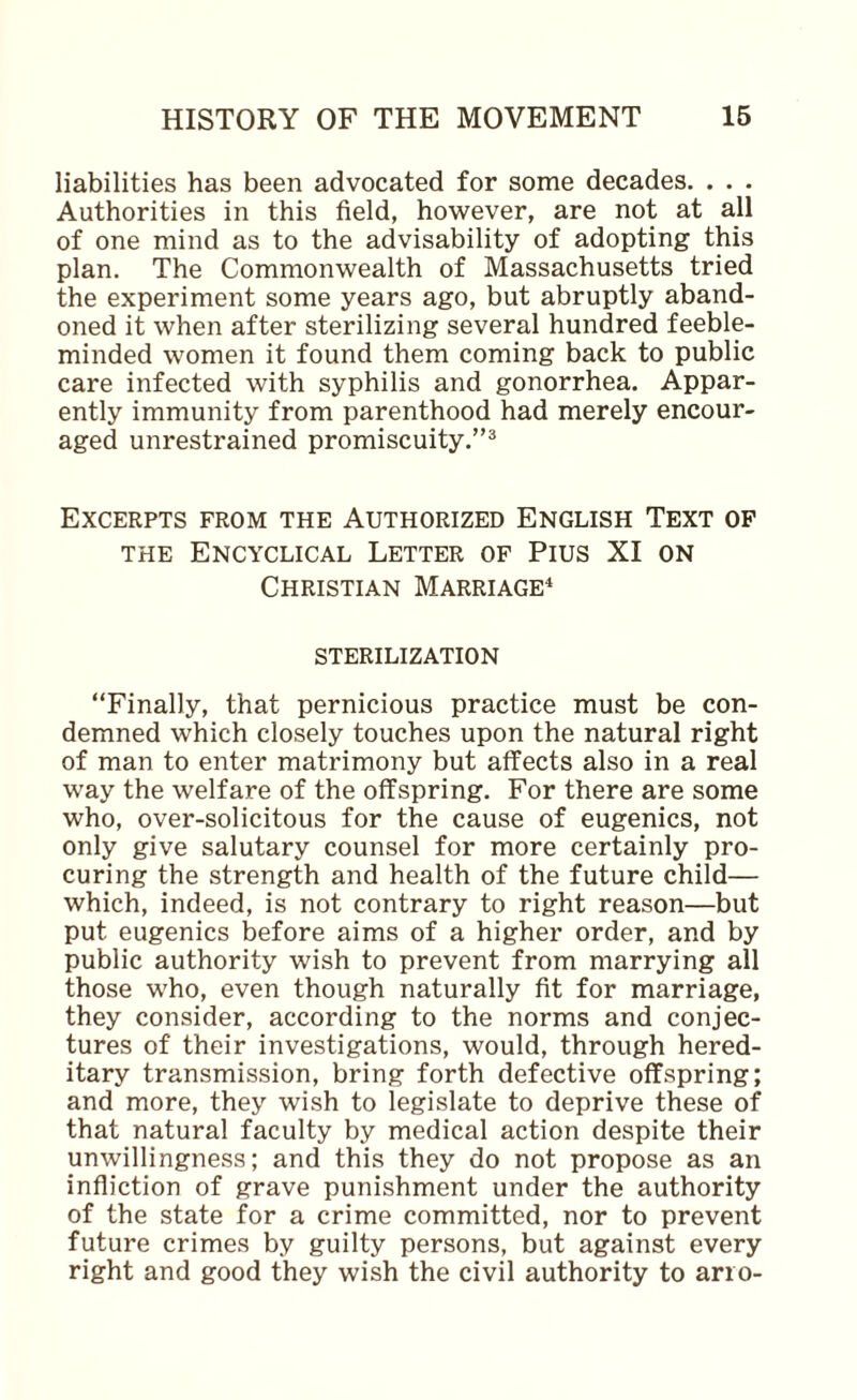 liabilities has been advocated for some decades. . . . Authorities in this field, however, are not at all of one mind as to the advisability of adopting this plan. The Commonwealth of Massachusetts tried the experiment some years ago, but abruptly aband¬ oned it when after sterilizing several hundred feeble¬ minded women it found them coming back to public care infected with syphilis and gonorrhea. Appar¬ ently immunity from parenthood had merely encour¬ aged unrestrained promiscuity.”® Excerpts from the Authorized English Text of THE Encyclical Letter of Pius XI on Christian Marriage* STERILIZATION “Finally, that pernicious practice must be con¬ demned which closely touches upon the natural right of man to enter matrimony but aifects also in a real way the welfare of the offspring. For there are some who, over-solicitous for the cause of eugenics, not only give salutary counsel for more certainly pro¬ curing the strength and health of the future child— which, indeed, is not contrary to right reason—but put eugenics before aims of a higher order, and by public authority wish to prevent from marrying all those who, even though naturally fit for marriage, they consider, according to the norms and conjec¬ tures of their investigations, would, through hered¬ itary transmission, bring forth defective offspring; and more, they wish to legislate to deprive these of that natural faculty by medical action despite their unwillingness; and this they do not propose as an infliction of grave punishment under the authority of the state for a crime committed, nor to prevent future crimes by guilty persons, but against every right and good they wish the civil authority to ario-