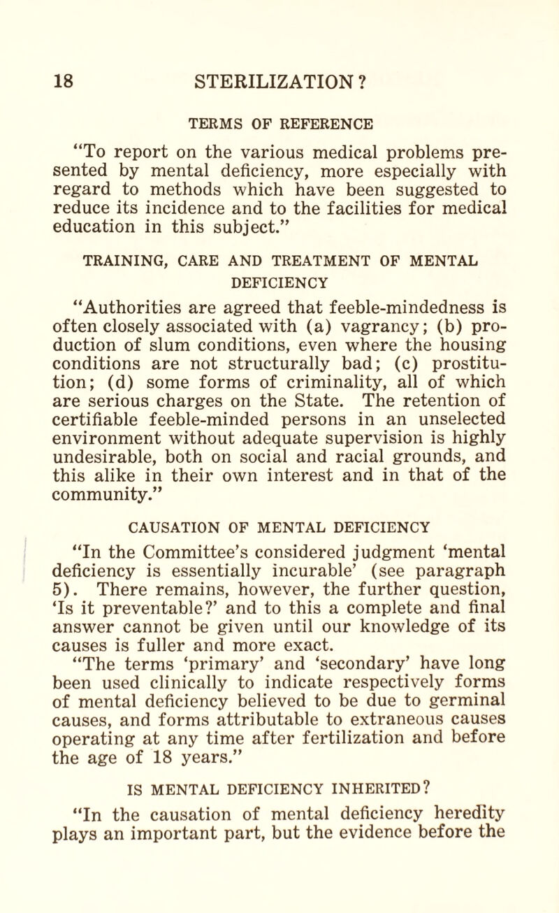 TERMS OF REFERENCE “To report on the various medical problems pre¬ sented by mental deficiency, more especially with regard to methods which have been suggested to reduce its incidence and to the facilities for medical education in this subject.” TRAINING, CARE AND TREATMENT OF MENTAL DEFICIENCY “Authorities are agreed that feeble-mindedness is often closely associated with (a) vagrancy; (b) pro¬ duction of slum conditions, even where the housing conditions are not structurally bad; (c) prostitu¬ tion; (d) some forms of criminality, all of which are serious charges on the State. The retention of certifiable feeble-minded persons in an unselected environment without adequate supervision is highly undesirable, both on social and racial grounds, and this alike in their own interest and in that of the community.” CAUSATION OF MENTAL DEFICIENCY “In the Committee’s considered judgment ‘mental deficiency is essentially incurable’ (see paragraph 5). There remains, however, the further question, ‘Is it preventable?’ and to this a complete and final answer cannot be given until our knowledge of its causes is fuller and more exact. “The terms ‘primary’ and ‘secondary’ have long been used clinically to indicate respectively forms of mental deficiency believed to be due to germinal causes, and forms attributable to extraneous causes operating at any time after fertilization and before the age of 18 years.” IS MENTAL DEFICIENCY INHERITED? “In the causation of mental deficiency heredity plays an important part, but the evidence before the