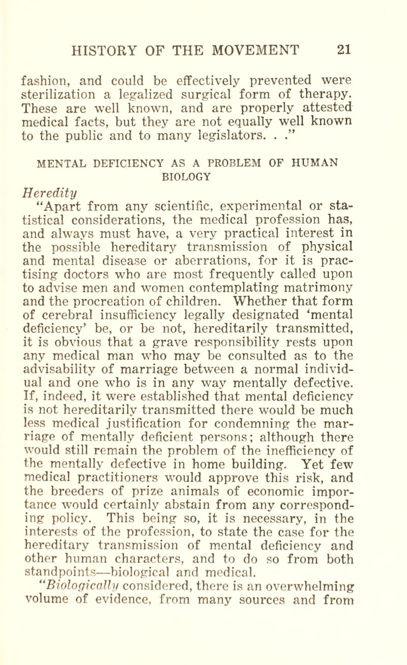 fashion, and could be effectively prevented were sterilization a legalized surgical form of therapy. These are well known, and are properly attested medical facts, but they are not equally well known to the public and to many legislators. . .” MENTAL DEFICIENCY AS A PROBLEM OF HUMAN BIOLOGY Heredity “Apart from any scientific, experimental or sta¬ tistical considerations, the medical profession has, and always must have, a very practical interest in the possible hereditary transmission of physical and mental disease or aberrations, for it is prac¬ tising doctors who are most frequently called upon to advise men and women contemplating matrimony and the procreation of children. Whether that form of cerebral insufficiency legally designated ‘mental deficiency’ be, or be not, hereditarily transmitted, it is obvious that a grave responsibility rests upon any medical man who may be consulted as to the advisability of marriage between a normal individ¬ ual and one who is in any way mentally defective. If, indeed, it were established that mental deficiency is not hereditarily transmitted there would be much less medical justification for condemning the mar¬ riage of mentally deficient persons; although there would still remain the problem of the inefficiency of the mentally defective in home building. Yet few medical practitioners would approve this risk, and the breeders of prize animals of economic impor¬ tance would certainly abstain from any correspond¬ ing policy. This being so, it is necessary, in the interests of the profession, to state the case for the hereditary transmission of mental deficiency and other human characters, and to do so from both standpoints—biological and medical. “Biolacjically considered, there is an overwhelming volume of evidence, from many sources and from