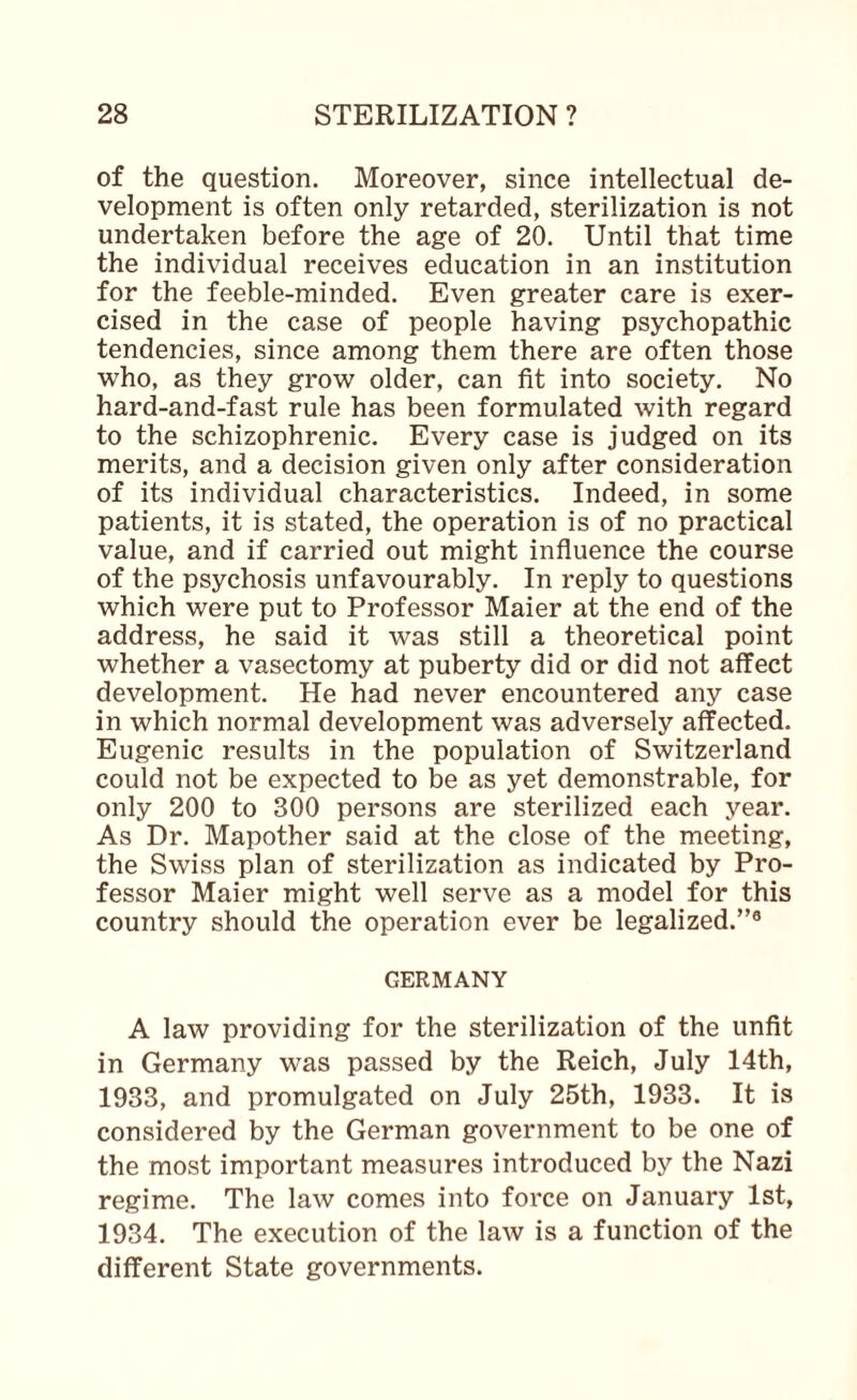 of the question. Moreover, since intellectual de¬ velopment is often only retarded, sterilization is not undertaken before the age of 20. Until that time the individual receives education in an institution for the feeble-minded. Even greater care is exer¬ cised in the case of people having psychopathic tendencies, since among them there are often those who, as they grow older, can fit into society. No hard-and-fast rule has been formulated with regard to the schizophrenic. Every case is judged on its merits, and a decision given only after consideration of its individual characteristics. Indeed, in some patients, it is stated, the operation is of no practical value, and if carried out might influence the course of the psychosis unfavourably. In reply to questions which were put to Professor Maier at the end of the address, he said it was still a theoretical point whether a vasectomy at puberty did or did not aifect development. He had never encountered any case in which normal development was adversely affected. Eugenic results in the population of Switzerland could not be expected to be as yet demonstrable, for only 200 to 300 persons are sterilized each year. As Dr. Mapother said at the close of the meeting, the Swiss plan of sterilization as indicated by Pro¬ fessor Maier might well serve as a model for this country should the operation ever be legalized.”® GERMANY A law providing for the sterilization of the unfit in Germany was passed by the Reich, July 14th, 1933, and promulgated on July 25th, 1933. It is considered by the German government to be one of the most important measures introduced by the Nazi regime. The law comes into force on January 1st, 1934. The execution of the law is a function of the different State governments.