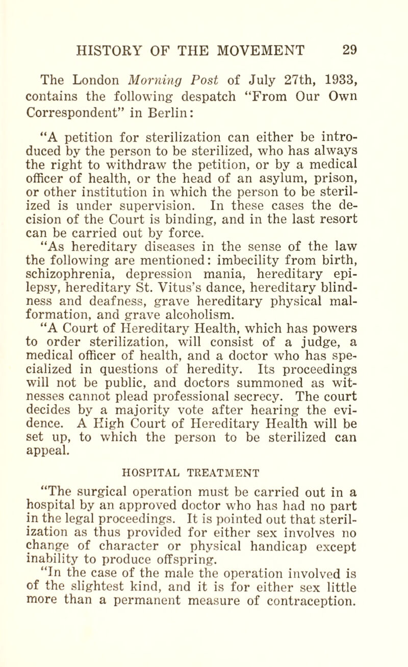 The London Morning Post of July 27th, 1933, contains the following despatch “From Our Own Correspondent” in Berlin: “A petition for sterilization can either be intro¬ duced by the person to be sterilized, who has always the right to withdraw the petition, or by a medical officer of health, or the head of an asylum, prison, or other institution in which the person to be steril¬ ized is under supervision. In these cases the de¬ cision of the Court is binding, and in the last resort can be carried out by force. “As hereditary diseases in the sense of the law the following are mentioned: imbecility from birth, schizophrenia, depression mania, hereditary epi¬ lepsy, hereditary St. Vitus’s dance, hereditary blind¬ ness and deafness, grave hereditary physical mal¬ formation, and grave alcoholism. “A Court of Hereditary Health, which has powers to order sterilization, will consist of a judge, a medical officer of health, and a doctor who has spe¬ cialized in questions of heredity. Its proceedings will not be public, and doctors summoned as wit¬ nesses cannot plead professional secrecy. The court decides by a majority vote after hearing the evi¬ dence. A High Court of Hereditary Health will be set up, to which the person to be sterilized can appeal. HOSPITAL TREATMENT “The surgical operation mu.st be carried out in a hospital by an approved doctor who has had no part in the legal proceedings. It is pointed out that steril¬ ization as thus provided for either sex involves no change of character or physical handicap except inability to produce offspring. “In the case of the male the operation involved is of the slightest kind, and it is for either sex little more than a permanent measure of contraception.