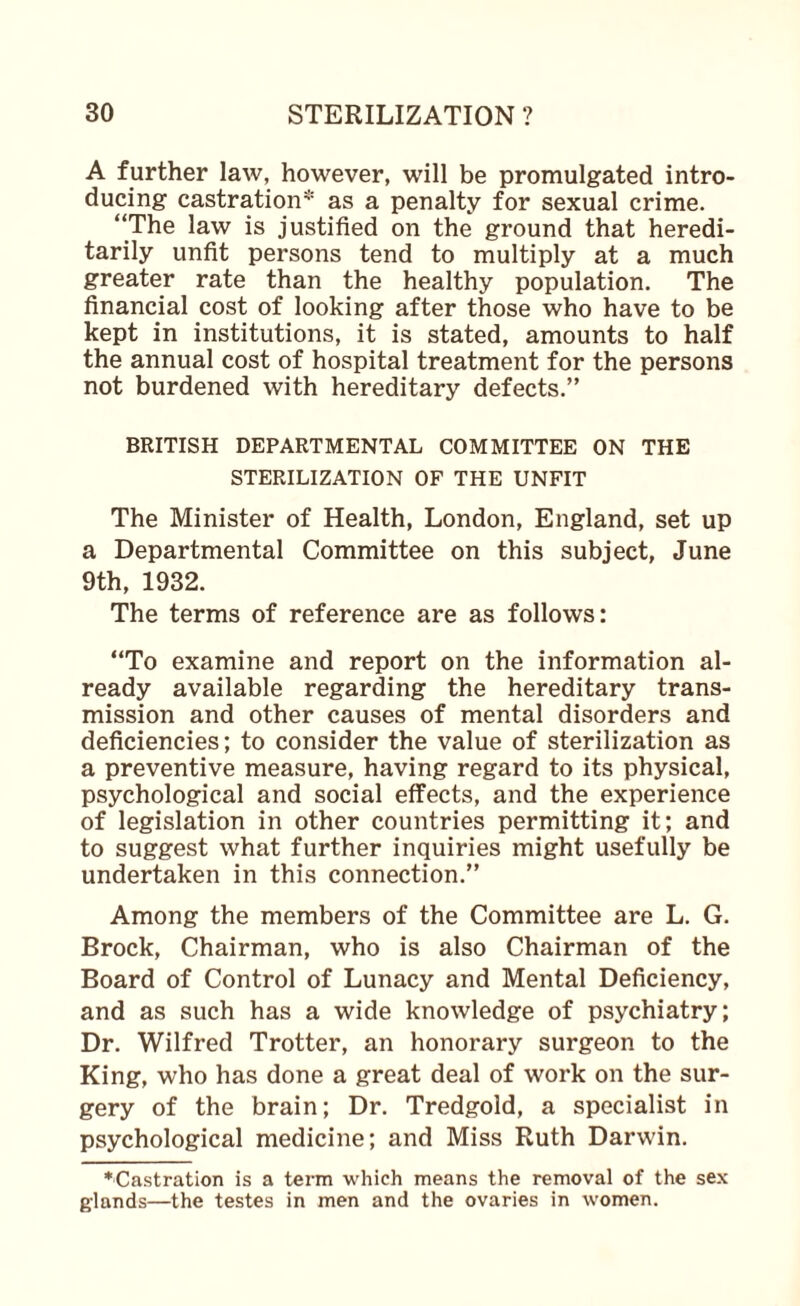 A further law, however, will be promulgated intro¬ ducing castration* as a penalty for sexual crime. “The law is justified on the ground that heredi¬ tarily unfit persons tend to multiply at a much greater rate than the healthy population. The financial cost of looking after those who have to be kept in institutions, it is stated, amounts to half the annual cost of hospital treatment for the persons not burdened with hereditary defects.” BRITISH DEPARTMENTAL COMMITTEE ON THE STERILIZATION OF THE UNFIT The Minister of Health, London, England, set up a Departmental Committee on this subject, June 9th, 1932. The terms of reference are as follows: “To examine and report on the information al¬ ready available regarding the hereditary trans¬ mission and other causes of mental disorders and deficiencies; to consider the value of sterilization as a preventive measure, having regard to its physical, psychological and social effects, and the experience of legislation in other countries permitting it; and to suggest what further inquiries might usefully be undertaken in this connection.” Among the members of the Committee are L. G. Brock, Chairman, who is also Chairman of the Board of Control of Lunacy and Mental Deficiency, and as such has a wide knowledge of psychiatry; Dr. Wilfred Trotter, an honorary surgeon to the King, who has done a great deal of work on the sur¬ gery of the brain; Dr. Tredgold, a specialist in psychological medicine; and Miss Ruth Darwin. ■Castration is a term which means the removal of the se.\ glands—the testes in men and the ovaries in women.